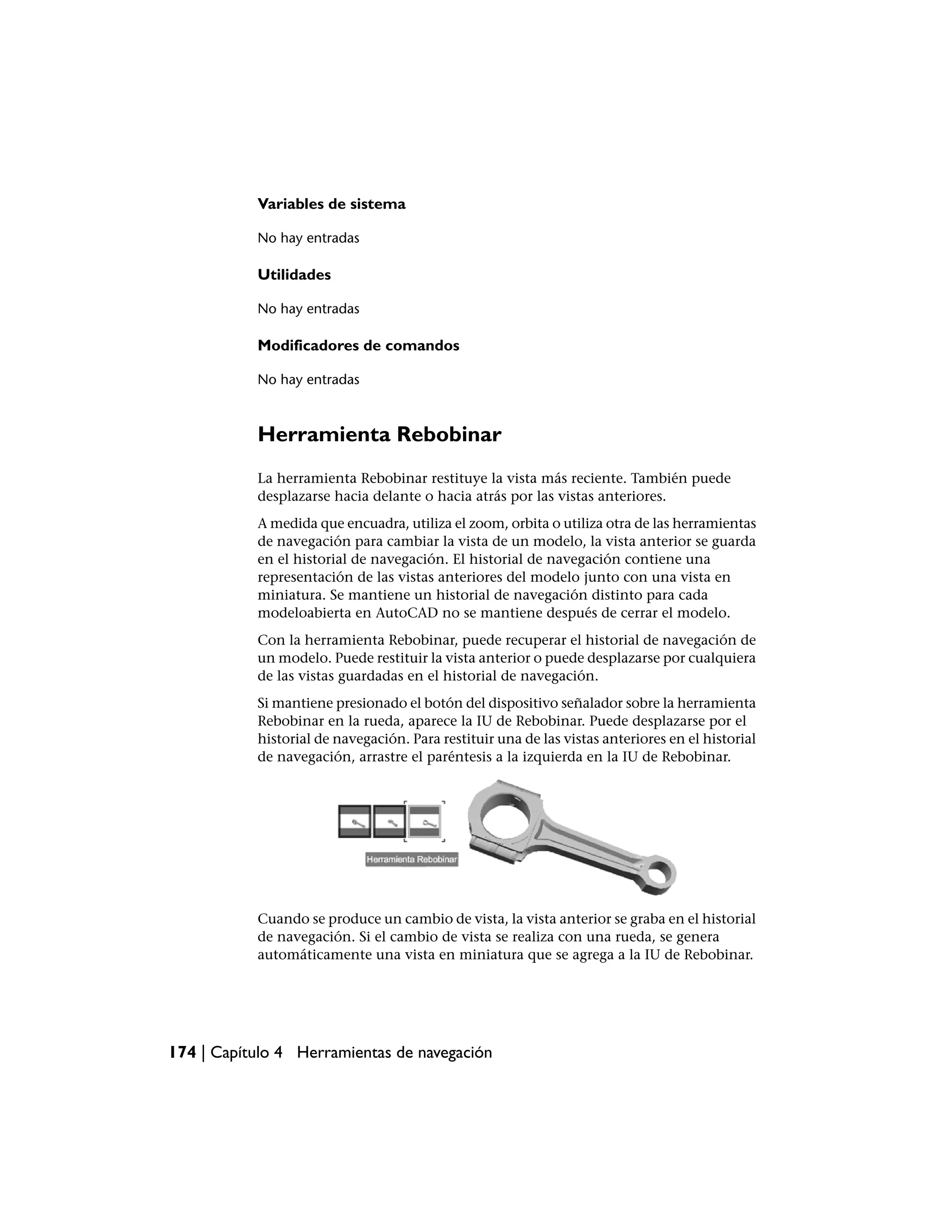 Variables de sistema

           No hay entradas

           Utilidades

           No hay entradas

           Modificadores de comandos

           No hay entradas



           Herramienta Rebobinar
           La herramienta Rebobinar restituye la vista más reciente. También puede
           desplazarse hacia delante o hacia atrás por las vistas anteriores.
           A medida que encuadra, utiliza el zoom, orbita o utiliza otra de las herramientas
           de navegación para cambiar la vista de un modelo, la vista anterior se guarda
           en el historial de navegación. El historial de navegación contiene una
           representación de las vistas anteriores del modelo junto con una vista en
           miniatura. Se mantiene un historial de navegación distinto para cada
           modeloabierta en AutoCAD no se mantiene después de cerrar el modelo.
           Con la herramienta Rebobinar, puede recuperar el historial de navegación de
           un modelo. Puede restituir la vista anterior o puede desplazarse por cualquiera
           de las vistas guardadas en el historial de navegación.
           Si mantiene presionado el botón del dispositivo señalador sobre la herramienta
           Rebobinar en la rueda, aparece la IU de Rebobinar. Puede desplazarse por el
           historial de navegación. Para restituir una de las vistas anteriores en el historial
           de navegación, arrastre el paréntesis a la izquierda en la IU de Rebobinar.




           Cuando se produce un cambio de vista, la vista anterior se graba en el historial
           de navegación. Si el cambio de vista se realiza con una rueda, se genera
           automáticamente una vista en miniatura que se agrega a la IU de Rebobinar.




174 | Capítulo 4 Herramientas de navegación
 