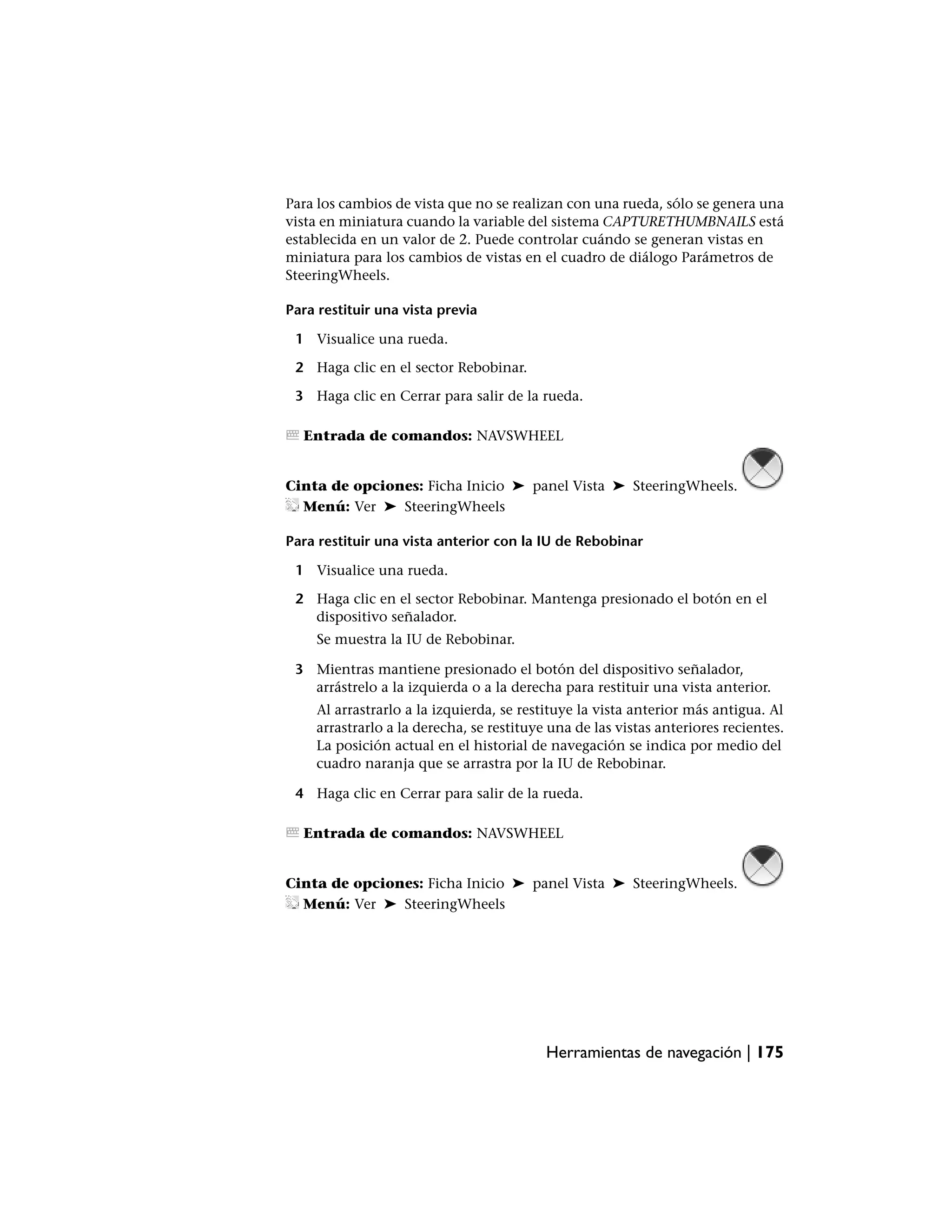 Para los cambios de vista que no se realizan con una rueda, sólo se genera una
vista en miniatura cuando la variable del sistema CAPTURETHUMBNAILS está
establecida en un valor de 2. Puede controlar cuándo se generan vistas en
miniatura para los cambios de vistas en el cuadro de diálogo Parámetros de
SteeringWheels.

Para restituir una vista previa

 1 Visualice una rueda.

 2 Haga clic en el sector Rebobinar.

 3 Haga clic en Cerrar para salir de la rueda.

  Entrada de comandos: NAVSWHEEL


Cinta de opciones: Ficha Inicio ➤ panel Vista ➤ SteeringWheels.
  Menú: Ver ➤ SteeringWheels

Para restituir una vista anterior con la IU de Rebobinar

 1 Visualice una rueda.

 2 Haga clic en el sector Rebobinar. Mantenga presionado el botón en el
   dispositivo señalador.
     Se muestra la IU de Rebobinar.

 3 Mientras mantiene presionado el botón del dispositivo señalador,
   arrástrelo a la izquierda o a la derecha para restituir una vista anterior.
    Al arrastrarlo a la izquierda, se restituye la vista anterior más antigua. Al
    arrastrarlo a la derecha, se restituye una de las vistas anteriores recientes.
    La posición actual en el historial de navegación se indica por medio del
    cuadro naranja que se arrastra por la IU de Rebobinar.

 4 Haga clic en Cerrar para salir de la rueda.

  Entrada de comandos: NAVSWHEEL


Cinta de opciones: Ficha Inicio ➤ panel Vista ➤ SteeringWheels.
  Menú: Ver ➤ SteeringWheels




                                          Herramientas de navegación | 175
 