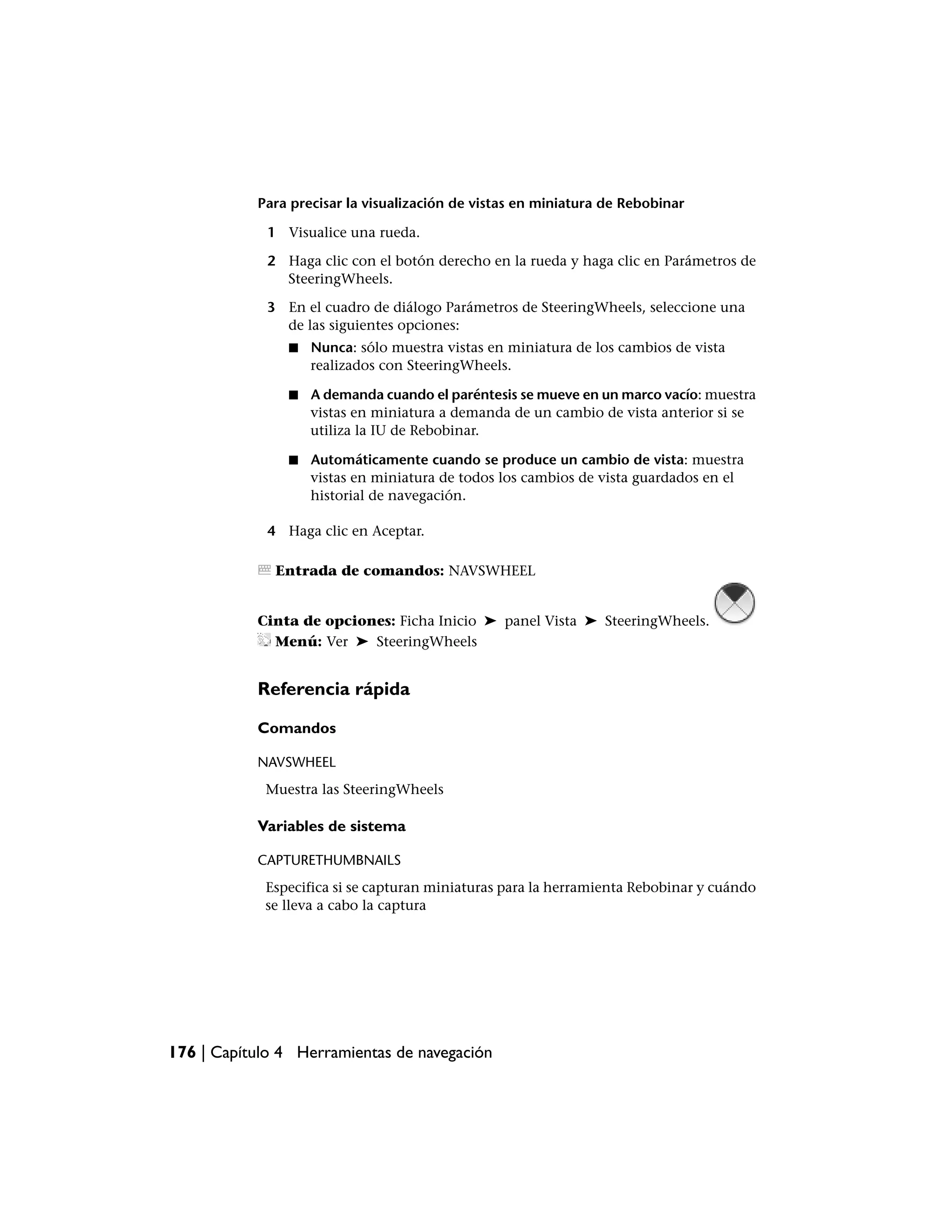 Para precisar la visualización de vistas en miniatura de Rebobinar

             1 Visualice una rueda.

             2 Haga clic con el botón derecho en la rueda y haga clic en Parámetros de
               SteeringWheels.

             3 En el cuadro de diálogo Parámetros de SteeringWheels, seleccione una
               de las siguientes opciones:
                ■   Nunca: sólo muestra vistas en miniatura de los cambios de vista
                    realizados con SteeringWheels.

                ■   A demanda cuando el paréntesis se mueve en un marco vacío: muestra
                    vistas en miniatura a demanda de un cambio de vista anterior si se
                    utiliza la IU de Rebobinar.

                ■   Automáticamente cuando se produce un cambio de vista: muestra
                    vistas en miniatura de todos los cambios de vista guardados en el
                    historial de navegación.

             4 Haga clic en Aceptar.

              Entrada de comandos: NAVSWHEEL


           Cinta de opciones: Ficha Inicio ➤ panel Vista ➤ SteeringWheels.
             Menú: Ver ➤ SteeringWheels


           Referencia rápida

           Comandos

           NAVSWHEEL
            Muestra las SteeringWheels

           Variables de sistema

           CAPTURETHUMBNAILS
            Especifica si se capturan miniaturas para la herramienta Rebobinar y cuándo
            se lleva a cabo la captura




176 | Capítulo 4 Herramientas de navegación
 