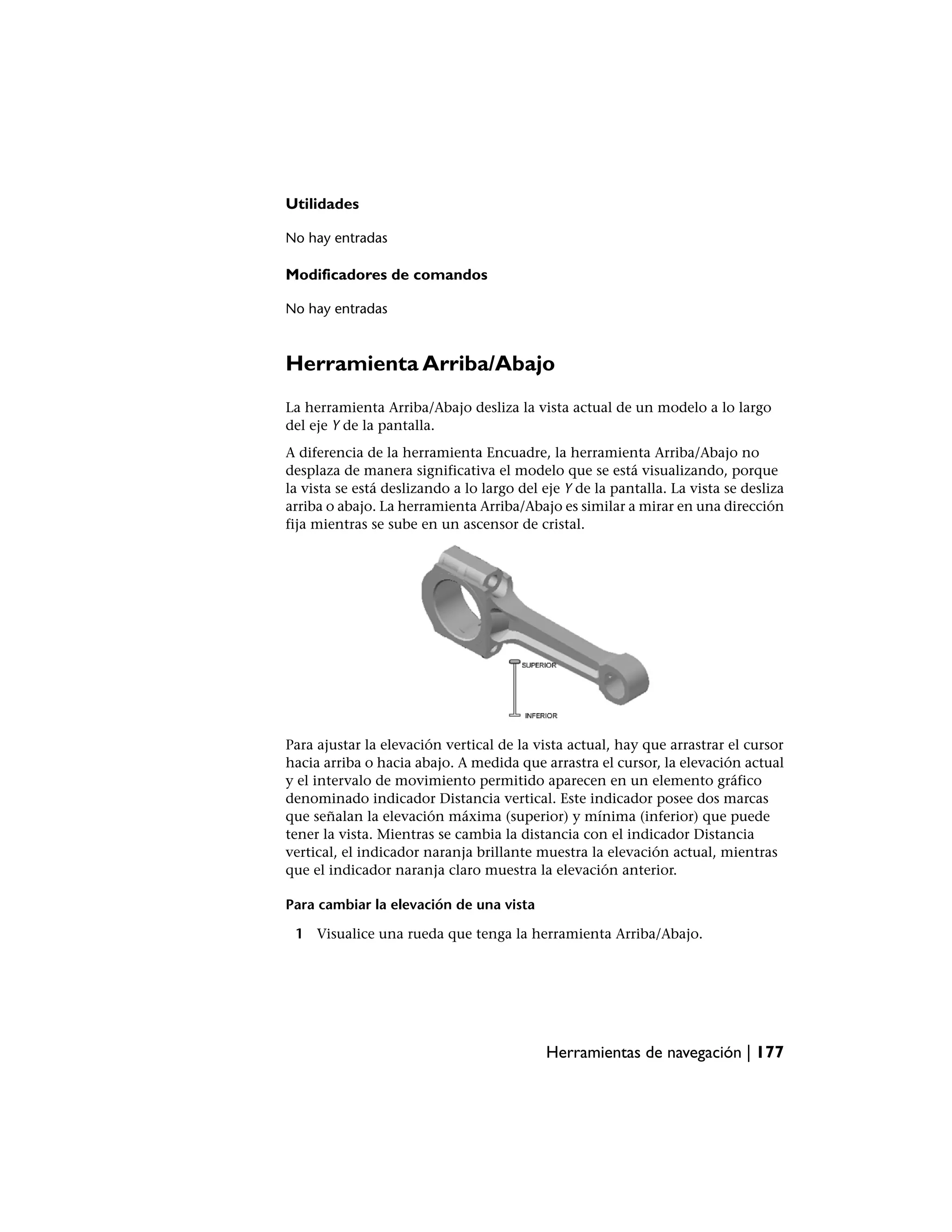 Utilidades

No hay entradas

Modificadores de comandos

No hay entradas



Herramienta Arriba/Abajo
La herramienta Arriba/Abajo desliza la vista actual de un modelo a lo largo
del eje Y de la pantalla.
A diferencia de la herramienta Encuadre, la herramienta Arriba/Abajo no
desplaza de manera significativa el modelo que se está visualizando, porque
la vista se está deslizando a lo largo del eje Y de la pantalla. La vista se desliza
arriba o abajo. La herramienta Arriba/Abajo es similar a mirar en una dirección
fija mientras se sube en un ascensor de cristal.




Para ajustar la elevación vertical de la vista actual, hay que arrastrar el cursor
hacia arriba o hacia abajo. A medida que arrastra el cursor, la elevación actual
y el intervalo de movimiento permitido aparecen en un elemento gráfico
denominado indicador Distancia vertical. Este indicador posee dos marcas
que señalan la elevación máxima (superior) y mínima (inferior) que puede
tener la vista. Mientras se cambia la distancia con el indicador Distancia
vertical, el indicador naranja brillante muestra la elevación actual, mientras
que el indicador naranja claro muestra la elevación anterior.

Para cambiar la elevación de una vista

 1 Visualice una rueda que tenga la herramienta Arriba/Abajo.




                                           Herramientas de navegación | 177
 