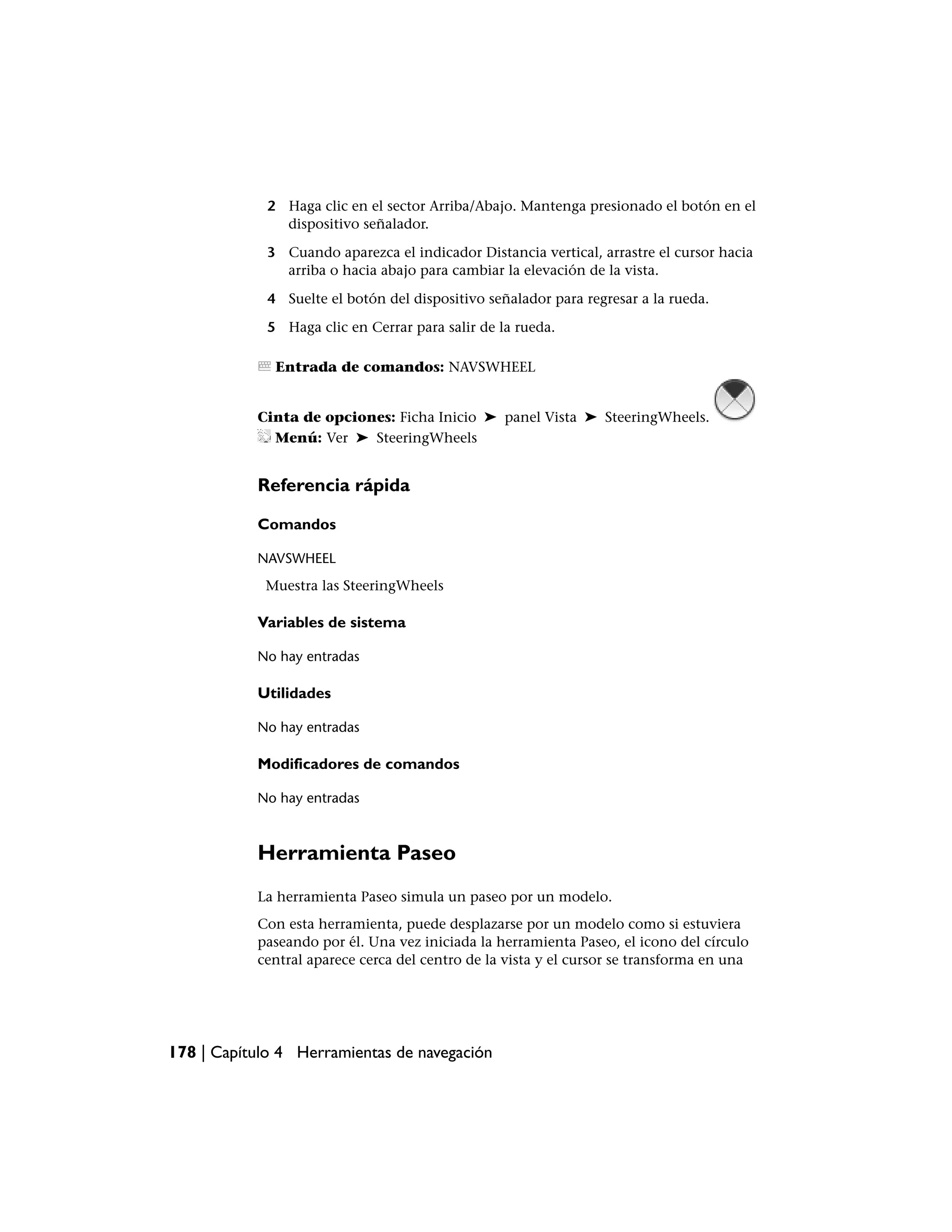 2 Haga clic en el sector Arriba/Abajo. Mantenga presionado el botón en el
               dispositivo señalador.

             3 Cuando aparezca el indicador Distancia vertical, arrastre el cursor hacia
               arriba o hacia abajo para cambiar la elevación de la vista.

             4 Suelte el botón del dispositivo señalador para regresar a la rueda.

             5 Haga clic en Cerrar para salir de la rueda.

              Entrada de comandos: NAVSWHEEL


           Cinta de opciones: Ficha Inicio ➤ panel Vista ➤ SteeringWheels.
             Menú: Ver ➤ SteeringWheels


           Referencia rápida

           Comandos

           NAVSWHEEL
            Muestra las SteeringWheels

           Variables de sistema

           No hay entradas

           Utilidades

           No hay entradas

           Modificadores de comandos

           No hay entradas



           Herramienta Paseo
           La herramienta Paseo simula un paseo por un modelo.
           Con esta herramienta, puede desplazarse por un modelo como si estuviera
           paseando por él. Una vez iniciada la herramienta Paseo, el icono del círculo
           central aparece cerca del centro de la vista y el cursor se transforma en una




178 | Capítulo 4 Herramientas de navegación
 