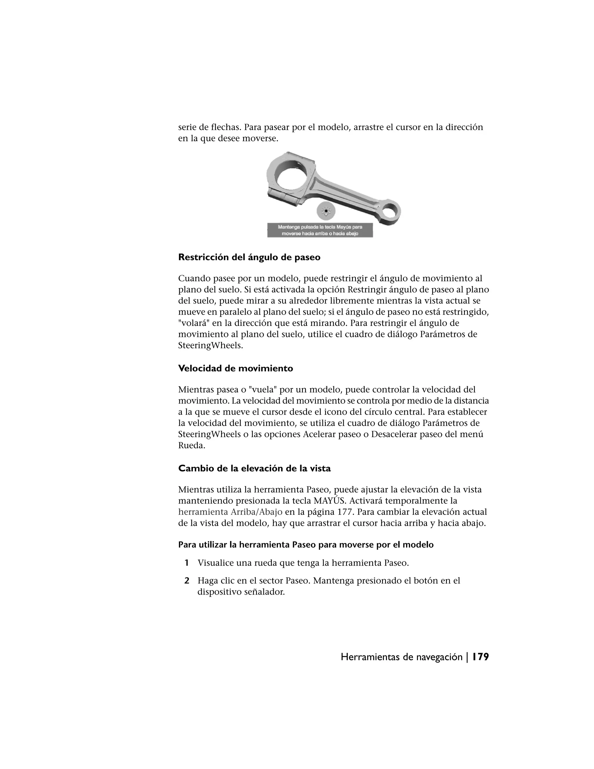 serie de flechas. Para pasear por el modelo, arrastre el cursor en la dirección
en la que desee moverse.




Restricción del ángulo de paseo

Cuando pasee por un modelo, puede restringir el ángulo de movimiento al
plano del suelo. Si está activada la opción Restringir ángulo de paseo al plano
del suelo, puede mirar a su alrededor libremente mientras la vista actual se
mueve en paralelo al plano del suelo; si el ángulo de paseo no está restringido,
"volará" en la dirección que está mirando. Para restringir el ángulo de
movimiento al plano del suelo, utilice el cuadro de diálogo Parámetros de
SteeringWheels.

Velocidad de movimiento

Mientras pasea o "vuela" por un modelo, puede controlar la velocidad del
movimiento. La velocidad del movimiento se controla por medio de la distancia
a la que se mueve el cursor desde el icono del círculo central. Para establecer
la velocidad del movimiento, se utiliza el cuadro de diálogo Parámetros de
SteeringWheels o las opciones Acelerar paseo o Desacelerar paseo del menú
Rueda.

Cambio de la elevación de la vista

Mientras utiliza la herramienta Paseo, puede ajustar la elevación de la vista
manteniendo presionada la tecla MAYÚS. Activará temporalmente la
herramienta Arriba/Abajo en la página 177. Para cambiar la elevación actual
de la vista del modelo, hay que arrastrar el cursor hacia arriba y hacia abajo.

Para utilizar la herramienta Paseo para moverse por el modelo

 1 Visualice una rueda que tenga la herramienta Paseo.

 2 Haga clic en el sector Paseo. Mantenga presionado el botón en el
   dispositivo señalador.




                                          Herramientas de navegación | 179
 