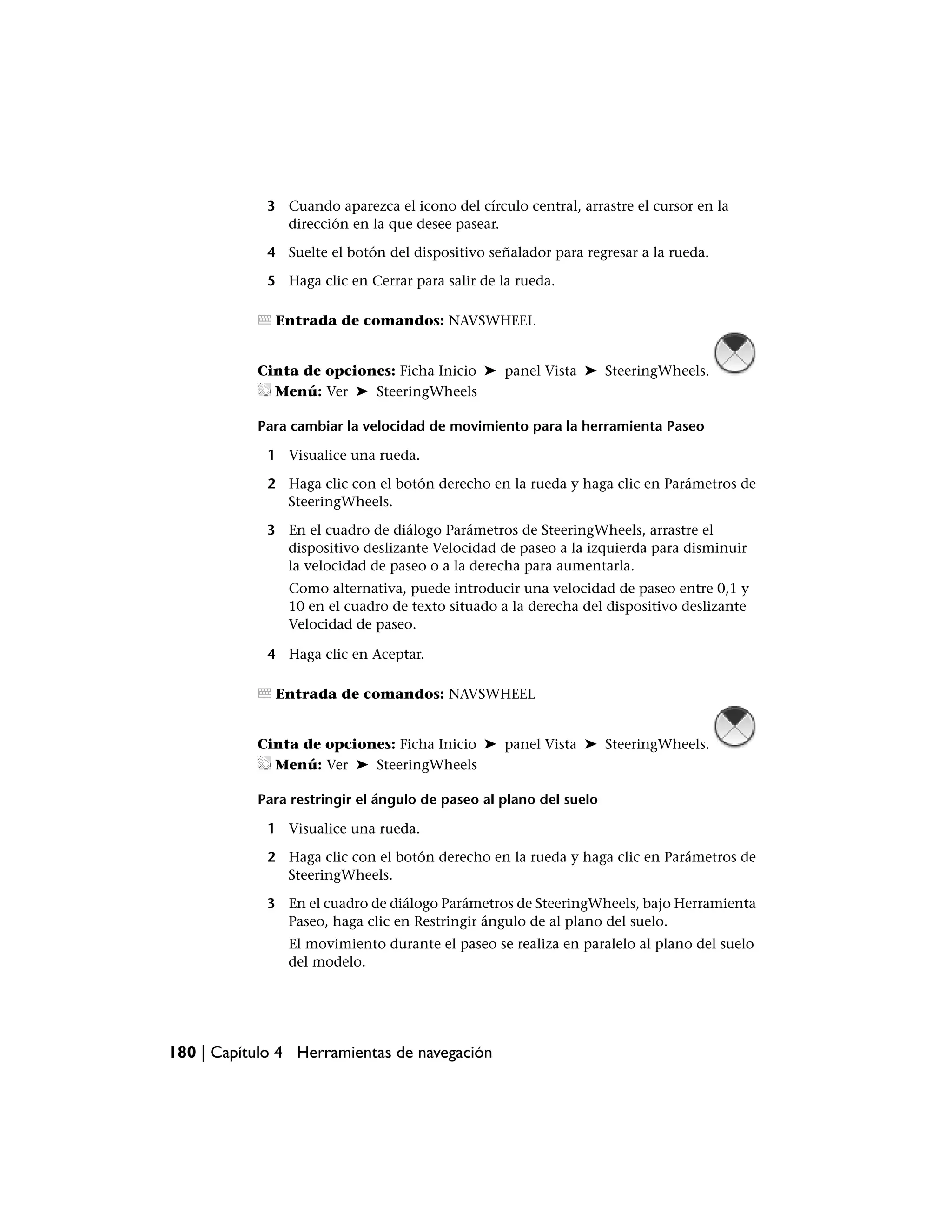 3 Cuando aparezca el icono del círculo central, arrastre el cursor en la
               dirección en la que desee pasear.

             4 Suelte el botón del dispositivo señalador para regresar a la rueda.

             5 Haga clic en Cerrar para salir de la rueda.

              Entrada de comandos: NAVSWHEEL


           Cinta de opciones: Ficha Inicio ➤ panel Vista ➤ SteeringWheels.
             Menú: Ver ➤ SteeringWheels

           Para cambiar la velocidad de movimiento para la herramienta Paseo

             1 Visualice una rueda.

             2 Haga clic con el botón derecho en la rueda y haga clic en Parámetros de
               SteeringWheels.

             3 En el cuadro de diálogo Parámetros de SteeringWheels, arrastre el
               dispositivo deslizante Velocidad de paseo a la izquierda para disminuir
               la velocidad de paseo o a la derecha para aumentarla.
                Como alternativa, puede introducir una velocidad de paseo entre 0,1 y
                10 en el cuadro de texto situado a la derecha del dispositivo deslizante
                Velocidad de paseo.

             4 Haga clic en Aceptar.

              Entrada de comandos: NAVSWHEEL


           Cinta de opciones: Ficha Inicio ➤ panel Vista ➤ SteeringWheels.
             Menú: Ver ➤ SteeringWheels

           Para restringir el ángulo de paseo al plano del suelo

             1 Visualice una rueda.

             2 Haga clic con el botón derecho en la rueda y haga clic en Parámetros de
               SteeringWheels.

             3 En el cuadro de diálogo Parámetros de SteeringWheels, bajo Herramienta
               Paseo, haga clic en Restringir ángulo de al plano del suelo.
                El movimiento durante el paseo se realiza en paralelo al plano del suelo
                del modelo.




180 | Capítulo 4 Herramientas de navegación
 