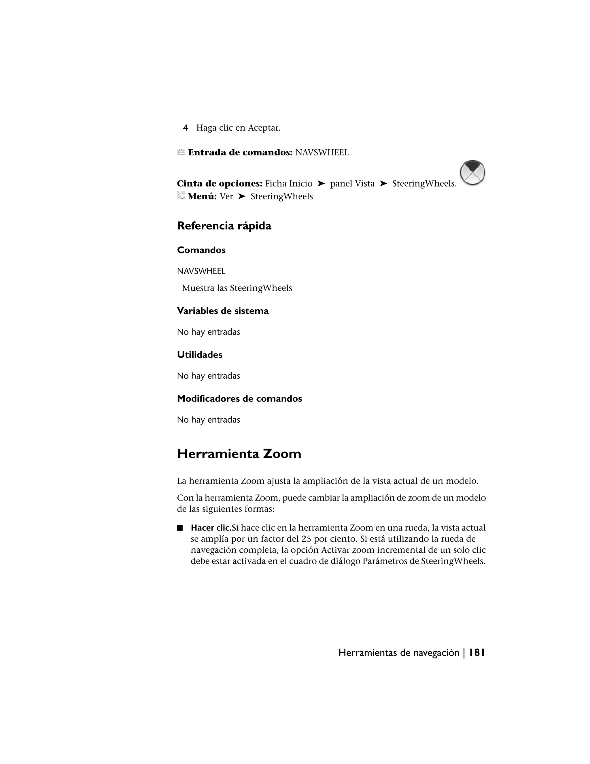 4 Haga clic en Aceptar.

     Entrada de comandos: NAVSWHEEL


Cinta de opciones: Ficha Inicio ➤ panel Vista ➤ SteeringWheels.
  Menú: Ver ➤ SteeringWheels


Referencia rápida

Comandos

NAVSWHEEL
 Muestra las SteeringWheels

Variables de sistema

No hay entradas

Utilidades

No hay entradas

Modificadores de comandos

No hay entradas



Herramienta Zoom
La herramienta Zoom ajusta la ampliación de la vista actual de un modelo.
Con la herramienta Zoom, puede cambiar la ampliación de zoom de un modelo
de las siguientes formas:

■    Hacer clic.Si hace clic en la herramienta Zoom en una rueda, la vista actual
     se amplía por un factor del 25 por ciento. Si está utilizando la rueda de
     navegación completa, la opción Activar zoom incremental de un solo clic
     debe estar activada en el cuadro de diálogo Parámetros de SteeringWheels.




                                           Herramientas de navegación | 181
 