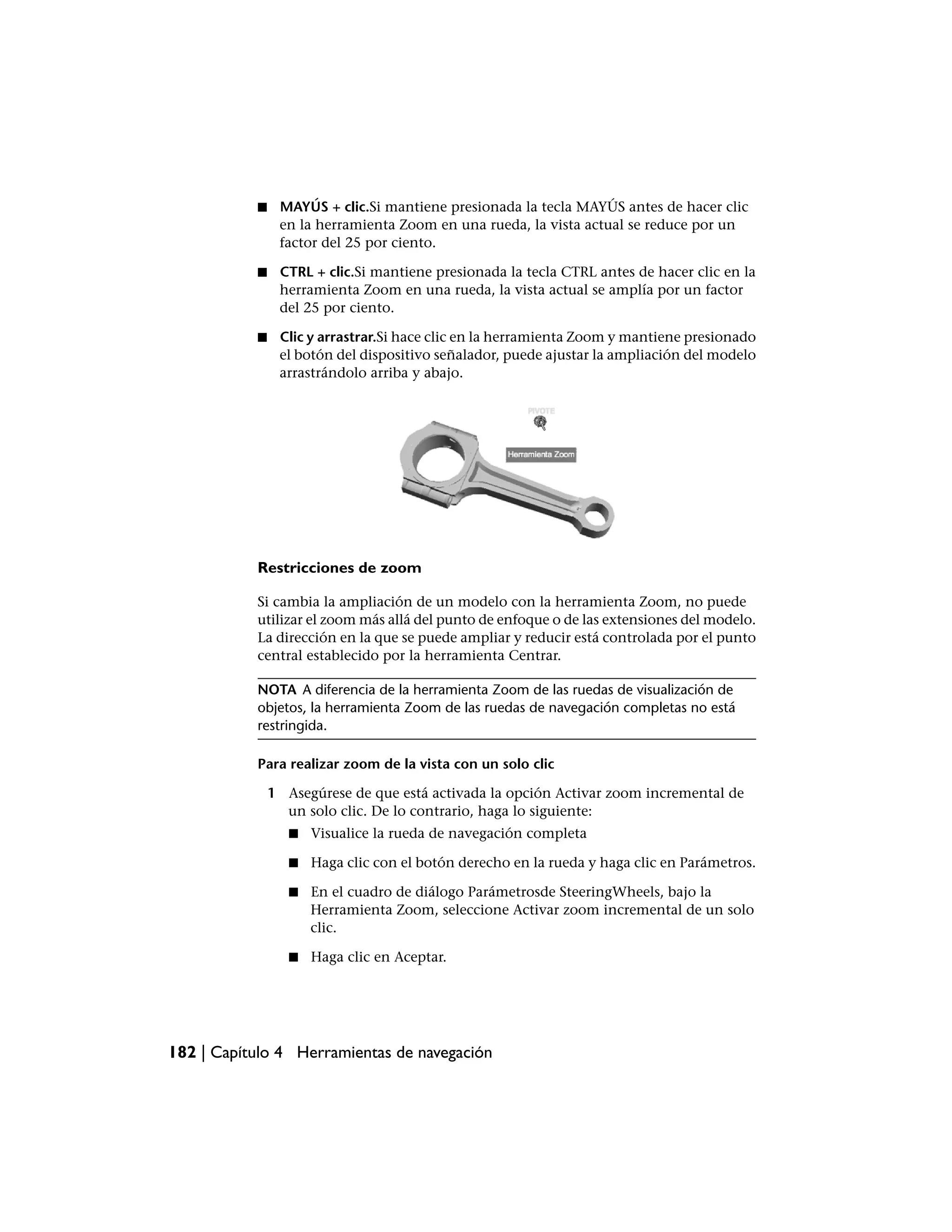 ■    MAYÚS + clic.Si mantiene presionada la tecla MAYÚS antes de hacer clic
                en la herramienta Zoom en una rueda, la vista actual se reduce por un
                factor del 25 por ciento.

           ■    CTRL + clic.Si mantiene presionada la tecla CTRL antes de hacer clic en la
                herramienta Zoom en una rueda, la vista actual se amplía por un factor
                del 25 por ciento.

           ■    Clic y arrastrar.Si hace clic en la herramienta Zoom y mantiene presionado
                el botón del dispositivo señalador, puede ajustar la ampliación del modelo
                arrastrándolo arriba y abajo.




           Restricciones de zoom

           Si cambia la ampliación de un modelo con la herramienta Zoom, no puede
           utilizar el zoom más allá del punto de enfoque o de las extensiones del modelo.
           La dirección en la que se puede ampliar y reducir está controlada por el punto
           central establecido por la herramienta Centrar.

           NOTA A diferencia de la herramienta Zoom de las ruedas de visualización de
           objetos, la herramienta Zoom de las ruedas de navegación completas no está
           restringida.

           Para realizar zoom de la vista con un solo clic

               1 Asegúrese de que está activada la opción Activar zoom incremental de
                 un solo clic. De lo contrario, haga lo siguiente:
                  ■   Visualice la rueda de navegación completa

                  ■   Haga clic con el botón derecho en la rueda y haga clic en Parámetros.

                  ■   En el cuadro de diálogo Parámetrosde SteeringWheels, bajo la
                      Herramienta Zoom, seleccione Activar zoom incremental de un solo
                      clic.

                  ■   Haga clic en Aceptar.




182 | Capítulo 4 Herramientas de navegación
 