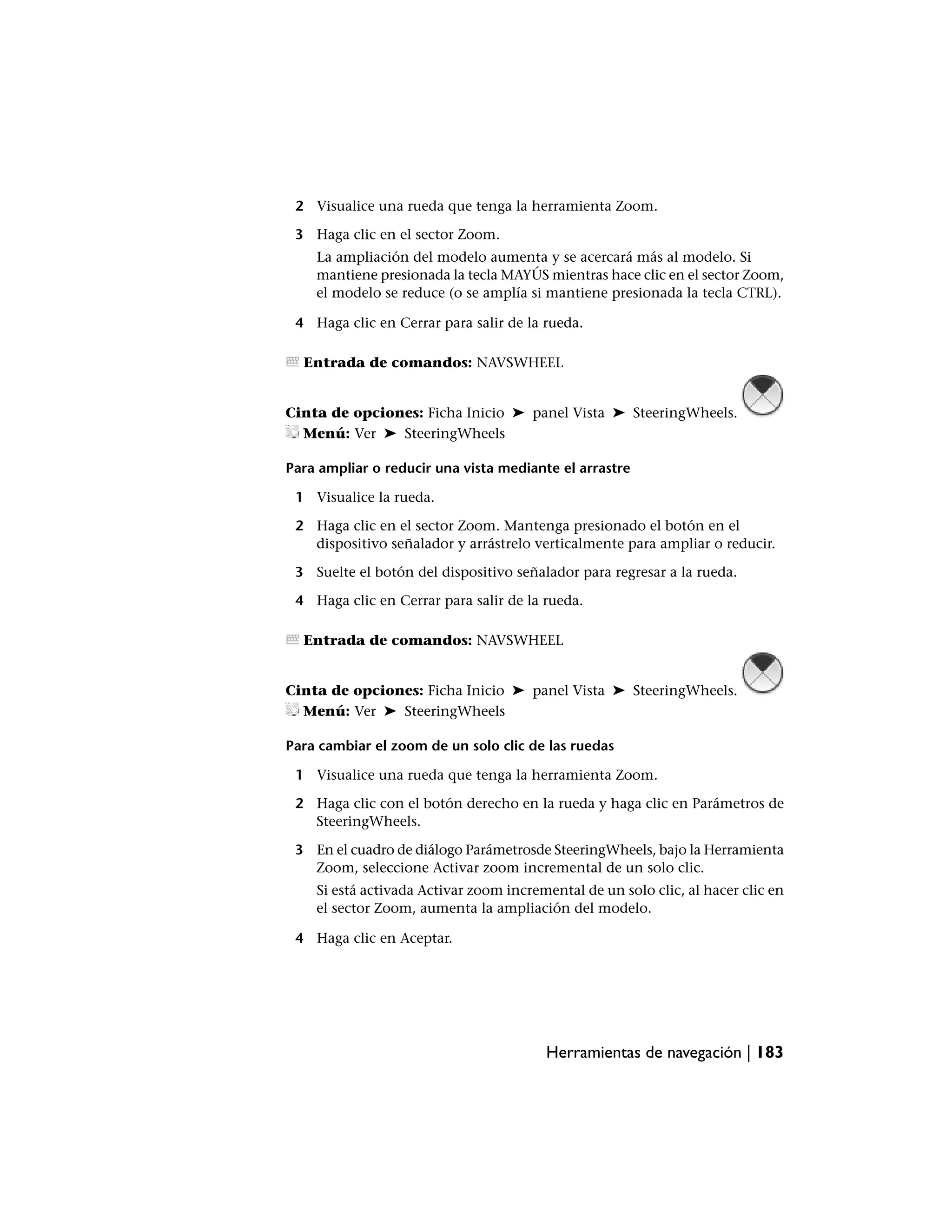 2 Visualice una rueda que tenga la herramienta Zoom.

 3 Haga clic en el sector Zoom.
    La ampliación del modelo aumenta y se acercará más al modelo. Si
    mantiene presionada la tecla MAYÚS mientras hace clic en el sector Zoom,
    el modelo se reduce (o se amplía si mantiene presionada la tecla CTRL).

 4 Haga clic en Cerrar para salir de la rueda.

  Entrada de comandos: NAVSWHEEL


Cinta de opciones: Ficha Inicio ➤ panel Vista ➤ SteeringWheels.
  Menú: Ver ➤ SteeringWheels

Para ampliar o reducir una vista mediante el arrastre

 1 Visualice la rueda.

 2 Haga clic en el sector Zoom. Mantenga presionado el botón en el
   dispositivo señalador y arrástrelo verticalmente para ampliar o reducir.

 3 Suelte el botón del dispositivo señalador para regresar a la rueda.

 4 Haga clic en Cerrar para salir de la rueda.

  Entrada de comandos: NAVSWHEEL


Cinta de opciones: Ficha Inicio ➤ panel Vista ➤ SteeringWheels.
  Menú: Ver ➤ SteeringWheels

Para cambiar el zoom de un solo clic de las ruedas

 1 Visualice una rueda que tenga la herramienta Zoom.

 2 Haga clic con el botón derecho en la rueda y haga clic en Parámetros de
   SteeringWheels.

 3 En el cuadro de diálogo Parámetrosde SteeringWheels, bajo la Herramienta
   Zoom, seleccione Activar zoom incremental de un solo clic.
    Si está activada Activar zoom incremental de un solo clic, al hacer clic en
    el sector Zoom, aumenta la ampliación del modelo.

 4 Haga clic en Aceptar.




                                        Herramientas de navegación | 183
 