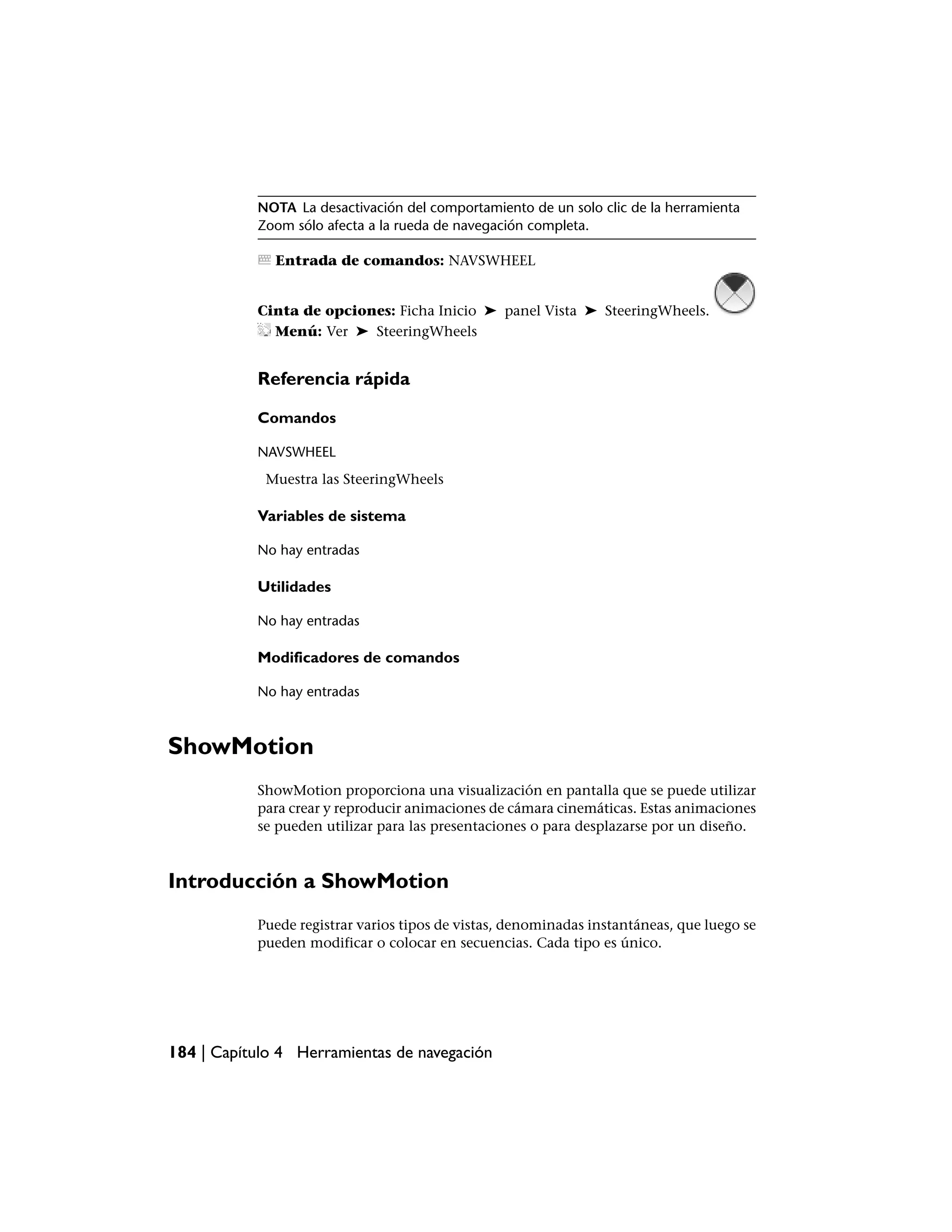 NOTA La desactivación del comportamiento de un solo clic de la herramienta
           Zoom sólo afecta a la rueda de navegación completa.

              Entrada de comandos: NAVSWHEEL


           Cinta de opciones: Ficha Inicio ➤ panel Vista ➤ SteeringWheels.
             Menú: Ver ➤ SteeringWheels


           Referencia rápida

           Comandos

           NAVSWHEEL
            Muestra las SteeringWheels

           Variables de sistema

           No hay entradas

           Utilidades

           No hay entradas

           Modificadores de comandos

           No hay entradas



ShowMotion
           ShowMotion proporciona una visualización en pantalla que se puede utilizar
           para crear y reproducir animaciones de cámara cinemáticas. Estas animaciones
           se pueden utilizar para las presentaciones o para desplazarse por un diseño.



Introducción a ShowMotion
           Puede registrar varios tipos de vistas, denominadas instantáneas, que luego se
           pueden modificar o colocar en secuencias. Cada tipo es único.




184 | Capítulo 4 Herramientas de navegación
 
