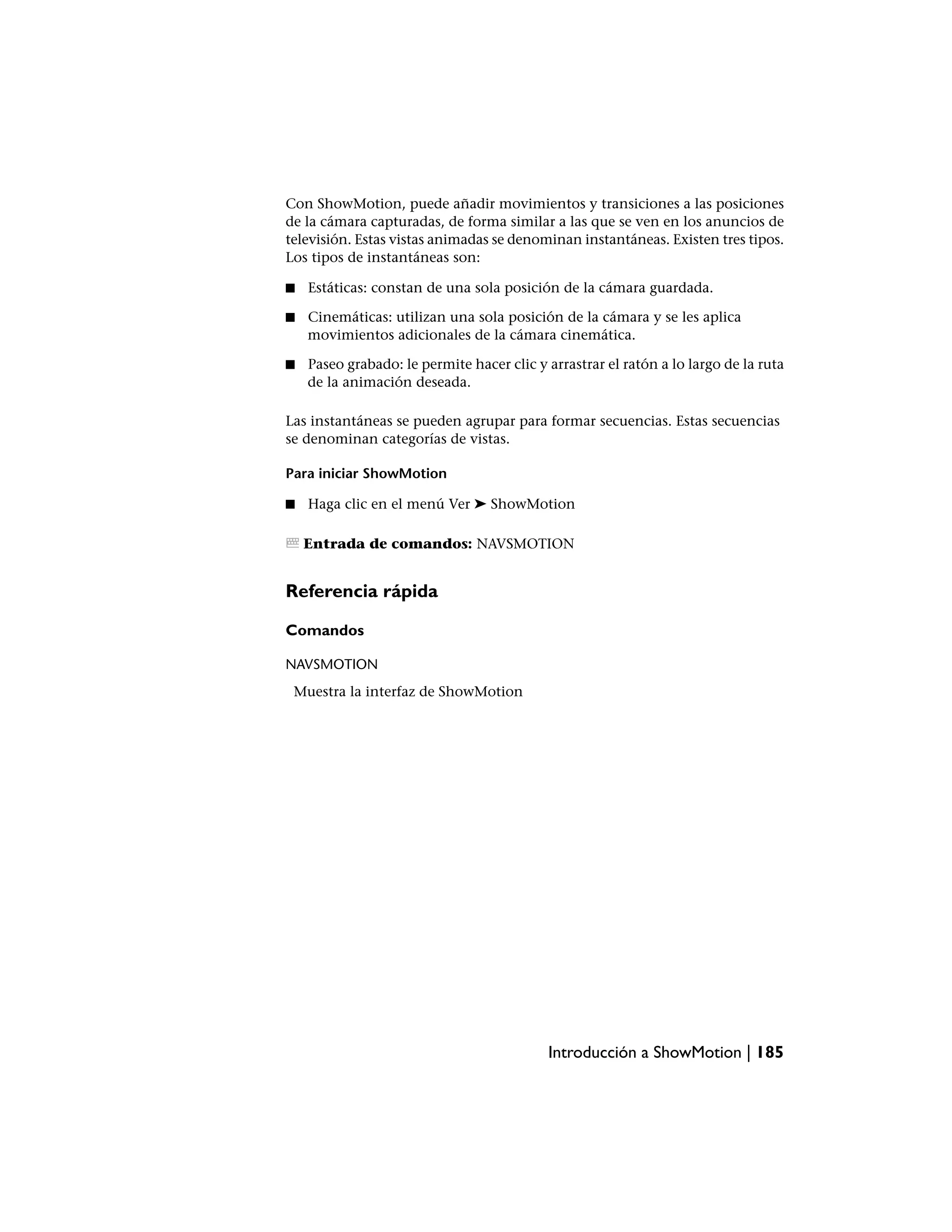 Con ShowMotion, puede añadir movimientos y transiciones a las posiciones
de la cámara capturadas, de forma similar a las que se ven en los anuncios de
televisión. Estas vistas animadas se denominan instantáneas. Existen tres tipos.
Los tipos de instantáneas son:

■   Estáticas: constan de una sola posición de la cámara guardada.

■   Cinemáticas: utilizan una sola posición de la cámara y se les aplica
    movimientos adicionales de la cámara cinemática.

■   Paseo grabado: le permite hacer clic y arrastrar el ratón a lo largo de la ruta
    de la animación deseada.

Las instantáneas se pueden agrupar para formar secuencias. Estas secuencias
se denominan categorías de vistas.

Para iniciar ShowMotion

■   Haga clic en el menú Ver ➤ ShowMotion

    Entrada de comandos: NAVSMOTION


Referencia rápida

Comandos

NAVSMOTION
 Muestra la interfaz de ShowMotion




                                           Introducción a ShowMotion | 185
 