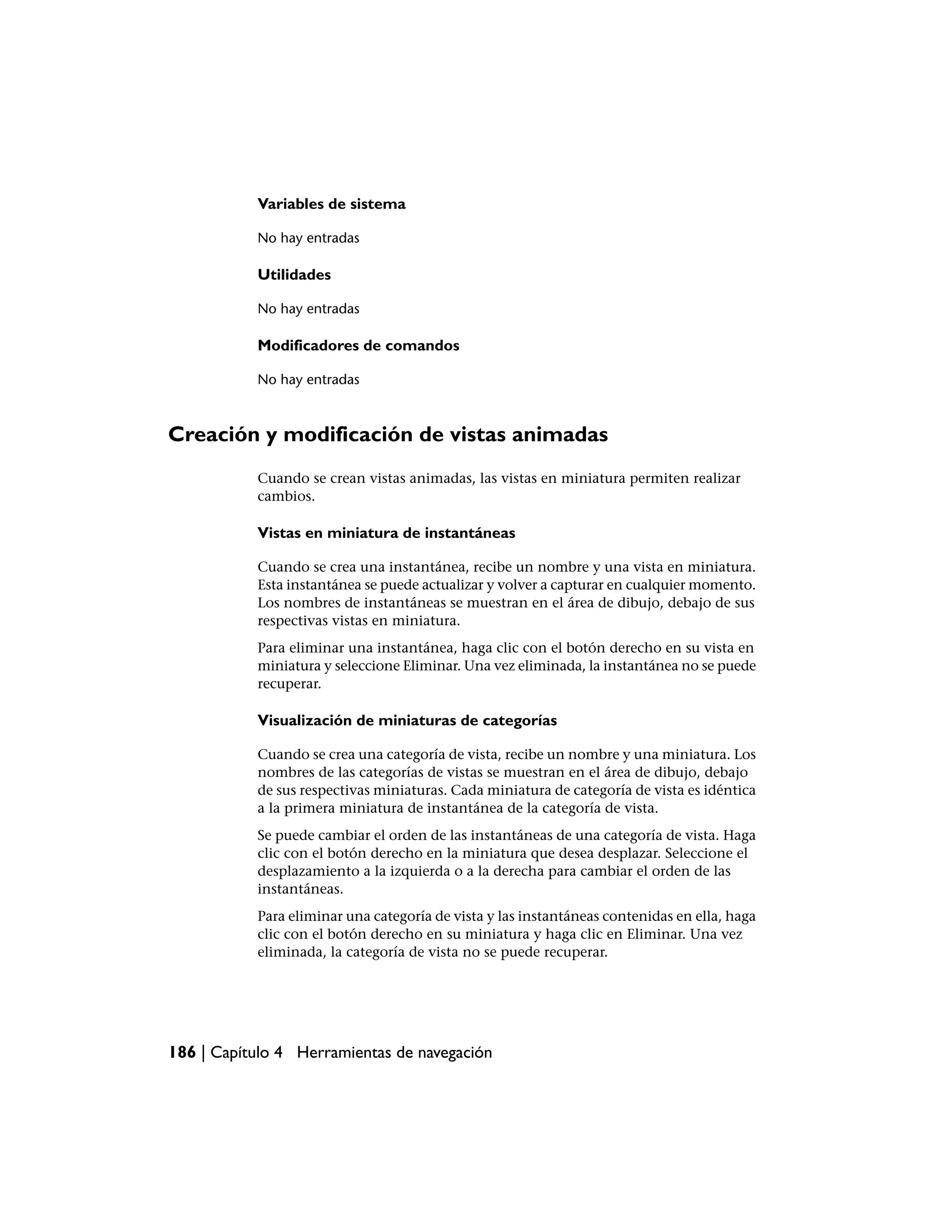 Variables de sistema

           No hay entradas

           Utilidades

           No hay entradas

           Modificadores de comandos

           No hay entradas



Creación y modificación de vistas animadas
           Cuando se crean vistas animadas, las vistas en miniatura permiten realizar
           cambios.

           Vistas en miniatura de instantáneas

           Cuando se crea una instantánea, recibe un nombre y una vista en miniatura.
           Esta instantánea se puede actualizar y volver a capturar en cualquier momento.
           Los nombres de instantáneas se muestran en el área de dibujo, debajo de sus
           respectivas vistas en miniatura.
           Para eliminar una instantánea, haga clic con el botón derecho en su vista en
           miniatura y seleccione Eliminar. Una vez eliminada, la instantánea no se puede
           recuperar.

           Visualización de miniaturas de categorías

           Cuando se crea una categoría de vista, recibe un nombre y una miniatura. Los
           nombres de las categorías de vistas se muestran en el área de dibujo, debajo
           de sus respectivas miniaturas. Cada miniatura de categoría de vista es idéntica
           a la primera miniatura de instantánea de la categoría de vista.
           Se puede cambiar el orden de las instantáneas de una categoría de vista. Haga
           clic con el botón derecho en la miniatura que desea desplazar. Seleccione el
           desplazamiento a la izquierda o a la derecha para cambiar el orden de las
           instantáneas.
           Para eliminar una categoría de vista y las instantáneas contenidas en ella, haga
           clic con el botón derecho en su miniatura y haga clic en Eliminar. Una vez
           eliminada, la categoría de vista no se puede recuperar.




186 | Capítulo 4 Herramientas de navegación
 