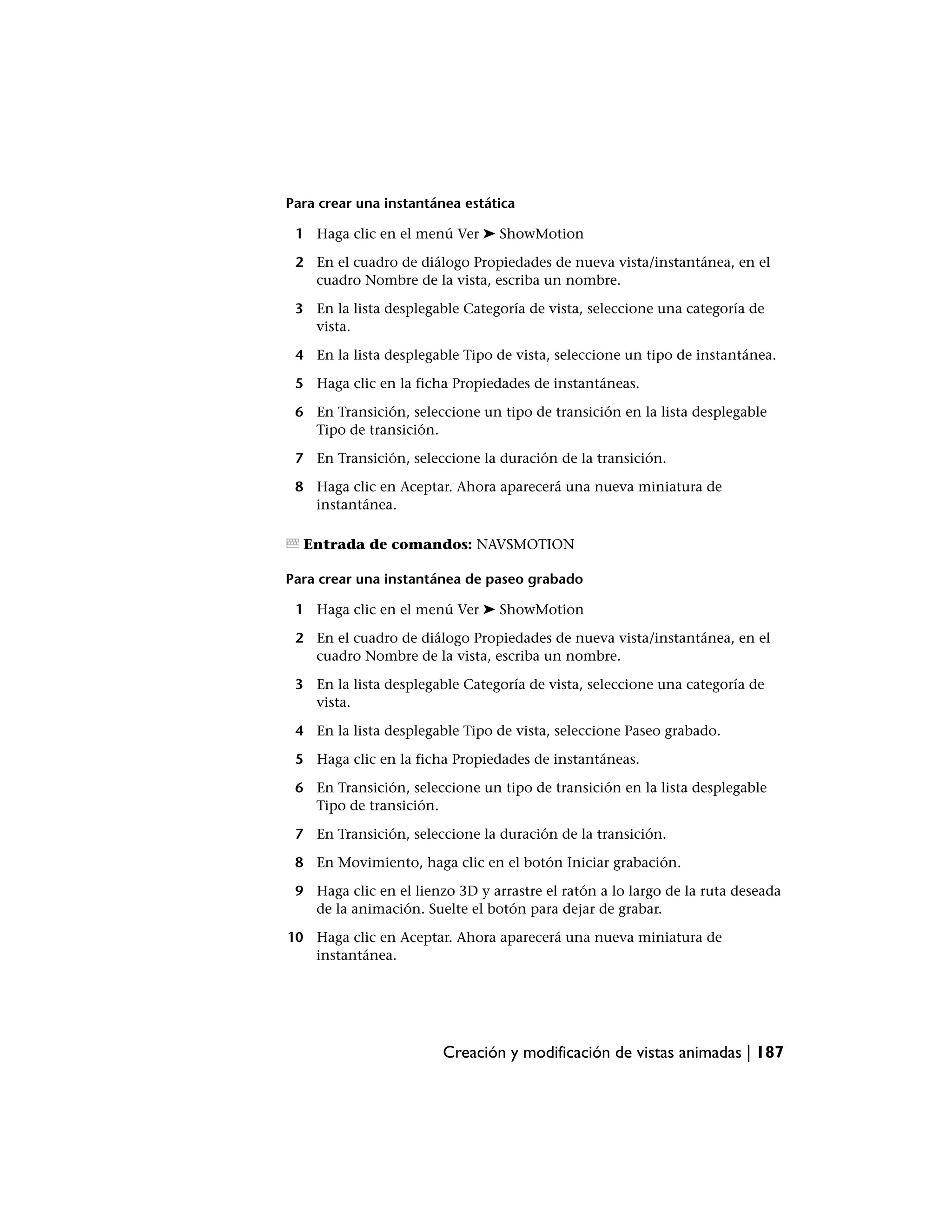Para crear una instantánea estática

 1 Haga clic en el menú Ver ➤ ShowMotion

 2 En el cuadro de diálogo Propiedades de nueva vista/instantánea, en el
   cuadro Nombre de la vista, escriba un nombre.

 3 En la lista desplegable Categoría de vista, seleccione una categoría de
   vista.

 4 En la lista desplegable Tipo de vista, seleccione un tipo de instantánea.

 5 Haga clic en la ficha Propiedades de instantáneas.

 6 En Transición, seleccione un tipo de transición en la lista desplegable
   Tipo de transición.

 7 En Transición, seleccione la duración de la transición.

 8 Haga clic en Aceptar. Ahora aparecerá una nueva miniatura de
   instantánea.

  Entrada de comandos: NAVSMOTION

Para crear una instantánea de paseo grabado

 1 Haga clic en el menú Ver ➤ ShowMotion

 2 En el cuadro de diálogo Propiedades de nueva vista/instantánea, en el
   cuadro Nombre de la vista, escriba un nombre.

 3 En la lista desplegable Categoría de vista, seleccione una categoría de
   vista.

 4 En la lista desplegable Tipo de vista, seleccione Paseo grabado.

 5 Haga clic en la ficha Propiedades de instantáneas.

 6 En Transición, seleccione un tipo de transición en la lista desplegable
   Tipo de transición.

 7 En Transición, seleccione la duración de la transición.

 8 En Movimiento, haga clic en el botón Iniciar grabación.

 9 Haga clic en el lienzo 3D y arrastre el ratón a lo largo de la ruta deseada
   de la animación. Suelte el botón para dejar de grabar.

10 Haga clic en Aceptar. Ahora aparecerá una nueva miniatura de
   instantánea.




                        Creación y modificación de vistas animadas | 187
 