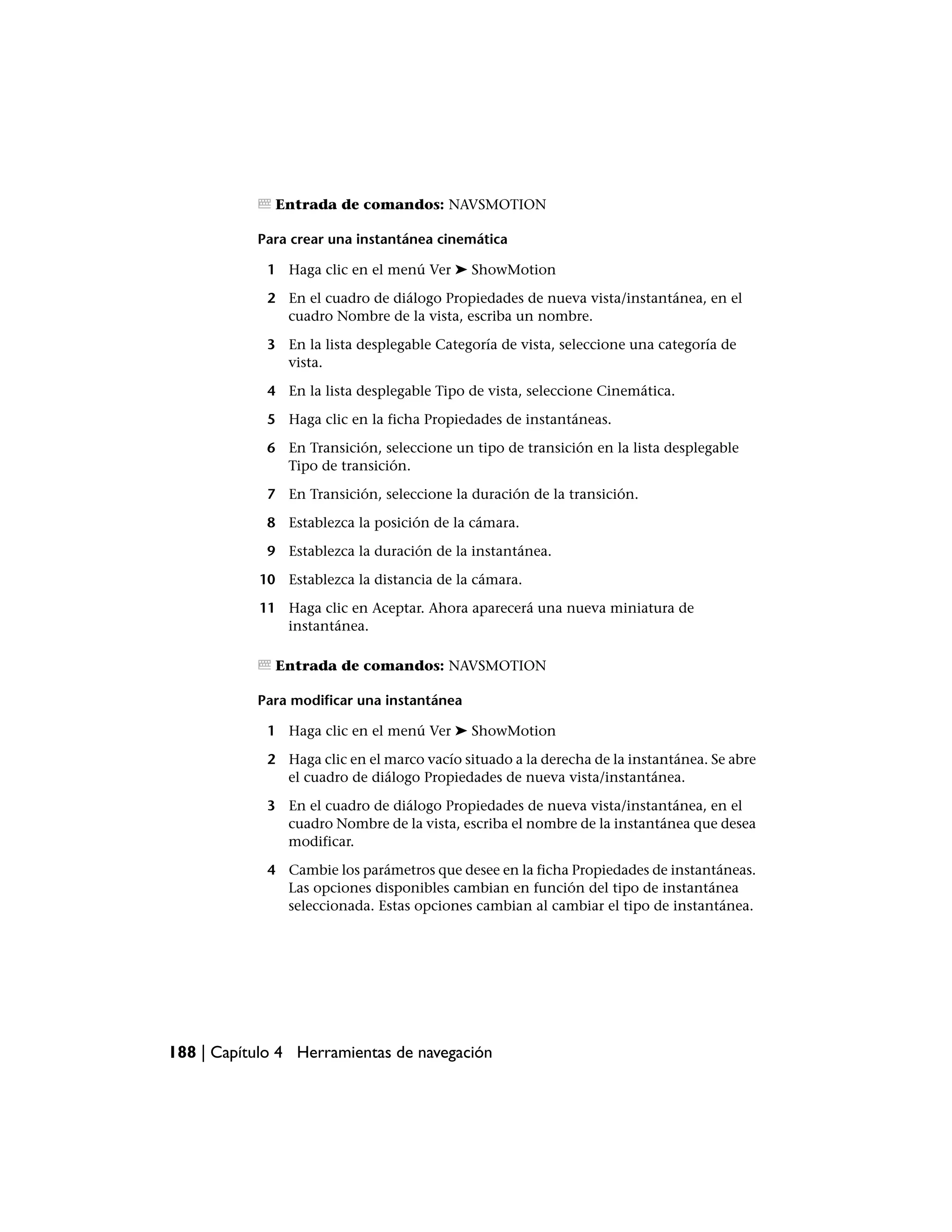 Entrada de comandos: NAVSMOTION

           Para crear una instantánea cinemática

             1 Haga clic en el menú Ver ➤ ShowMotion

             2 En el cuadro de diálogo Propiedades de nueva vista/instantánea, en el
               cuadro Nombre de la vista, escriba un nombre.

             3 En la lista desplegable Categoría de vista, seleccione una categoría de
               vista.

             4 En la lista desplegable Tipo de vista, seleccione Cinemática.

             5 Haga clic en la ficha Propiedades de instantáneas.

             6 En Transición, seleccione un tipo de transición en la lista desplegable
               Tipo de transición.

             7 En Transición, seleccione la duración de la transición.

             8 Establezca la posición de la cámara.

             9 Establezca la duración de la instantánea.

            10 Establezca la distancia de la cámara.

            11 Haga clic en Aceptar. Ahora aparecerá una nueva miniatura de
               instantánea.

              Entrada de comandos: NAVSMOTION

           Para modificar una instantánea

             1 Haga clic en el menú Ver ➤ ShowMotion

             2 Haga clic en el marco vacío situado a la derecha de la instantánea. Se abre
               el cuadro de diálogo Propiedades de nueva vista/instantánea.

             3 En el cuadro de diálogo Propiedades de nueva vista/instantánea, en el
               cuadro Nombre de la vista, escriba el nombre de la instantánea que desea
               modificar.

             4 Cambie los parámetros que desee en la ficha Propiedades de instantáneas.
               Las opciones disponibles cambian en función del tipo de instantánea
               seleccionada. Estas opciones cambian al cambiar el tipo de instantánea.




188 | Capítulo 4 Herramientas de navegación
 