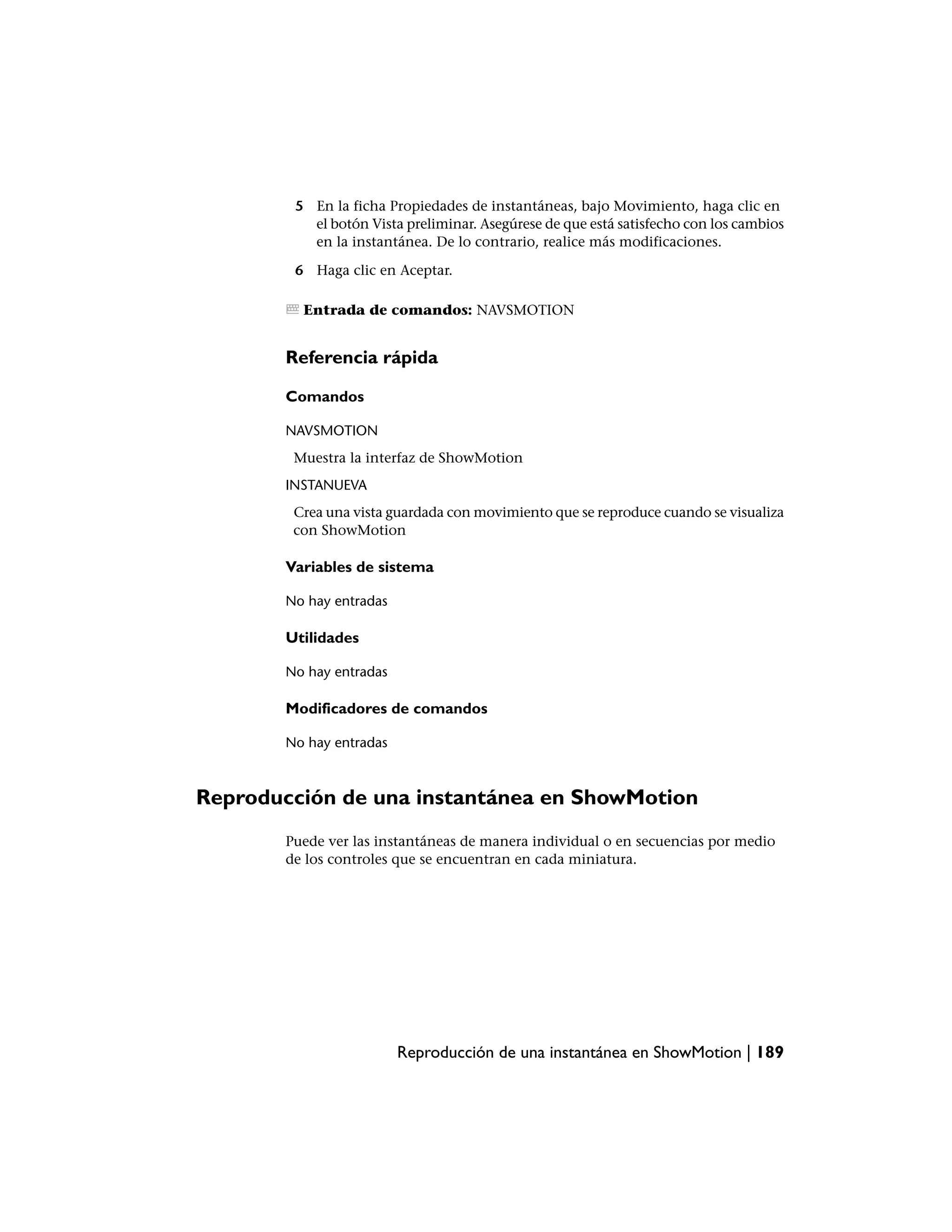 5 En la ficha Propiedades de instantáneas, bajo Movimiento, haga clic en
           el botón Vista preliminar. Asegúrese de que está satisfecho con los cambios
           en la instantánea. De lo contrario, realice más modificaciones.

         6 Haga clic en Aceptar.

          Entrada de comandos: NAVSMOTION


        Referencia rápida

        Comandos

        NAVSMOTION
         Muestra la interfaz de ShowMotion
        INSTANUEVA
         Crea una vista guardada con movimiento que se reproduce cuando se visualiza
         con ShowMotion

        Variables de sistema

        No hay entradas

        Utilidades

        No hay entradas

        Modificadores de comandos

        No hay entradas



Reproducción de una instantánea en ShowMotion
        Puede ver las instantáneas de manera individual o en secuencias por medio
        de los controles que se encuentran en cada miniatura.




                          Reproducción de una instantánea en ShowMotion | 189
 