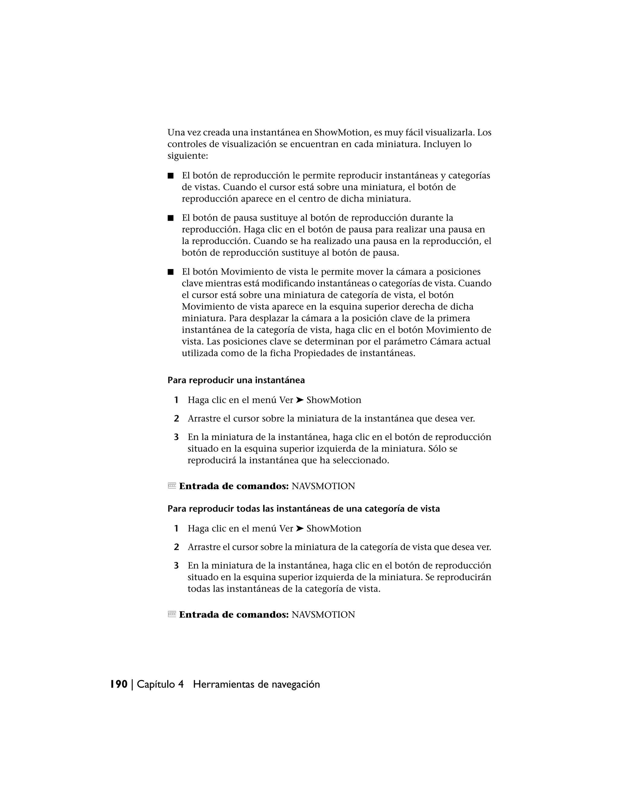 Una vez creada una instantánea en ShowMotion, es muy fácil visualizarla. Los
           controles de visualización se encuentran en cada miniatura. Incluyen lo
           siguiente:

           ■     El botón de reproducción le permite reproducir instantáneas y categorías
                 de vistas. Cuando el cursor está sobre una miniatura, el botón de
                 reproducción aparece en el centro de dicha miniatura.

           ■     El botón de pausa sustituye al botón de reproducción durante la
                 reproducción. Haga clic en el botón de pausa para realizar una pausa en
                 la reproducción. Cuando se ha realizado una pausa en la reproducción, el
                 botón de reproducción sustituye al botón de pausa.

           ■     El botón Movimiento de vista le permite mover la cámara a posiciones
                 clave mientras está modificando instantáneas o categorías de vista. Cuando
                 el cursor está sobre una miniatura de categoría de vista, el botón
                 Movimiento de vista aparece en la esquina superior derecha de dicha
                 miniatura. Para desplazar la cámara a la posición clave de la primera
                 instantánea de la categoría de vista, haga clic en el botón Movimiento de
                 vista. Las posiciones clave se determinan por el parámetro Cámara actual
                 utilizada como de la ficha Propiedades de instantáneas.

           Para reproducir una instantánea

               1 Haga clic en el menú Ver ➤ ShowMotion

               2 Arrastre el cursor sobre la miniatura de la instantánea que desea ver.

               3 En la miniatura de la instantánea, haga clic en el botón de reproducción
                 situado en la esquina superior izquierda de la miniatura. Sólo se
                 reproducirá la instantánea que ha seleccionado.

                Entrada de comandos: NAVSMOTION

           Para reproducir todas las instantáneas de una categoría de vista

               1 Haga clic en el menú Ver ➤ ShowMotion

               2 Arrastre el cursor sobre la miniatura de la categoría de vista que desea ver.

               3 En la miniatura de la instantánea, haga clic en el botón de reproducción
                 situado en la esquina superior izquierda de la miniatura. Se reproducirán
                 todas las instantáneas de la categoría de vista.

                Entrada de comandos: NAVSMOTION




190 | Capítulo 4 Herramientas de navegación
 