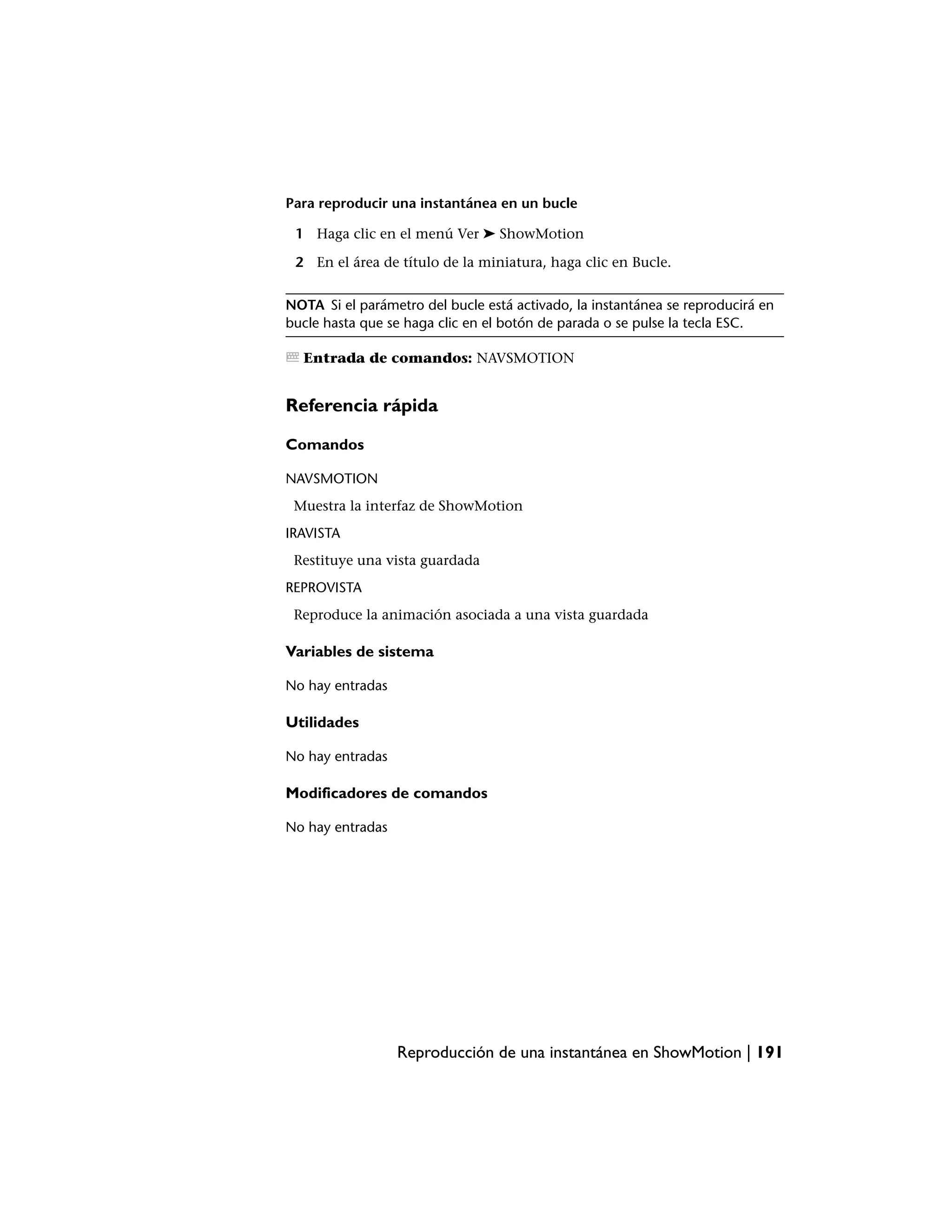 Para reproducir una instantánea en un bucle

 1 Haga clic en el menú Ver ➤ ShowMotion

 2 En el área de título de la miniatura, haga clic en Bucle.


NOTA Si el parámetro del bucle está activado, la instantánea se reproducirá en
bucle hasta que se haga clic en el botón de parada o se pulse la tecla ESC.

  Entrada de comandos: NAVSMOTION


Referencia rápida

Comandos

NAVSMOTION
 Muestra la interfaz de ShowMotion
IRAVISTA
 Restituye una vista guardada
REPROVISTA
 Reproduce la animación asociada a una vista guardada

Variables de sistema

No hay entradas

Utilidades

No hay entradas

Modificadores de comandos

No hay entradas




                  Reproducción de una instantánea en ShowMotion | 191
 