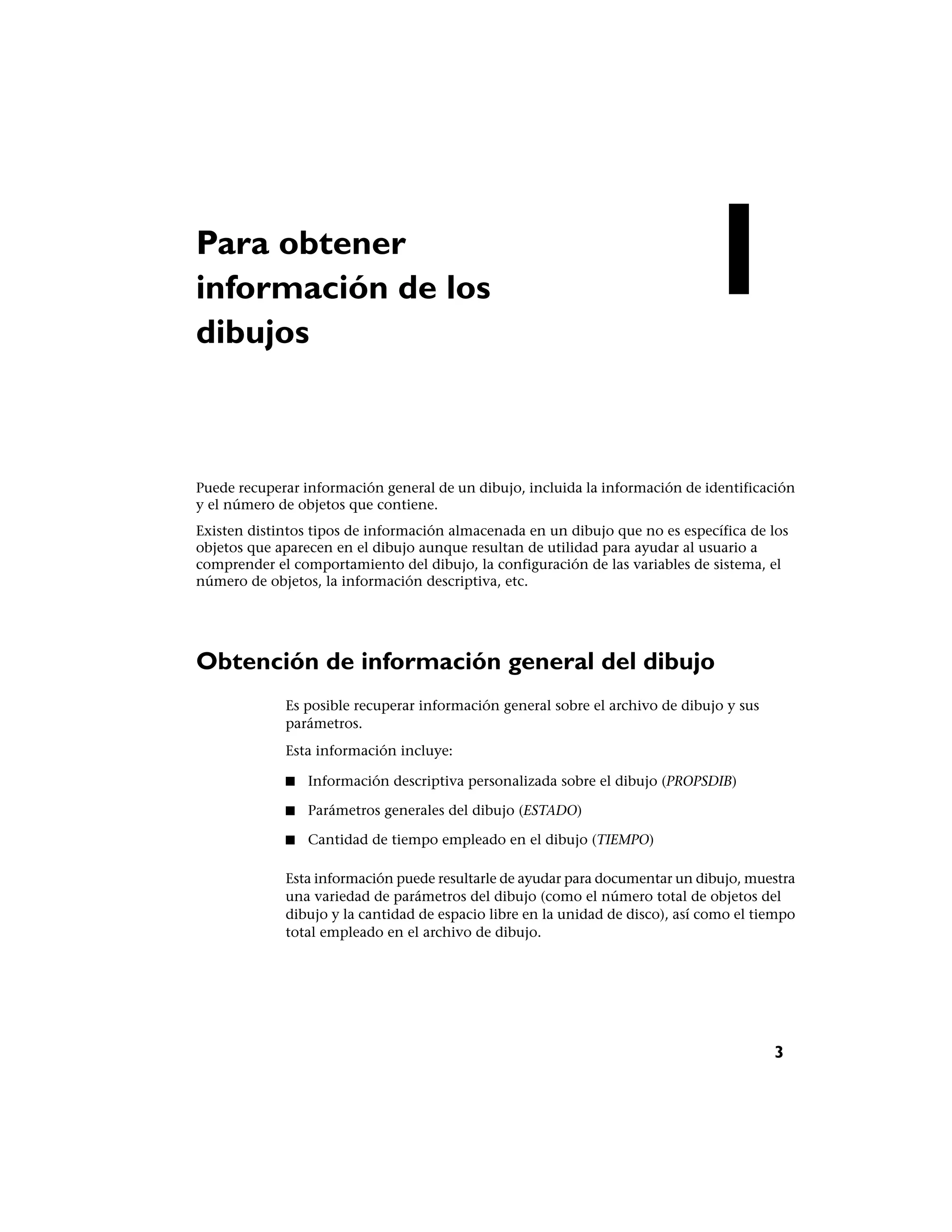 Para obtener
información de los
dibujos
                                                                              1
Puede recuperar información general de un dibujo, incluida la información de identificación
y el número de objetos que contiene.
Existen distintos tipos de información almacenada en un dibujo que no es específica de los
objetos que aparecen en el dibujo aunque resultan de utilidad para ayudar al usuario a
comprender el comportamiento del dibujo, la configuración de las variables de sistema, el
número de objetos, la información descriptiva, etc.




Obtención de información general del dibujo
             Es posible recuperar información general sobre el archivo de dibujo y sus
             parámetros.
             Esta información incluye:

             ■   Información descriptiva personalizada sobre el dibujo (PROPSDIB)

             ■   Parámetros generales del dibujo (ESTADO)

             ■   Cantidad de tiempo empleado en el dibujo (TIEMPO)

             Esta información puede resultarle de ayudar para documentar un dibujo, muestra
             una variedad de parámetros del dibujo (como el número total de objetos del
             dibujo y la cantidad de espacio libre en la unidad de disco), así como el tiempo
             total empleado en el archivo de dibujo.




                                                                                         3
 