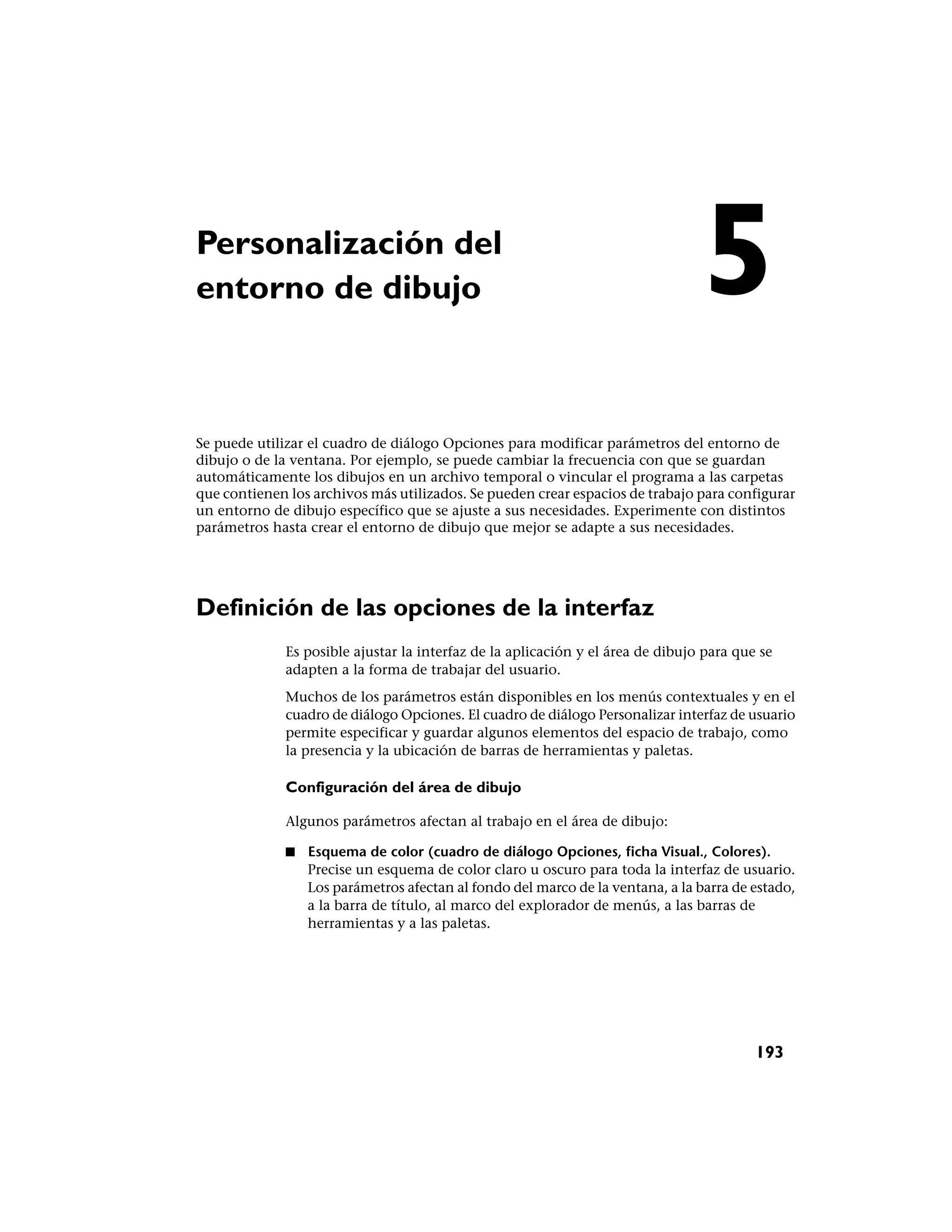 Personalización del
entorno de dibujo                                                                5
Se puede utilizar el cuadro de diálogo Opciones para modificar parámetros del entorno de
dibujo o de la ventana. Por ejemplo, se puede cambiar la frecuencia con que se guardan
automáticamente los dibujos en un archivo temporal o vincular el programa a las carpetas
que contienen los archivos más utilizados. Se pueden crear espacios de trabajo para configurar
un entorno de dibujo específico que se ajuste a sus necesidades. Experimente con distintos
parámetros hasta crear el entorno de dibujo que mejor se adapte a sus necesidades.




Definición de las opciones de la interfaz
              Es posible ajustar la interfaz de la aplicación y el área de dibujo para que se
              adapten a la forma de trabajar del usuario.
              Muchos de los parámetros están disponibles en los menús contextuales y en el
              cuadro de diálogo Opciones. El cuadro de diálogo Personalizar interfaz de usuario
              permite especificar y guardar algunos elementos del espacio de trabajo, como
              la presencia y la ubicación de barras de herramientas y paletas.

              Configuración del área de dibujo

              Algunos parámetros afectan al trabajo en el área de dibujo:

              ■   Esquema de color (cuadro de diálogo Opciones, ficha Visual., Colores).
                  Precise un esquema de color claro u oscuro para toda la interfaz de usuario.
                  Los parámetros afectan al fondo del marco de la ventana, a la barra de estado,
                  a la barra de título, al marco del explorador de menús, a las barras de
                  herramientas y a las paletas.




                                                                                          193
 