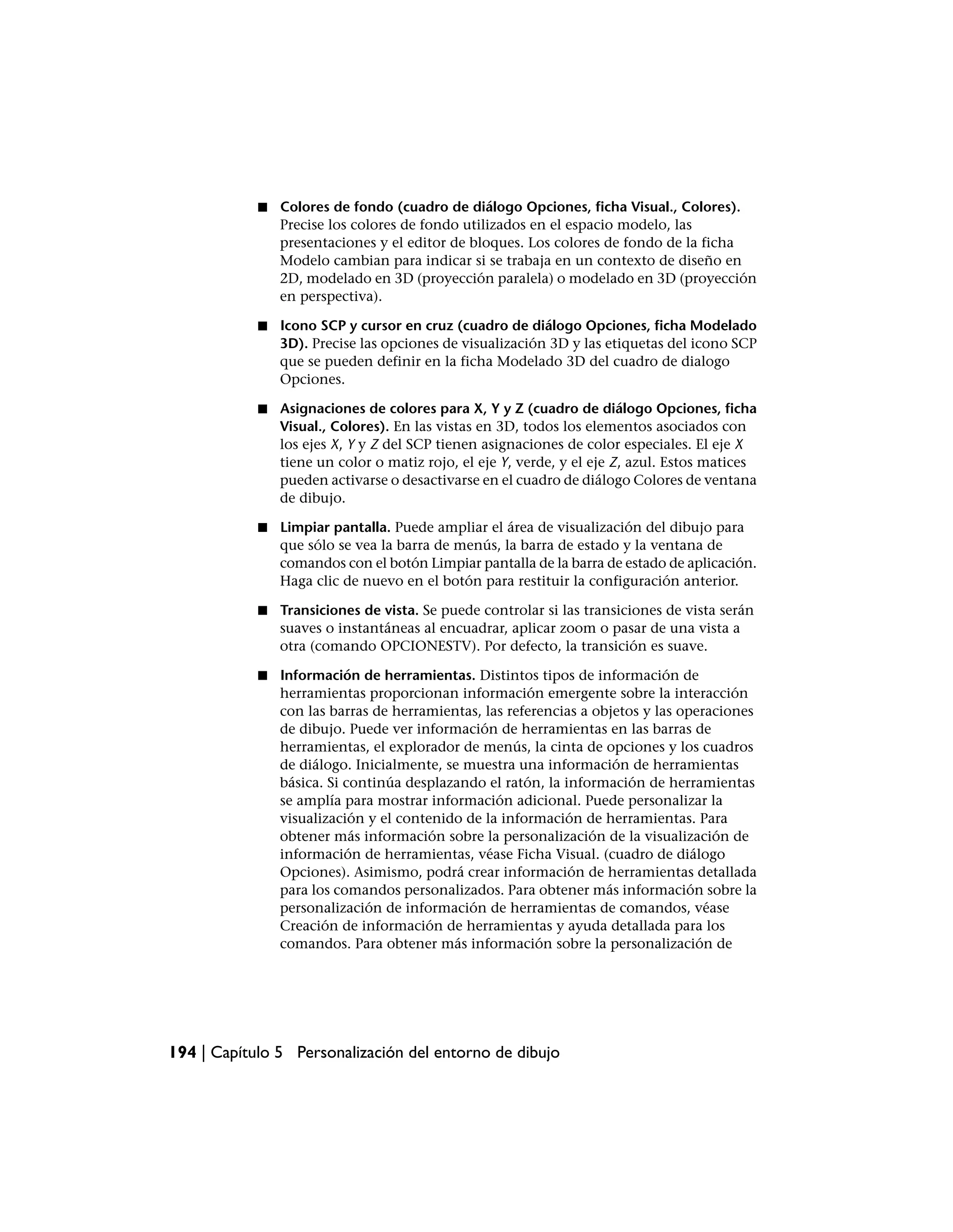 ■   Colores de fondo (cuadro de diálogo Opciones, ficha Visual., Colores).
                Precise los colores de fondo utilizados en el espacio modelo, las
                presentaciones y el editor de bloques. Los colores de fondo de la ficha
                Modelo cambian para indicar si se trabaja en un contexto de diseño en
                2D, modelado en 3D (proyección paralela) o modelado en 3D (proyección
                en perspectiva).

            ■   Icono SCP y cursor en cruz (cuadro de diálogo Opciones, ficha Modelado
                3D). Precise las opciones de visualización 3D y las etiquetas del icono SCP
                que se pueden definir en la ficha Modelado 3D del cuadro de dialogo
                Opciones.

            ■   Asignaciones de colores para X, Y y Z (cuadro de diálogo Opciones, ficha
                Visual., Colores). En las vistas en 3D, todos los elementos asociados con
                los ejes X, Y y Z del SCP tienen asignaciones de color especiales. El eje X
                tiene un color o matiz rojo, el eje Y, verde, y el eje Z, azul. Estos matices
                pueden activarse o desactivarse en el cuadro de diálogo Colores de ventana
                de dibujo.

            ■   Limpiar pantalla. Puede ampliar el área de visualización del dibujo para
                que sólo se vea la barra de menús, la barra de estado y la ventana de
                comandos con el botón Limpiar pantalla de la barra de estado de aplicación.
                Haga clic de nuevo en el botón para restituir la configuración anterior.

            ■   Transiciones de vista. Se puede controlar si las transiciones de vista serán
                suaves o instantáneas al encuadrar, aplicar zoom o pasar de una vista a
                otra (comando OPCIONESTV). Por defecto, la transición es suave.

            ■   Información de herramientas. Distintos tipos de información de
                herramientas proporcionan información emergente sobre la interacción
                con las barras de herramientas, las referencias a objetos y las operaciones
                de dibujo. Puede ver información de herramientas en las barras de
                herramientas, el explorador de menús, la cinta de opciones y los cuadros
                de diálogo. Inicialmente, se muestra una información de herramientas
                básica. Si continúa desplazando el ratón, la información de herramientas
                se amplía para mostrar información adicional. Puede personalizar la
                visualización y el contenido de la información de herramientas. Para
                obtener más información sobre la personalización de la visualización de
                información de herramientas, véase Ficha Visual. (cuadro de diálogo
                Opciones). Asimismo, podrá crear información de herramientas detallada
                para los comandos personalizados. Para obtener más información sobre la
                personalización de información de herramientas de comandos, véase
                Creación de información de herramientas y ayuda detallada para los
                comandos. Para obtener más información sobre la personalización de




194 | Capítulo 5 Personalización del entorno de dibujo
 