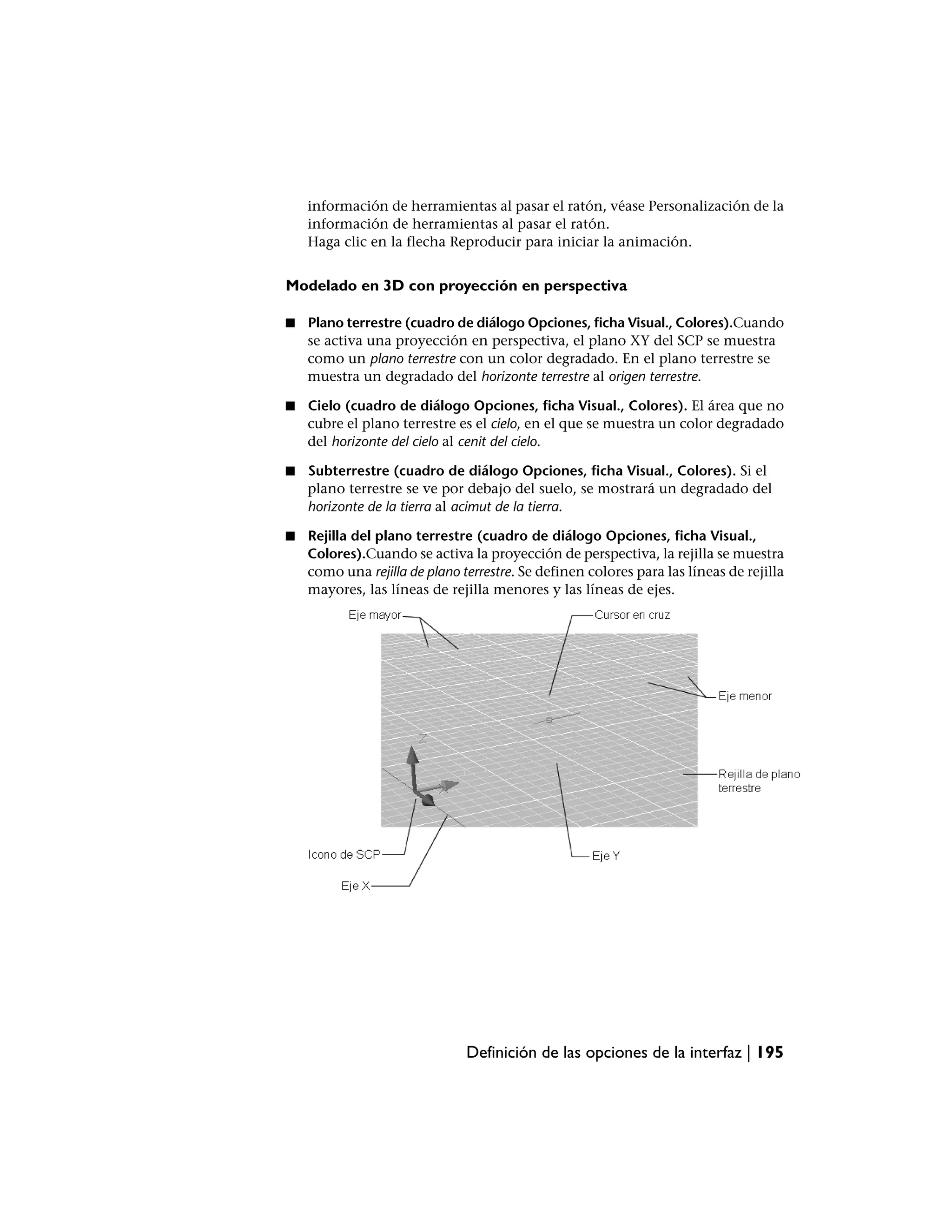información de herramientas al pasar el ratón, véase Personalización de la
    información de herramientas al pasar el ratón.
    Haga clic en la flecha Reproducir para iniciar la animación.


Modelado en 3D con proyección en perspectiva

■   Plano terrestre (cuadro de diálogo Opciones, ficha Visual., Colores).Cuando
    se activa una proyección en perspectiva, el plano XY del SCP se muestra
    como un plano terrestre con un color degradado. En el plano terrestre se
    muestra un degradado del horizonte terrestre al origen terrestre.

■   Cielo (cuadro de diálogo Opciones, ficha Visual., Colores). El área que no
    cubre el plano terrestre es el cielo, en el que se muestra un color degradado
    del horizonte del cielo al cenit del cielo.

■   Subterrestre (cuadro de diálogo Opciones, ficha Visual., Colores). Si el
    plano terrestre se ve por debajo del suelo, se mostrará un degradado del
    horizonte de la tierra al acimut de la tierra.

■   Rejilla del plano terrestre (cuadro de diálogo Opciones, ficha Visual.,
    Colores).Cuando se activa la proyección de perspectiva, la rejilla se muestra
    como una rejilla de plano terrestre. Se definen colores para las líneas de rejilla
    mayores, las líneas de rejilla menores y las líneas de ejes.




                               Definición de las opciones de la interfaz | 195
 