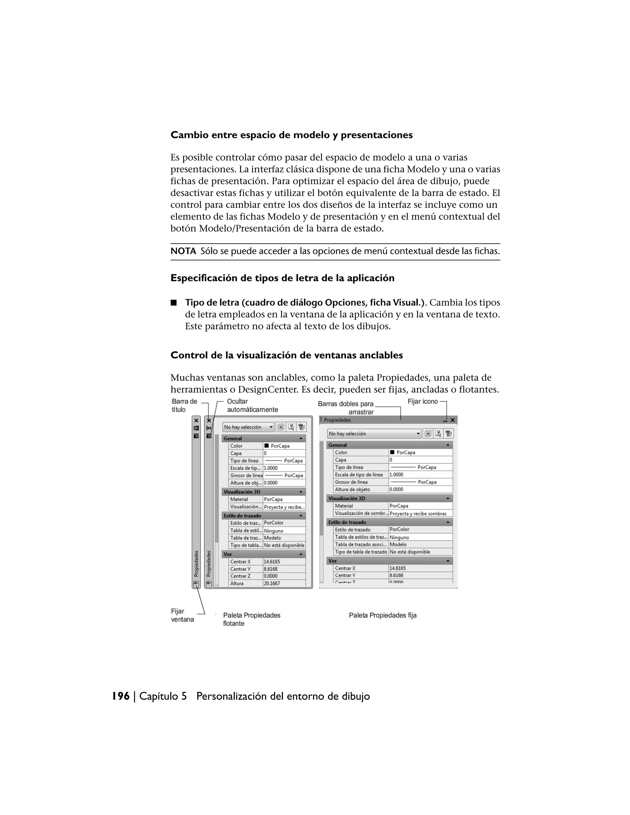 Cambio entre espacio de modelo y presentaciones

            Es posible controlar cómo pasar del espacio de modelo a una o varias
            presentaciones. La interfaz clásica dispone de una ficha Modelo y una o varias
            fichas de presentación. Para optimizar el espacio del área de dibujo, puede
            desactivar estas fichas y utilizar el botón equivalente de la barra de estado. El
            control para cambiar entre los dos diseños de la interfaz se incluye como un
            elemento de las fichas Modelo y de presentación y en el menú contextual del
            botón Modelo/Presentación de la barra de estado.

            NOTA Sólo se puede acceder a las opciones de menú contextual desde las fichas.

            Especificación de tipos de letra de la aplicación

            ■   Tipo de letra (cuadro de diálogo Opciones, ficha Visual.). Cambia los tipos
                de letra empleados en la ventana de la aplicación y en la ventana de texto.
                Este parámetro no afecta al texto de los dibujos.


            Control de la visualización de ventanas anclables

            Muchas ventanas son anclables, como la paleta Propiedades, una paleta de
            herramientas o DesignCenter. Es decir, pueden ser fijas, ancladas o flotantes.




196 | Capítulo 5 Personalización del entorno de dibujo
 