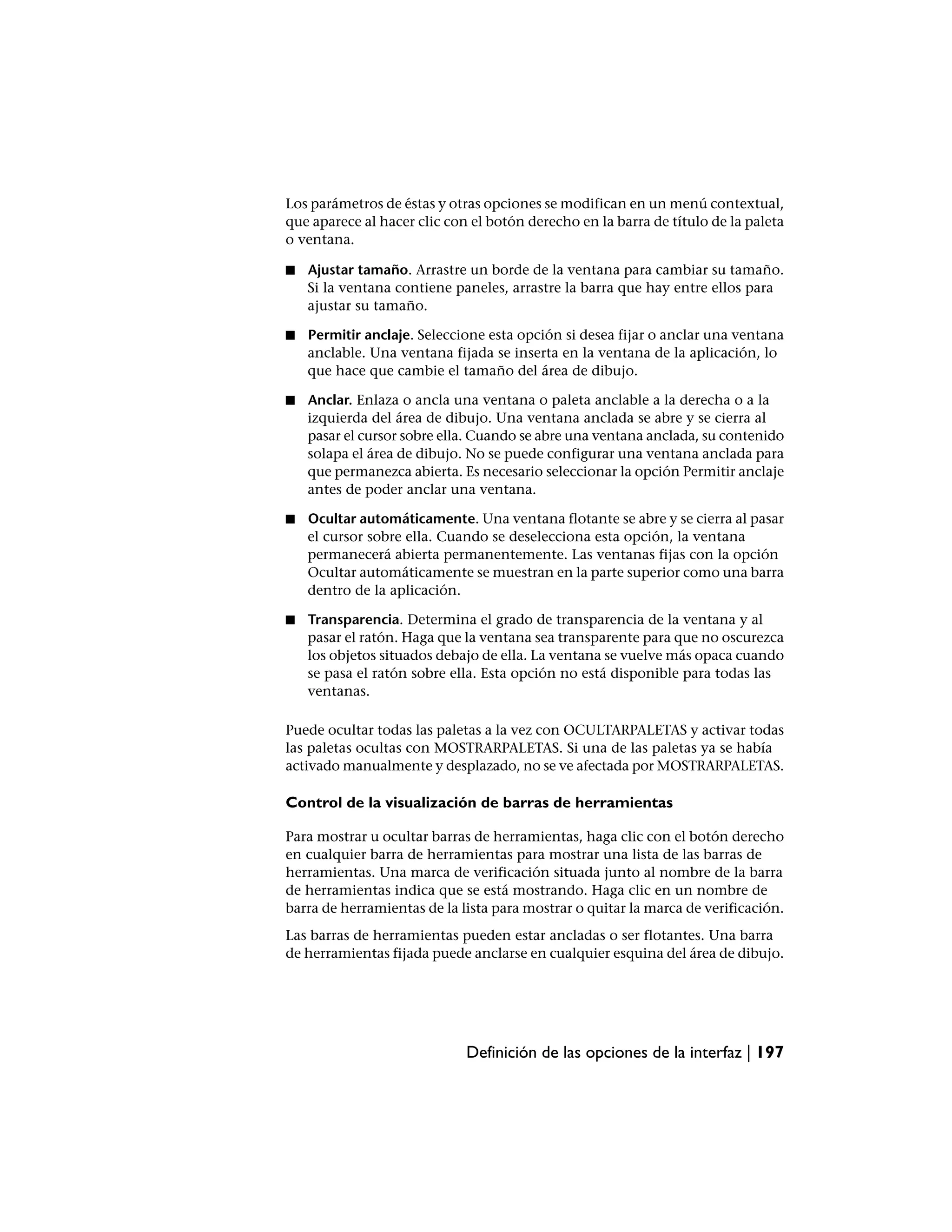 Los parámetros de éstas y otras opciones se modifican en un menú contextual,
que aparece al hacer clic con el botón derecho en la barra de título de la paleta
o ventana.

■   Ajustar tamaño. Arrastre un borde de la ventana para cambiar su tamaño.
    Si la ventana contiene paneles, arrastre la barra que hay entre ellos para
    ajustar su tamaño.

■   Permitir anclaje. Seleccione esta opción si desea fijar o anclar una ventana
    anclable. Una ventana fijada se inserta en la ventana de la aplicación, lo
    que hace que cambie el tamaño del área de dibujo.

■   Anclar. Enlaza o ancla una ventana o paleta anclable a la derecha o a la
    izquierda del área de dibujo. Una ventana anclada se abre y se cierra al
    pasar el cursor sobre ella. Cuando se abre una ventana anclada, su contenido
    solapa el área de dibujo. No se puede configurar una ventana anclada para
    que permanezca abierta. Es necesario seleccionar la opción Permitir anclaje
    antes de poder anclar una ventana.

■   Ocultar automáticamente. Una ventana flotante se abre y se cierra al pasar
    el cursor sobre ella. Cuando se deselecciona esta opción, la ventana
    permanecerá abierta permanentemente. Las ventanas fijas con la opción
    Ocultar automáticamente se muestran en la parte superior como una barra
    dentro de la aplicación.

■   Transparencia. Determina el grado de transparencia de la ventana y al
    pasar el ratón. Haga que la ventana sea transparente para que no oscurezca
    los objetos situados debajo de ella. La ventana se vuelve más opaca cuando
    se pasa el ratón sobre ella. Esta opción no está disponible para todas las
    ventanas.

Puede ocultar todas las paletas a la vez con OCULTARPALETAS y activar todas
las paletas ocultas con MOSTRARPALETAS. Si una de las paletas ya se había
activado manualmente y desplazado, no se ve afectada por MOSTRARPALETAS.

Control de la visualización de barras de herramientas

Para mostrar u ocultar barras de herramientas, haga clic con el botón derecho
en cualquier barra de herramientas para mostrar una lista de las barras de
herramientas. Una marca de verificación situada junto al nombre de la barra
de herramientas indica que se está mostrando. Haga clic en un nombre de
barra de herramientas de la lista para mostrar o quitar la marca de verificación.
Las barras de herramientas pueden estar ancladas o ser flotantes. Una barra
de herramientas fijada puede anclarse en cualquier esquina del área de dibujo.




                             Definición de las opciones de la interfaz | 197
 