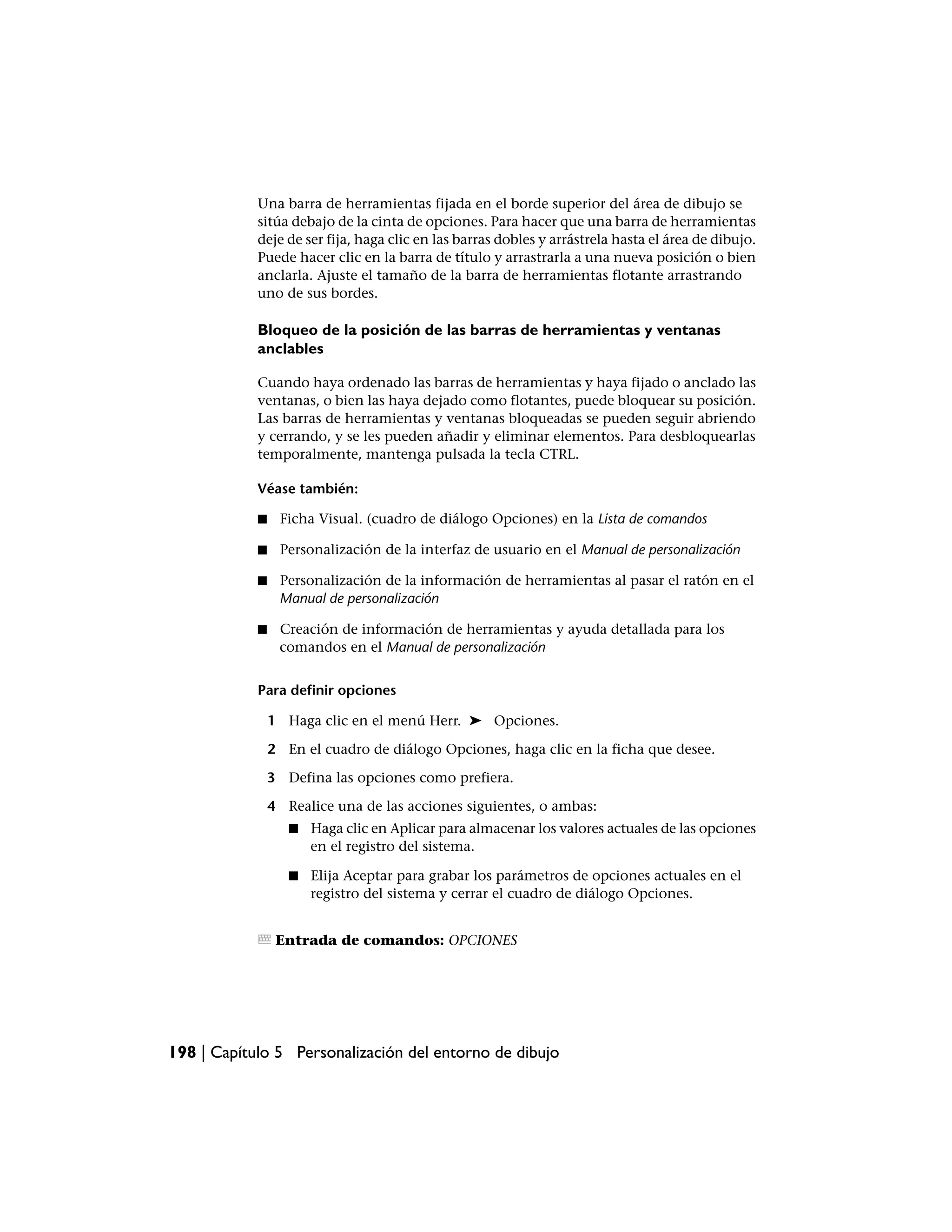 Una barra de herramientas fijada en el borde superior del área de dibujo se
            sitúa debajo de la cinta de opciones. Para hacer que una barra de herramientas
            deje de ser fija, haga clic en las barras dobles y arrástrela hasta el área de dibujo.
            Puede hacer clic en la barra de título y arrastrarla a una nueva posición o bien
            anclarla. Ajuste el tamaño de la barra de herramientas flotante arrastrando
            uno de sus bordes.

            Bloqueo de la posición de las barras de herramientas y ventanas
            anclables

            Cuando haya ordenado las barras de herramientas y haya fijado o anclado las
            ventanas, o bien las haya dejado como flotantes, puede bloquear su posición.
            Las barras de herramientas y ventanas bloqueadas se pueden seguir abriendo
            y cerrando, y se les pueden añadir y eliminar elementos. Para desbloquearlas
            temporalmente, mantenga pulsada la tecla CTRL.

            Véase también:

            ■    Ficha Visual. (cuadro de diálogo Opciones) en la Lista de comandos

            ■    Personalización de la interfaz de usuario en el Manual de personalización

            ■    Personalización de la información de herramientas al pasar el ratón en el
                 Manual de personalización

            ■    Creación de información de herramientas y ayuda detallada para los
                 comandos en el Manual de personalización


            Para definir opciones

                1 Haga clic en el menú Herr. ➤ Opciones.

                2 En el cuadro de diálogo Opciones, haga clic en la ficha que desee.

                3 Defina las opciones como prefiera.

                4 Realice una de las acciones siguientes, o ambas:
                   ■   Haga clic en Aplicar para almacenar los valores actuales de las opciones
                       en el registro del sistema.

                   ■   Elija Aceptar para grabar los parámetros de opciones actuales en el
                       registro del sistema y cerrar el cuadro de diálogo Opciones.


                 Entrada de comandos: OPCIONES




198 | Capítulo 5 Personalización del entorno de dibujo
 