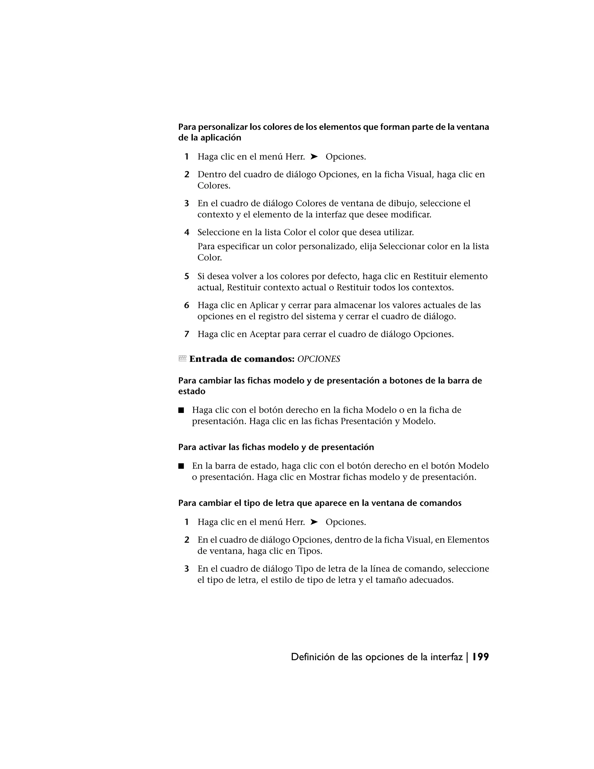 Para personalizar los colores de los elementos que forman parte de la ventana
de la aplicación

    1 Haga clic en el menú Herr. ➤ Opciones.

    2 Dentro del cuadro de diálogo Opciones, en la ficha Visual, haga clic en
      Colores.

    3 En el cuadro de diálogo Colores de ventana de dibujo, seleccione el
      contexto y el elemento de la interfaz que desee modificar.

    4 Seleccione en la lista Color el color que desea utilizar.
       Para especificar un color personalizado, elija Seleccionar color en la lista
       Color.

    5 Si desea volver a los colores por defecto, haga clic en Restituir elemento
      actual, Restituir contexto actual o Restituir todos los contextos.

    6 Haga clic en Aplicar y cerrar para almacenar los valores actuales de las
      opciones en el registro del sistema y cerrar el cuadro de diálogo.

    7 Haga clic en Aceptar para cerrar el cuadro de diálogo Opciones.

     Entrada de comandos: OPCIONES

Para cambiar las fichas modelo y de presentación a botones de la barra de
estado

■    Haga clic con el botón derecho en la ficha Modelo o en la ficha de
     presentación. Haga clic en las fichas Presentación y Modelo.

Para activar las fichas modelo y de presentación

■    En la barra de estado, haga clic con el botón derecho en el botón Modelo
     o presentación. Haga clic en Mostrar fichas modelo y de presentación.

Para cambiar el tipo de letra que aparece en la ventana de comandos

    1 Haga clic en el menú Herr. ➤ Opciones.

    2 En el cuadro de diálogo Opciones, dentro de la ficha Visual, en Elementos
      de ventana, haga clic en Tipos.

    3 En el cuadro de diálogo Tipo de letra de la línea de comando, seleccione
      el tipo de letra, el estilo de tipo de letra y el tamaño adecuados.




                               Definición de las opciones de la interfaz | 199
 