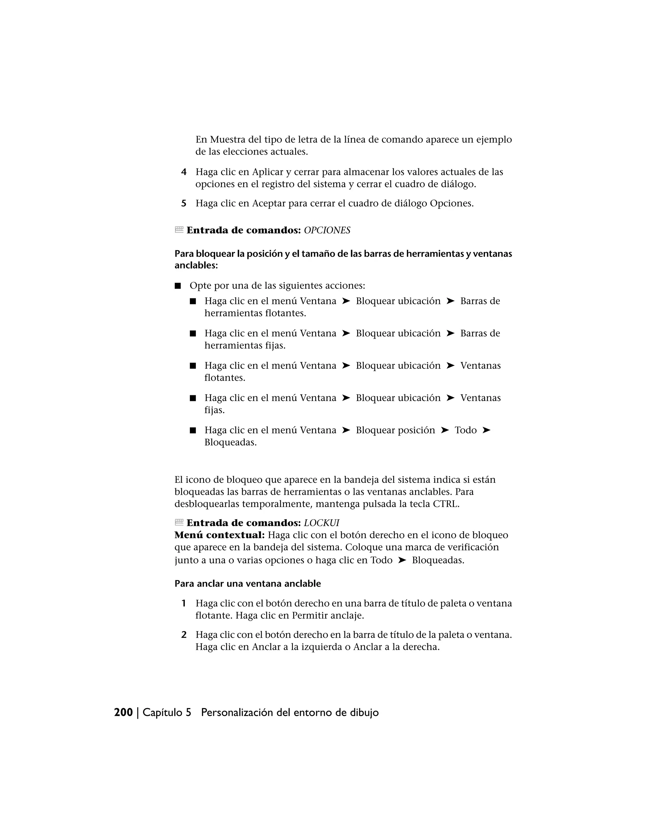 En Muestra del tipo de letra de la línea de comando aparece un ejemplo
                   de las elecciones actuales.

                4 Haga clic en Aplicar y cerrar para almacenar los valores actuales de las
                  opciones en el registro del sistema y cerrar el cuadro de diálogo.

                5 Haga clic en Aceptar para cerrar el cuadro de diálogo Opciones.

                 Entrada de comandos: OPCIONES

            Para bloquear la posición y el tamaño de las barras de herramientas y ventanas
            anclables:

            ■     Opte por una de las siguientes acciones:
                  ■   Haga clic en el menú Ventana ➤ Bloquear ubicación ➤ Barras de
                      herramientas flotantes.

                  ■   Haga clic en el menú Ventana ➤ Bloquear ubicación ➤ Barras de
                      herramientas fijas.

                  ■   Haga clic en el menú Ventana ➤ Bloquear ubicación ➤ Ventanas
                      flotantes.

                  ■   Haga clic en el menú Ventana ➤ Bloquear ubicación ➤ Ventanas
                      fijas.

                  ■   Haga clic en el menú Ventana ➤ Bloquear posición ➤ Todo ➤
                      Bloqueadas.


            El icono de bloqueo que aparece en la bandeja del sistema indica si están
            bloqueadas las barras de herramientas o las ventanas anclables. Para
            desbloquearlas temporalmente, mantenga pulsada la tecla CTRL.

               Entrada de comandos: LOCKUI
            Menú contextual: Haga clic con el botón derecho en el icono de bloqueo
            que aparece en la bandeja del sistema. Coloque una marca de verificación
            junto a una o varias opciones o haga clic en Todo ➤ Bloqueadas.

            Para anclar una ventana anclable

                1 Haga clic con el botón derecho en una barra de título de paleta o ventana
                  flotante. Haga clic en Permitir anclaje.

                2 Haga clic con el botón derecho en la barra de título de la paleta o ventana.
                  Haga clic en Anclar a la izquierda o Anclar a la derecha.




200 | Capítulo 5 Personalización del entorno de dibujo
 