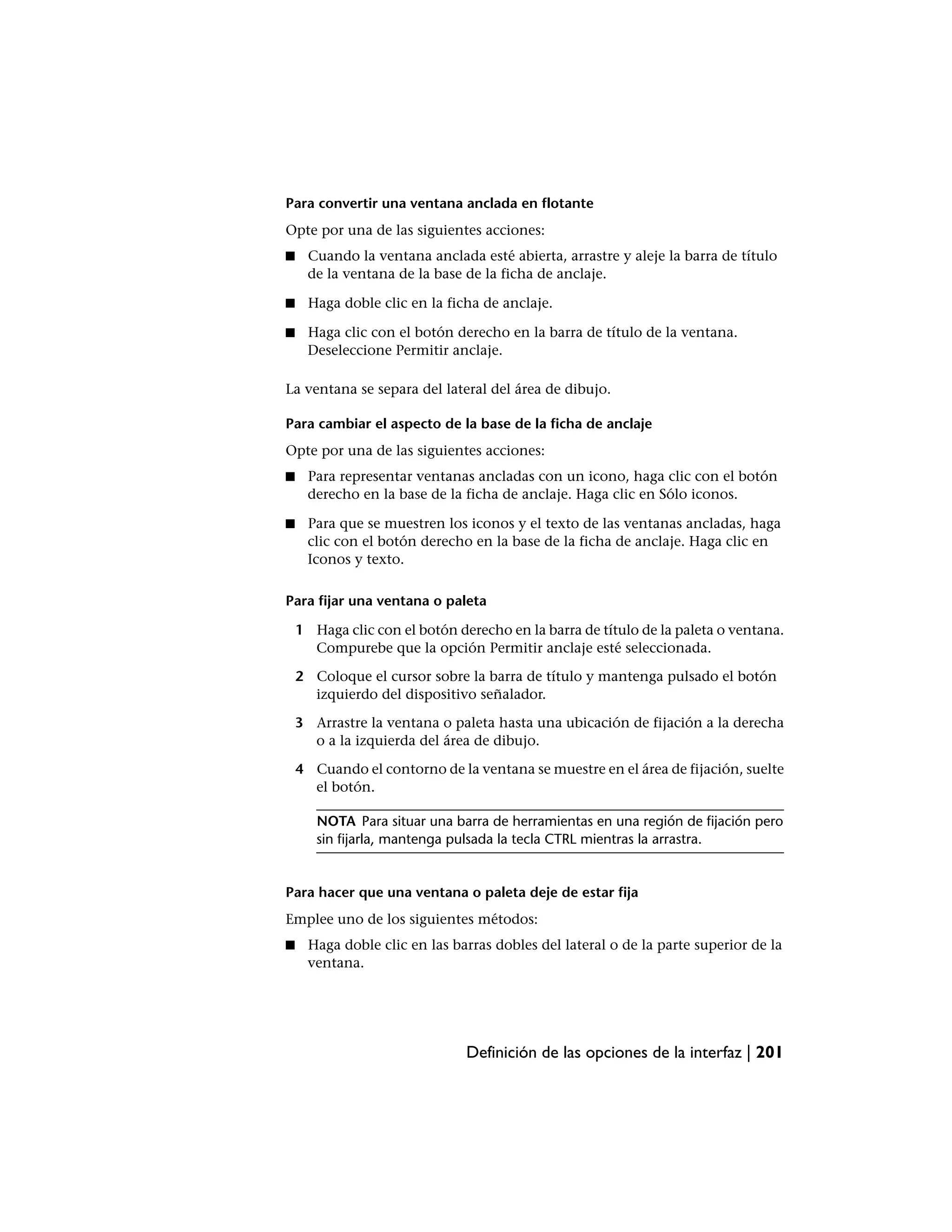 Para convertir una ventana anclada en flotante
Opte por una de las siguientes acciones:
■    Cuando la ventana anclada esté abierta, arrastre y aleje la barra de título
     de la ventana de la base de la ficha de anclaje.

■     Haga doble clic en la ficha de anclaje.

■    Haga clic con el botón derecho en la barra de título de la ventana.
     Deseleccione Permitir anclaje.

La ventana se separa del lateral del área de dibujo.

Para cambiar el aspecto de la base de la ficha de anclaje
Opte por una de las siguientes acciones:
■    Para representar ventanas ancladas con un icono, haga clic con el botón
     derecho en la base de la ficha de anclaje. Haga clic en Sólo iconos.

■    Para que se muestren los iconos y el texto de las ventanas ancladas, haga
     clic con el botón derecho en la base de la ficha de anclaje. Haga clic en
     Iconos y texto.

Para fijar una ventana o paleta

    1 Haga clic con el botón derecho en la barra de título de la paleta o ventana.
      Compurebe que la opción Permitir anclaje esté seleccionada.

    2 Coloque el cursor sobre la barra de título y mantenga pulsado el botón
      izquierdo del dispositivo señalador.

    3 Arrastre la ventana o paleta hasta una ubicación de fijación a la derecha
      o a la izquierda del área de dibujo.

    4 Cuando el contorno de la ventana se muestre en el área de fijación, suelte
      el botón.

       NOTA Para situar una barra de herramientas en una región de fijación pero
       sin fijarla, mantenga pulsada la tecla CTRL mientras la arrastra.


Para hacer que una ventana o paleta deje de estar fija
Emplee uno de los siguientes métodos:
■    Haga doble clic en las barras dobles del lateral o de la parte superior de la
     ventana.




                               Definición de las opciones de la interfaz | 201
 