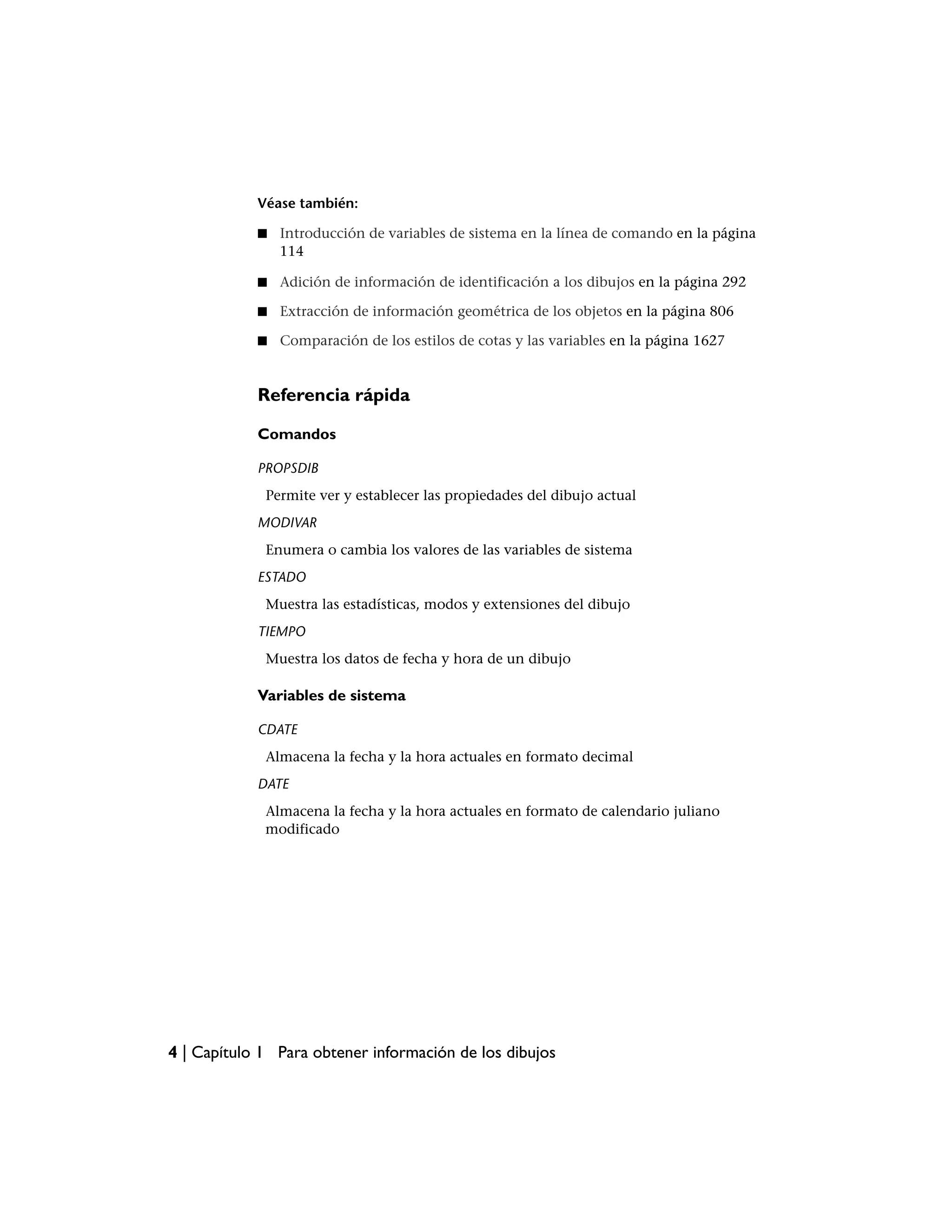 Véase también:

            ■   Introducción de variables de sistema en la línea de comando en la página
                114

            ■   Adición de información de identificación a los dibujos en la página 292

            ■   Extracción de información geométrica de los objetos en la página 806

            ■   Comparación de los estilos de cotas y las variables en la página 1627


            Referencia rápida

            Comandos

            PROPSDIB
             Permite ver y establecer las propiedades del dibujo actual
            MODIVAR
             Enumera o cambia los valores de las variables de sistema
            ESTADO
             Muestra las estadísticas, modos y extensiones del dibujo
            TIEMPO
             Muestra los datos de fecha y hora de un dibujo

            Variables de sistema

            CDATE
             Almacena la fecha y la hora actuales en formato decimal
            DATE
             Almacena la fecha y la hora actuales en formato de calendario juliano
             modificado




4 | Capítulo 1 Para obtener información de los dibujos
 