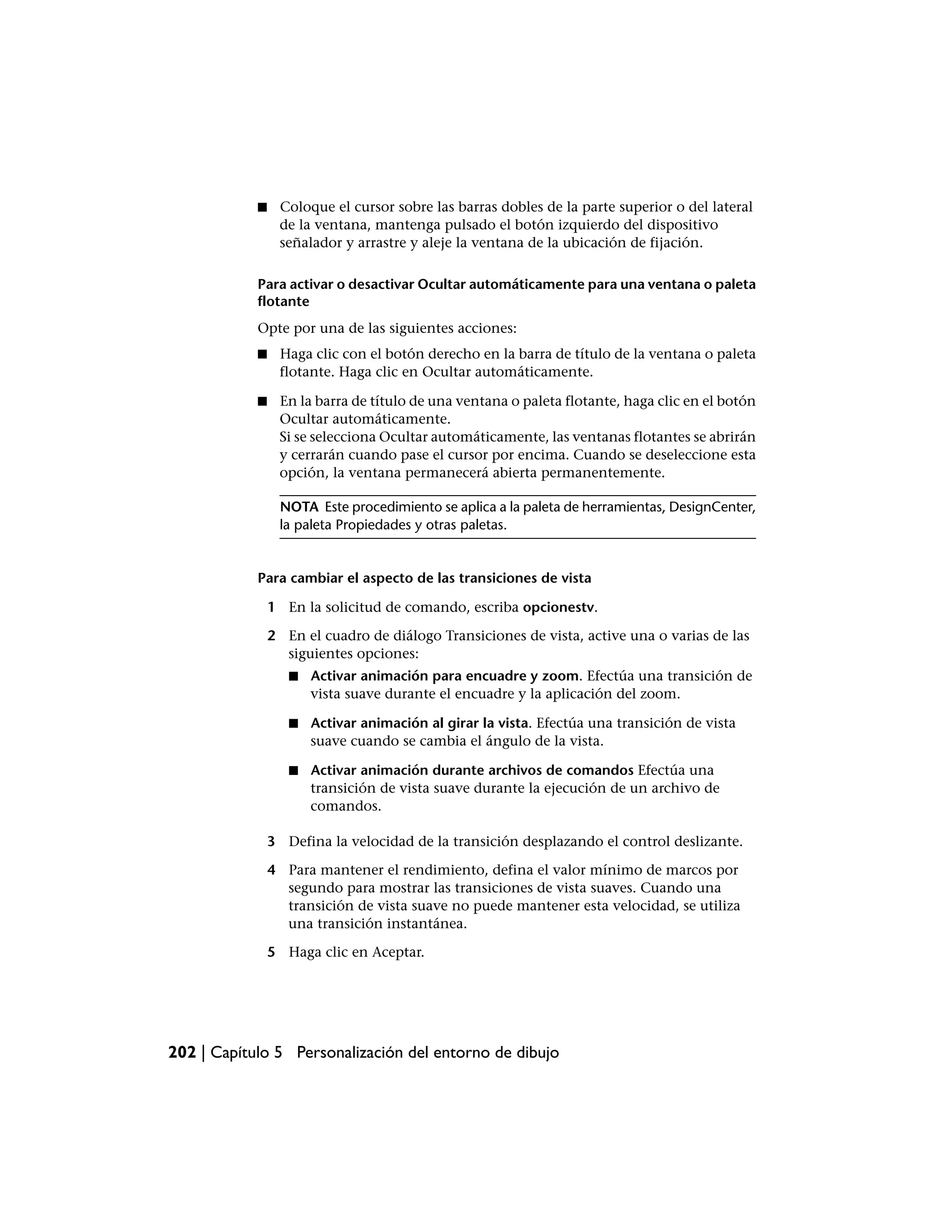 ■    Coloque el cursor sobre las barras dobles de la parte superior o del lateral
                 de la ventana, mantenga pulsado el botón izquierdo del dispositivo
                 señalador y arrastre y aleje la ventana de la ubicación de fijación.

            Para activar o desactivar Ocultar automáticamente para una ventana o paleta
            flotante
            Opte por una de las siguientes acciones:
            ■    Haga clic con el botón derecho en la barra de título de la ventana o paleta
                 flotante. Haga clic en Ocultar automáticamente.

            ■    En la barra de título de una ventana o paleta flotante, haga clic en el botón
                 Ocultar automáticamente.
                 Si se selecciona Ocultar automáticamente, las ventanas flotantes se abrirán
                 y cerrarán cuando pase el cursor por encima. Cuando se deseleccione esta
                 opción, la ventana permanecerá abierta permanentemente.

                 NOTA Este procedimiento se aplica a la paleta de herramientas, DesignCenter,
                 la paleta Propiedades y otras paletas.


            Para cambiar el aspecto de las transiciones de vista

                1 En la solicitud de comando, escriba opcionestv.

                2 En el cuadro de diálogo Transiciones de vista, active una o varias de las
                  siguientes opciones:
                   ■   Activar animación para encuadre y zoom. Efectúa una transición de
                       vista suave durante el encuadre y la aplicación del zoom.

                   ■   Activar animación al girar la vista. Efectúa una transición de vista
                       suave cuando se cambia el ángulo de la vista.

                   ■   Activar animación durante archivos de comandos Efectúa una
                       transición de vista suave durante la ejecución de un archivo de
                       comandos.

                3 Defina la velocidad de la transición desplazando el control deslizante.

                4 Para mantener el rendimiento, defina el valor mínimo de marcos por
                  segundo para mostrar las transiciones de vista suaves. Cuando una
                  transición de vista suave no puede mantener esta velocidad, se utiliza
                  una transición instantánea.

                5 Haga clic en Aceptar.




202 | Capítulo 5 Personalización del entorno de dibujo
 