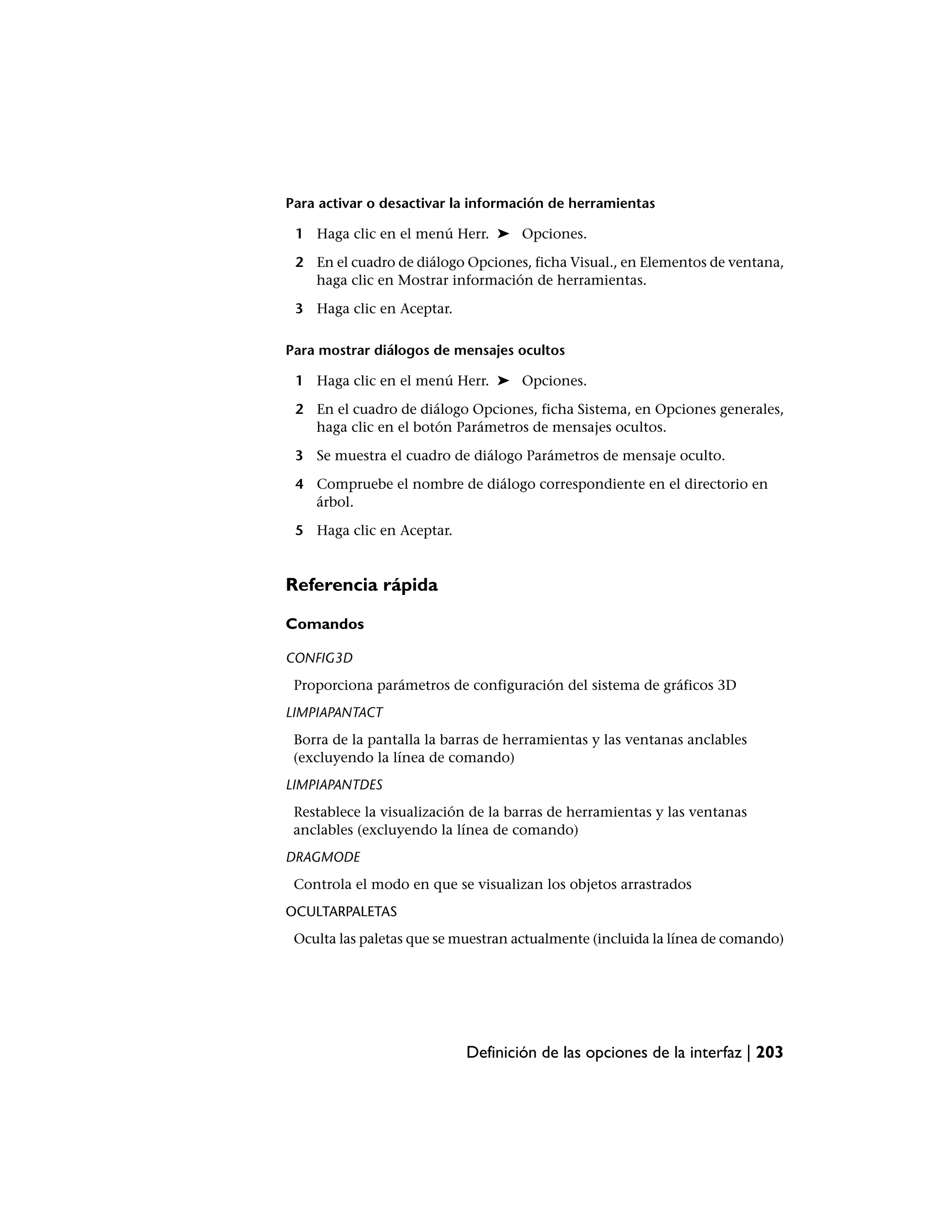 Para activar o desactivar la información de herramientas

 1 Haga clic en el menú Herr. ➤ Opciones.

 2 En el cuadro de diálogo Opciones, ficha Visual., en Elementos de ventana,
   haga clic en Mostrar información de herramientas.

 3 Haga clic en Aceptar.

Para mostrar diálogos de mensajes ocultos

 1 Haga clic en el menú Herr. ➤ Opciones.

 2 En el cuadro de diálogo Opciones, ficha Sistema, en Opciones generales,
   haga clic en el botón Parámetros de mensajes ocultos.

 3 Se muestra el cuadro de diálogo Parámetros de mensaje oculto.

 4 Compruebe el nombre de diálogo correspondiente en el directorio en
   árbol.

 5 Haga clic en Aceptar.


Referencia rápida

Comandos

CONFIG3D
 Proporciona parámetros de configuración del sistema de gráficos 3D
LIMPIAPANTACT
 Borra de la pantalla la barras de herramientas y las ventanas anclables
 (excluyendo la línea de comando)
LIMPIAPANTDES
 Restablece la visualización de la barras de herramientas y las ventanas
 anclables (excluyendo la línea de comando)
DRAGMODE
 Controla el modo en que se visualizan los objetos arrastrados
OCULTARPALETAS
 Oculta las paletas que se muestran actualmente (incluida la línea de comando)




                            Definición de las opciones de la interfaz | 203
 