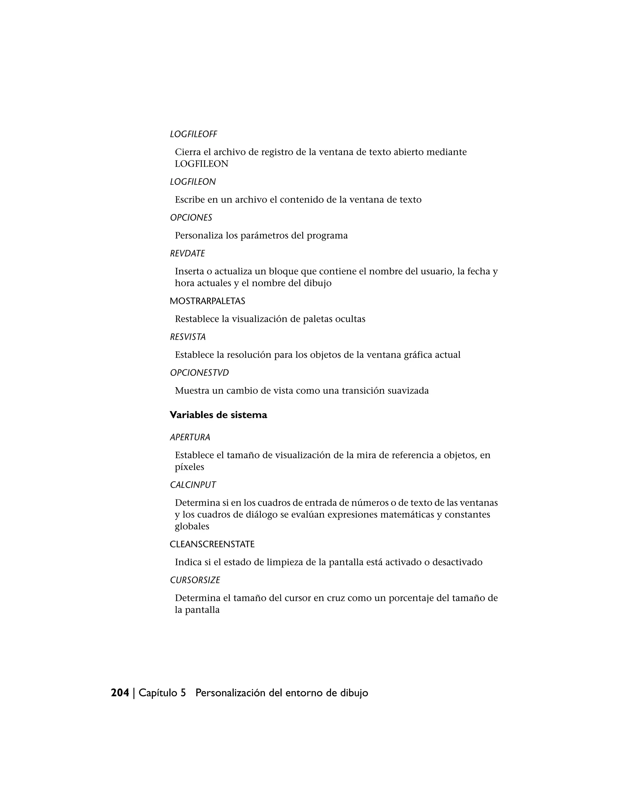 LOGFILEOFF
             Cierra el archivo de registro de la ventana de texto abierto mediante
             LOGFILEON
            LOGFILEON
             Escribe en un archivo el contenido de la ventana de texto
            OPCIONES
             Personaliza los parámetros del programa
            REVDATE
             Inserta o actualiza un bloque que contiene el nombre del usuario, la fecha y
             hora actuales y el nombre del dibujo
            MOSTRARPALETAS
             Restablece la visualización de paletas ocultas
            RESVISTA
             Establece la resolución para los objetos de la ventana gráfica actual
            OPCIONESTVD
             Muestra un cambio de vista como una transición suavizada

            Variables de sistema

            APERTURA
             Establece el tamaño de visualización de la mira de referencia a objetos, en
             píxeles
            CALCINPUT
             Determina si en los cuadros de entrada de números o de texto de las ventanas
             y los cuadros de diálogo se evalúan expresiones matemáticas y constantes
             globales
            CLEANSCREENSTATE
             Indica si el estado de limpieza de la pantalla está activado o desactivado
            CURSORSIZE
             Determina el tamaño del cursor en cruz como un porcentaje del tamaño de
             la pantalla




204 | Capítulo 5 Personalización del entorno de dibujo
 