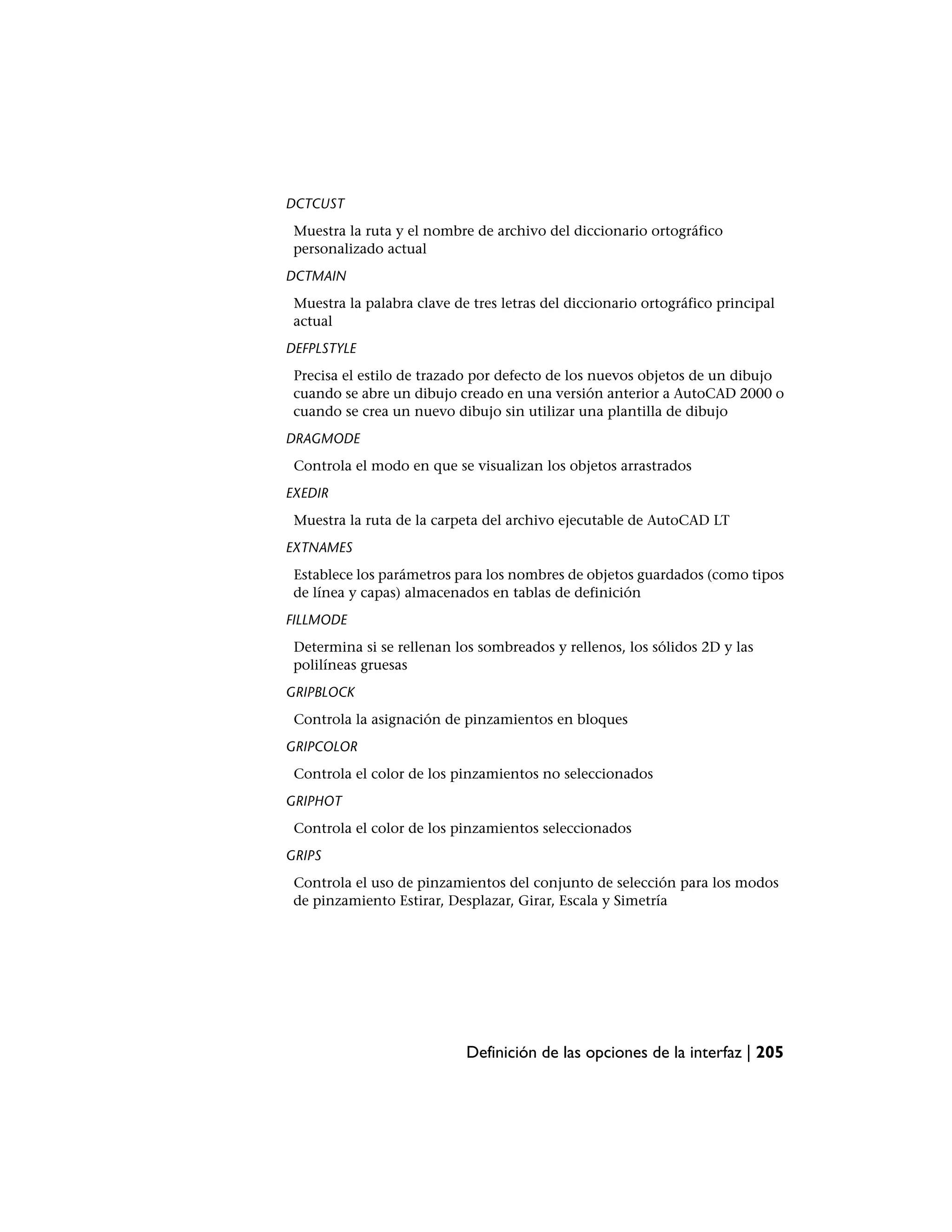 DCTCUST
 Muestra la ruta y el nombre de archivo del diccionario ortográfico
 personalizado actual
DCTMAIN
 Muestra la palabra clave de tres letras del diccionario ortográfico principal
 actual
DEFPLSTYLE
 Precisa el estilo de trazado por defecto de los nuevos objetos de un dibujo
 cuando se abre un dibujo creado en una versión anterior a AutoCAD 2000 o
 cuando se crea un nuevo dibujo sin utilizar una plantilla de dibujo
DRAGMODE
 Controla el modo en que se visualizan los objetos arrastrados
EXEDIR
 Muestra la ruta de la carpeta del archivo ejecutable de AutoCAD LT
EXTNAMES
 Establece los parámetros para los nombres de objetos guardados (como tipos
 de línea y capas) almacenados en tablas de definición
FILLMODE
 Determina si se rellenan los sombreados y rellenos, los sólidos 2D y las
 polilíneas gruesas
GRIPBLOCK
 Controla la asignación de pinzamientos en bloques
GRIPCOLOR
 Controla el color de los pinzamientos no seleccionados
GRIPHOT
 Controla el color de los pinzamientos seleccionados
GRIPS
 Controla el uso de pinzamientos del conjunto de selección para los modos
 de pinzamiento Estirar, Desplazar, Girar, Escala y Simetría




                            Definición de las opciones de la interfaz | 205
 