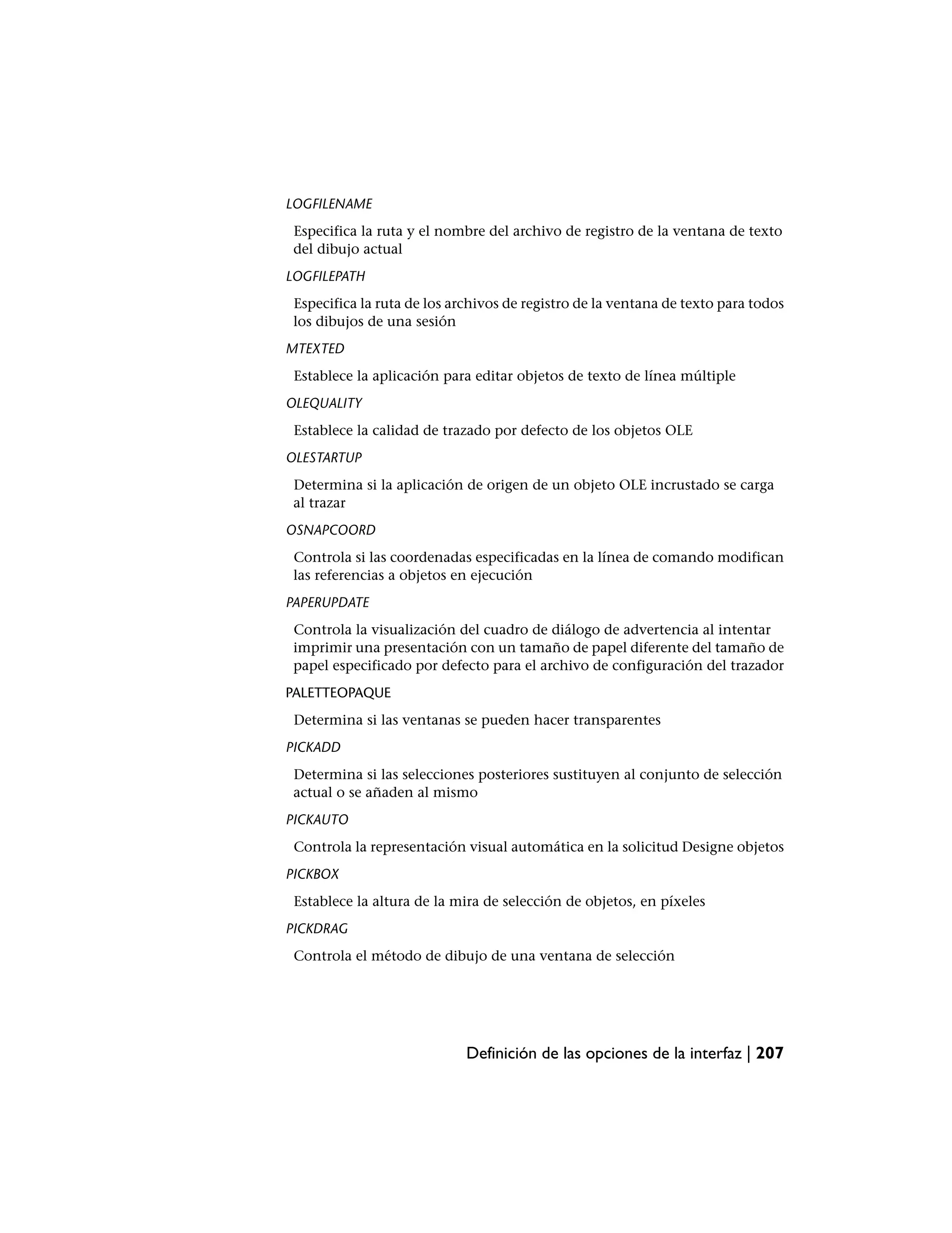 LOGFILENAME
 Especifica la ruta y el nombre del archivo de registro de la ventana de texto
 del dibujo actual
LOGFILEPATH
 Especifica la ruta de los archivos de registro de la ventana de texto para todos
 los dibujos de una sesión
MTEXTED
 Establece la aplicación para editar objetos de texto de línea múltiple
OLEQUALITY
 Establece la calidad de trazado por defecto de los objetos OLE
OLESTARTUP
 Determina si la aplicación de origen de un objeto OLE incrustado se carga
 al trazar
OSNAPCOORD
 Controla si las coordenadas especificadas en la línea de comando modifican
 las referencias a objetos en ejecución
PAPERUPDATE
 Controla la visualización del cuadro de diálogo de advertencia al intentar
 imprimir una presentación con un tamaño de papel diferente del tamaño de
 papel especificado por defecto para el archivo de configuración del trazador
PALETTEOPAQUE
 Determina si las ventanas se pueden hacer transparentes
PICKADD
 Determina si las selecciones posteriores sustituyen al conjunto de selección
 actual o se añaden al mismo
PICKAUTO
 Controla la representación visual automática en la solicitud Designe objetos
PICKBOX
 Establece la altura de la mira de selección de objetos, en píxeles
PICKDRAG
 Controla el método de dibujo de una ventana de selección




                             Definición de las opciones de la interfaz | 207
 