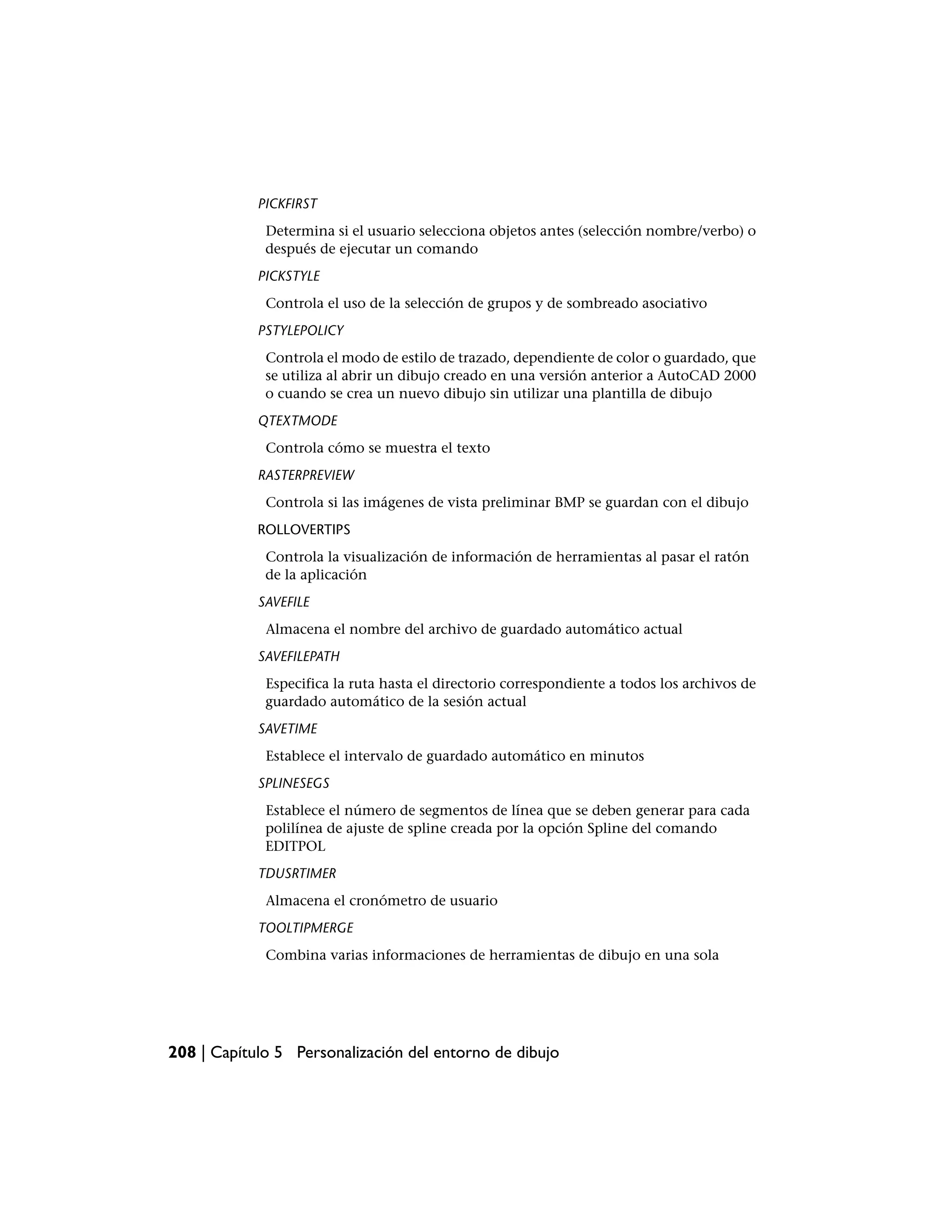 PICKFIRST
             Determina si el usuario selecciona objetos antes (selección nombre/verbo) o
             después de ejecutar un comando
            PICKSTYLE
             Controla el uso de la selección de grupos y de sombreado asociativo
            PSTYLEPOLICY
             Controla el modo de estilo de trazado, dependiente de color o guardado, que
             se utiliza al abrir un dibujo creado en una versión anterior a AutoCAD 2000
             o cuando se crea un nuevo dibujo sin utilizar una plantilla de dibujo
            QTEXTMODE
             Controla cómo se muestra el texto
            RASTERPREVIEW
             Controla si las imágenes de vista preliminar BMP se guardan con el dibujo
            ROLLOVERTIPS
             Controla la visualización de información de herramientas al pasar el ratón
             de la aplicación
            SAVEFILE
             Almacena el nombre del archivo de guardado automático actual
            SAVEFILEPATH
             Especifica la ruta hasta el directorio correspondiente a todos los archivos de
             guardado automático de la sesión actual
            SAVETIME
             Establece el intervalo de guardado automático en minutos
            SPLINESEGS
             Establece el número de segmentos de línea que se deben generar para cada
             polilínea de ajuste de spline creada por la opción Spline del comando
             EDITPOL
            TDUSRTIMER
             Almacena el cronómetro de usuario
            TOOLTIPMERGE
             Combina varias informaciones de herramientas de dibujo en una sola




208 | Capítulo 5 Personalización del entorno de dibujo
 