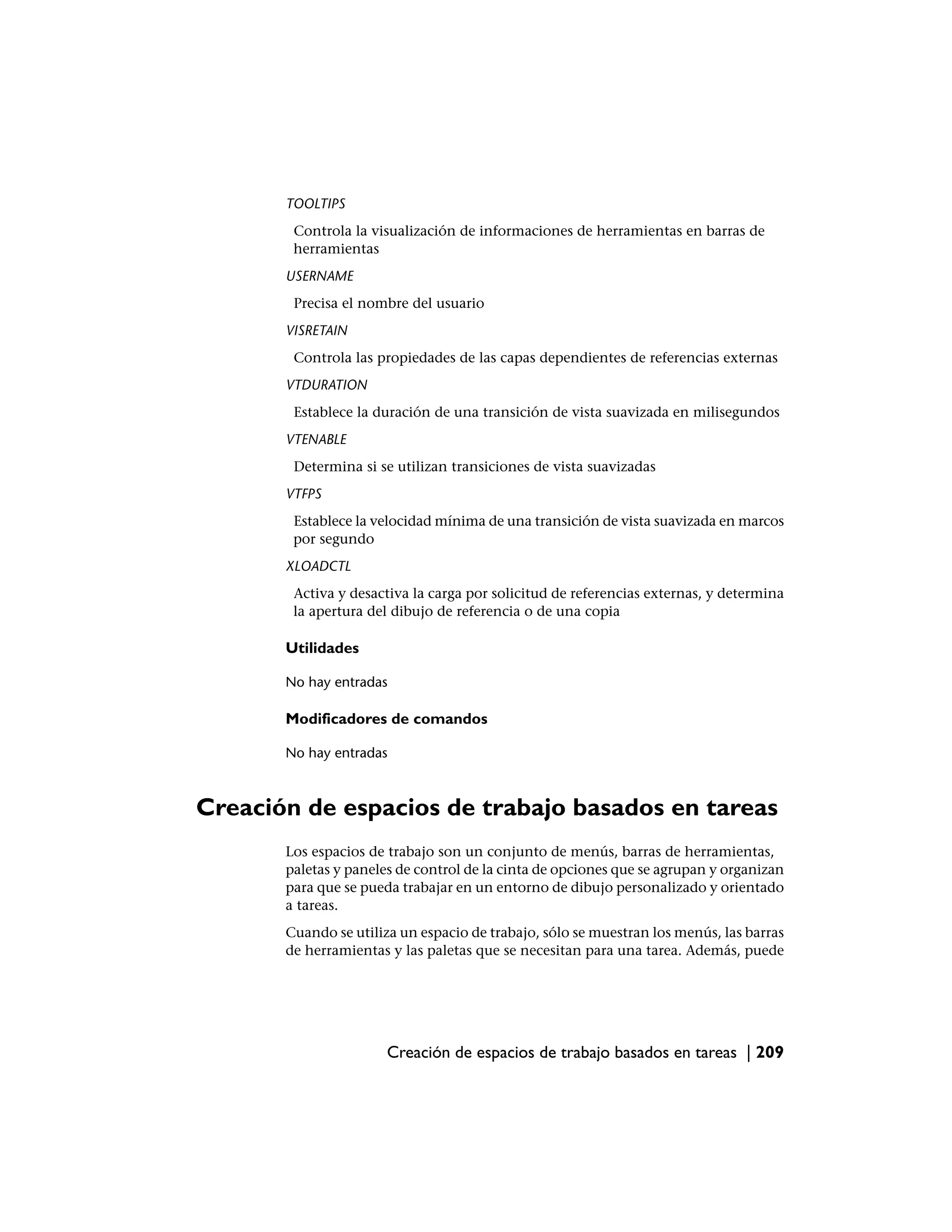 TOOLTIPS
        Controla la visualización de informaciones de herramientas en barras de
        herramientas
       USERNAME
        Precisa el nombre del usuario
       VISRETAIN
        Controla las propiedades de las capas dependientes de referencias externas
       VTDURATION
        Establece la duración de una transición de vista suavizada en milisegundos
       VTENABLE
        Determina si se utilizan transiciones de vista suavizadas
       VTFPS
        Establece la velocidad mínima de una transición de vista suavizada en marcos
        por segundo
       XLOADCTL
        Activa y desactiva la carga por solicitud de referencias externas, y determina
        la apertura del dibujo de referencia o de una copia

       Utilidades

       No hay entradas

       Modificadores de comandos

       No hay entradas



Creación de espacios de trabajo basados en tareas
       Los espacios de trabajo son un conjunto de menús, barras de herramientas,
       paletas y paneles de control de la cinta de opciones que se agrupan y organizan
       para que se pueda trabajar en un entorno de dibujo personalizado y orientado
       a tareas.
       Cuando se utiliza un espacio de trabajo, sólo se muestran los menús, las barras
       de herramientas y las paletas que se necesitan para una tarea. Además, puede




                       Creación de espacios de trabajo basados en tareas | 209
 