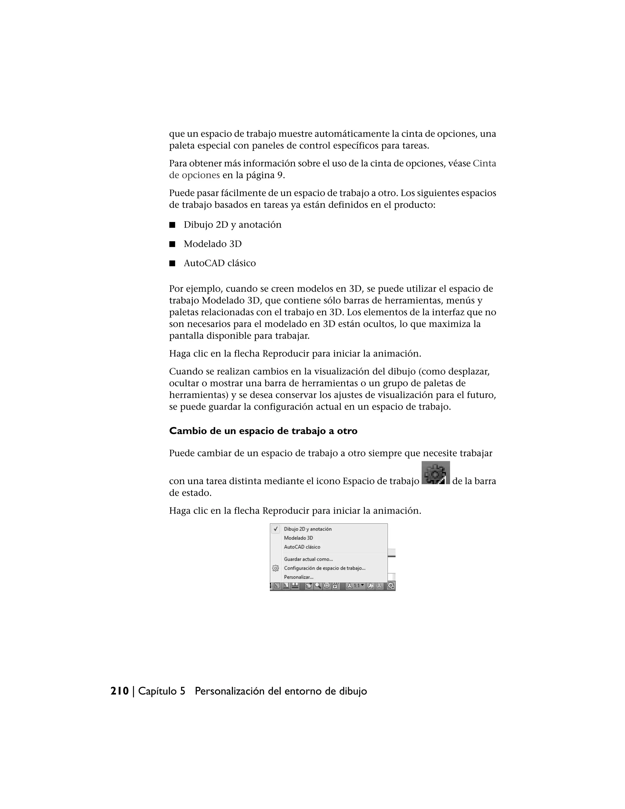 que un espacio de trabajo muestre automáticamente la cinta de opciones, una
            paleta especial con paneles de control específicos para tareas.
            Para obtener más información sobre el uso de la cinta de opciones, véase Cinta
            de opciones en la página 9.
            Puede pasar fácilmente de un espacio de trabajo a otro. Los siguientes espacios
            de trabajo basados en tareas ya están definidos en el producto:

            ■   Dibujo 2D y anotación

            ■   Modelado 3D

            ■   AutoCAD clásico

            Por ejemplo, cuando se creen modelos en 3D, se puede utilizar el espacio de
            trabajo Modelado 3D, que contiene sólo barras de herramientas, menús y
            paletas relacionadas con el trabajo en 3D. Los elementos de la interfaz que no
            son necesarios para el modelado en 3D están ocultos, lo que maximiza la
            pantalla disponible para trabajar.
            Haga clic en la flecha Reproducir para iniciar la animación.
            Cuando se realizan cambios en la visualización del dibujo (como desplazar,
            ocultar o mostrar una barra de herramientas o un grupo de paletas de
            herramientas) y se desea conservar los ajustes de visualización para el futuro,
            se puede guardar la configuración actual en un espacio de trabajo.

            Cambio de un espacio de trabajo a otro

            Puede cambiar de un espacio de trabajo a otro siempre que necesite trabajar


            con una tarea distinta mediante el icono Espacio de trabajo         de la barra
            de estado.
            Haga clic en la flecha Reproducir para iniciar la animación.




210 | Capítulo 5 Personalización del entorno de dibujo
 