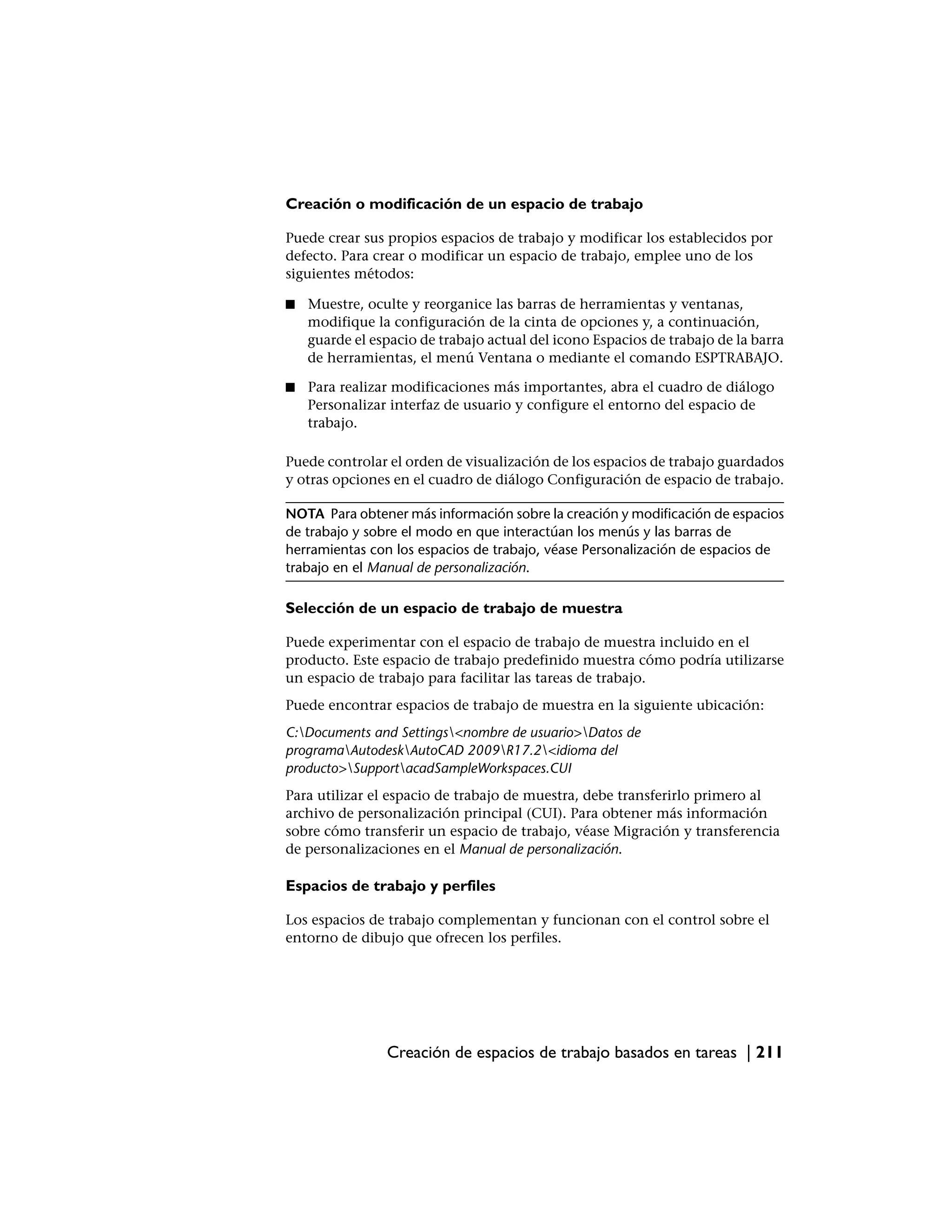 Creación o modificación de un espacio de trabajo

Puede crear sus propios espacios de trabajo y modificar los establecidos por
defecto. Para crear o modificar un espacio de trabajo, emplee uno de los
siguientes métodos:

■   Muestre, oculte y reorganice las barras de herramientas y ventanas,
    modifique la configuración de la cinta de opciones y, a continuación,
    guarde el espacio de trabajo actual del icono Espacios de trabajo de la barra
    de herramientas, el menú Ventana o mediante el comando ESPTRABAJO.

■   Para realizar modificaciones más importantes, abra el cuadro de diálogo
    Personalizar interfaz de usuario y configure el entorno del espacio de
    trabajo.

Puede controlar el orden de visualización de los espacios de trabajo guardados
y otras opciones en el cuadro de diálogo Configuración de espacio de trabajo.

NOTA Para obtener más información sobre la creación y modificación de espacios
de trabajo y sobre el modo en que interactúan los menús y las barras de
herramientas con los espacios de trabajo, véase Personalización de espacios de
trabajo en el Manual de personalización.

Selección de un espacio de trabajo de muestra

Puede experimentar con el espacio de trabajo de muestra incluido en el
producto. Este espacio de trabajo predefinido muestra cómo podría utilizarse
un espacio de trabajo para facilitar las tareas de trabajo.
Puede encontrar espacios de trabajo de muestra en la siguiente ubicación:
C:Documents and Settings<nombre de usuario>Datos de
programaAutodeskAutoCAD 2009R17.2<idioma del
producto>SupportacadSampleWorkspaces.CUI
Para utilizar el espacio de trabajo de muestra, debe transferirlo primero al
archivo de personalización principal (CUI). Para obtener más información
sobre cómo transferir un espacio de trabajo, véase Migración y transferencia
de personalizaciones en el Manual de personalización.

Espacios de trabajo y perfiles

Los espacios de trabajo complementan y funcionan con el control sobre el
entorno de dibujo que ofrecen los perfiles.




                Creación de espacios de trabajo basados en tareas | 211
 