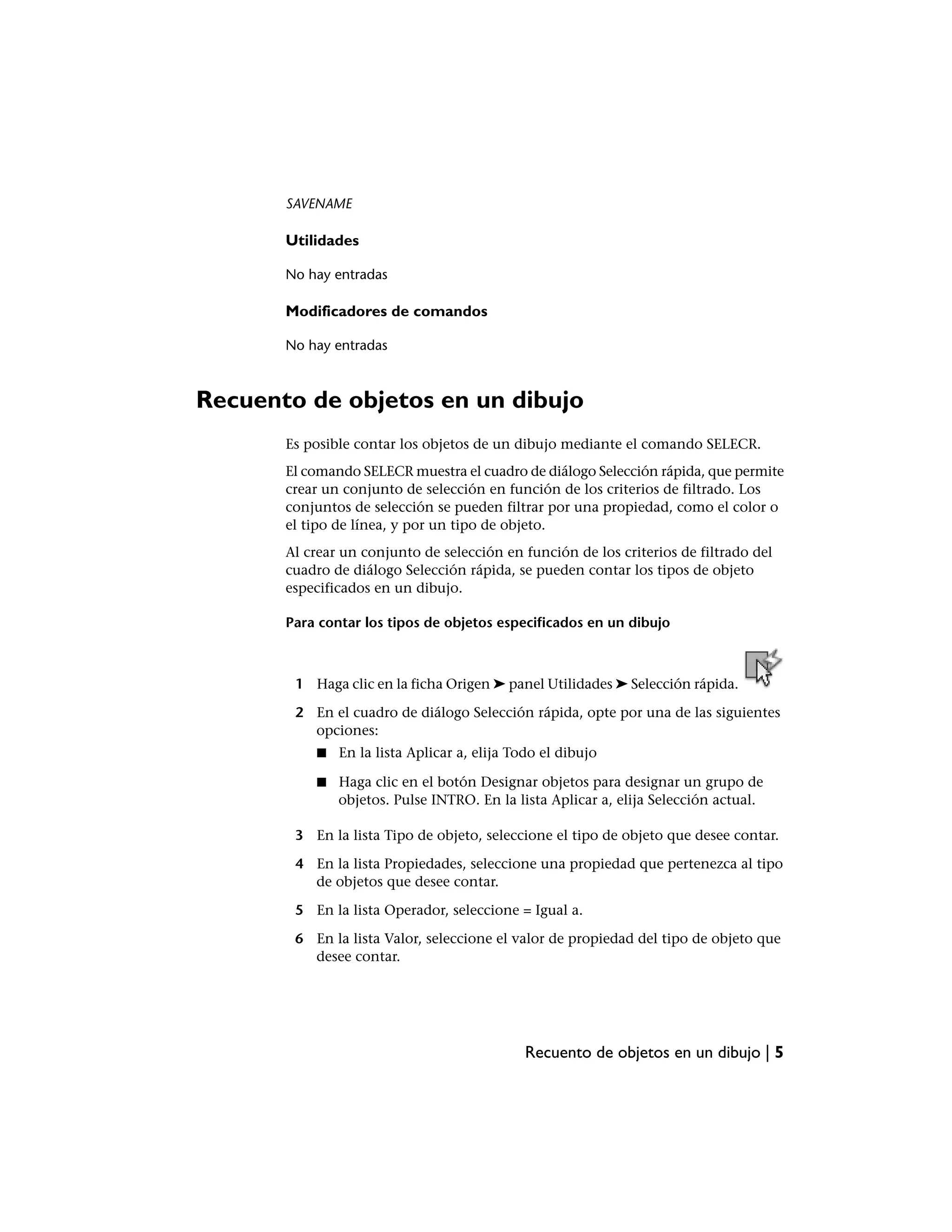SAVENAME

       Utilidades

       No hay entradas

       Modificadores de comandos

       No hay entradas



Recuento de objetos en un dibujo
       Es posible contar los objetos de un dibujo mediante el comando SELECR.
       El comando SELECR muestra el cuadro de diálogo Selección rápida, que permite
       crear un conjunto de selección en función de los criterios de filtrado. Los
       conjuntos de selección se pueden filtrar por una propiedad, como el color o
       el tipo de línea, y por un tipo de objeto.
       Al crear un conjunto de selección en función de los criterios de filtrado del
       cuadro de diálogo Selección rápida, se pueden contar los tipos de objeto
       especificados en un dibujo.

       Para contar los tipos de objetos especificados en un dibujo



        1 Haga clic en la ficha Origen ➤ panel Utilidades ➤ Selección rápida.

        2 En el cuadro de diálogo Selección rápida, opte por una de las siguientes
          opciones:
           ■   En la lista Aplicar a, elija Todo el dibujo

           ■   Haga clic en el botón Designar objetos para designar un grupo de
               objetos. Pulse INTRO. En la lista Aplicar a, elija Selección actual.

        3 En la lista Tipo de objeto, seleccione el tipo de objeto que desee contar.

        4 En la lista Propiedades, seleccione una propiedad que pertenezca al tipo
          de objetos que desee contar.

        5 En la lista Operador, seleccione = Igual a.

        6 En la lista Valor, seleccione el valor de propiedad del tipo de objeto que
          desee contar.




                                              Recuento de objetos en un dibujo | 5
 