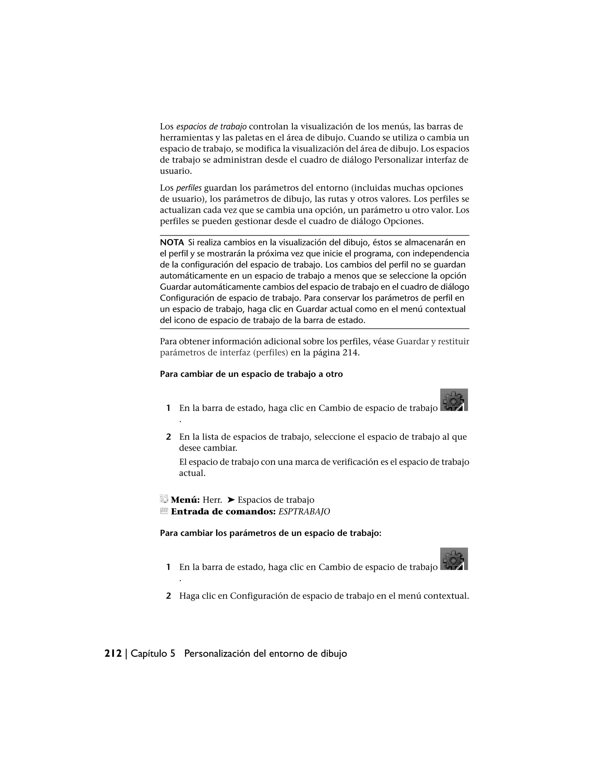 Los espacios de trabajo controlan la visualización de los menús, las barras de
            herramientas y las paletas en el área de dibujo. Cuando se utiliza o cambia un
            espacio de trabajo, se modifica la visualización del área de dibujo. Los espacios
            de trabajo se administran desde el cuadro de diálogo Personalizar interfaz de
            usuario.
            Los perfiles guardan los parámetros del entorno (incluidas muchas opciones
            de usuario), los parámetros de dibujo, las rutas y otros valores. Los perfiles se
            actualizan cada vez que se cambia una opción, un parámetro u otro valor. Los
            perfiles se pueden gestionar desde el cuadro de diálogo Opciones.

            NOTA Si realiza cambios en la visualización del dibujo, éstos se almacenarán en
            el perfil y se mostrarán la próxima vez que inicie el programa, con independencia
            de la configuración del espacio de trabajo. Los cambios del perfil no se guardan
            automáticamente en un espacio de trabajo a menos que se seleccione la opción
            Guardar automáticamente cambios del espacio de trabajo en el cuadro de diálogo
            Configuración de espacio de trabajo. Para conservar los parámetros de perfil en
            un espacio de trabajo, haga clic en Guardar actual como en el menú contextual
            del icono de espacio de trabajo de la barra de estado.

            Para obtener información adicional sobre los perfiles, véase Guardar y restituir
            parámetros de interfaz (perfiles) en la página 214.

            Para cambiar de un espacio de trabajo a otro


             1 En la barra de estado, haga clic en Cambio de espacio de trabajo
               .

             2 En la lista de espacios de trabajo, seleccione el espacio de trabajo al que
               desee cambiar.
                 El espacio de trabajo con una marca de verificación es el espacio de trabajo
                 actual.


              Menú: Herr. ➤ Espacios de trabajo
              Entrada de comandos: ESPTRABAJO

            Para cambiar los parámetros de un espacio de trabajo:


             1 En la barra de estado, haga clic en Cambio de espacio de trabajo
               .

             2 Haga clic en Configuración de espacio de trabajo en el menú contextual.




212 | Capítulo 5 Personalización del entorno de dibujo
 