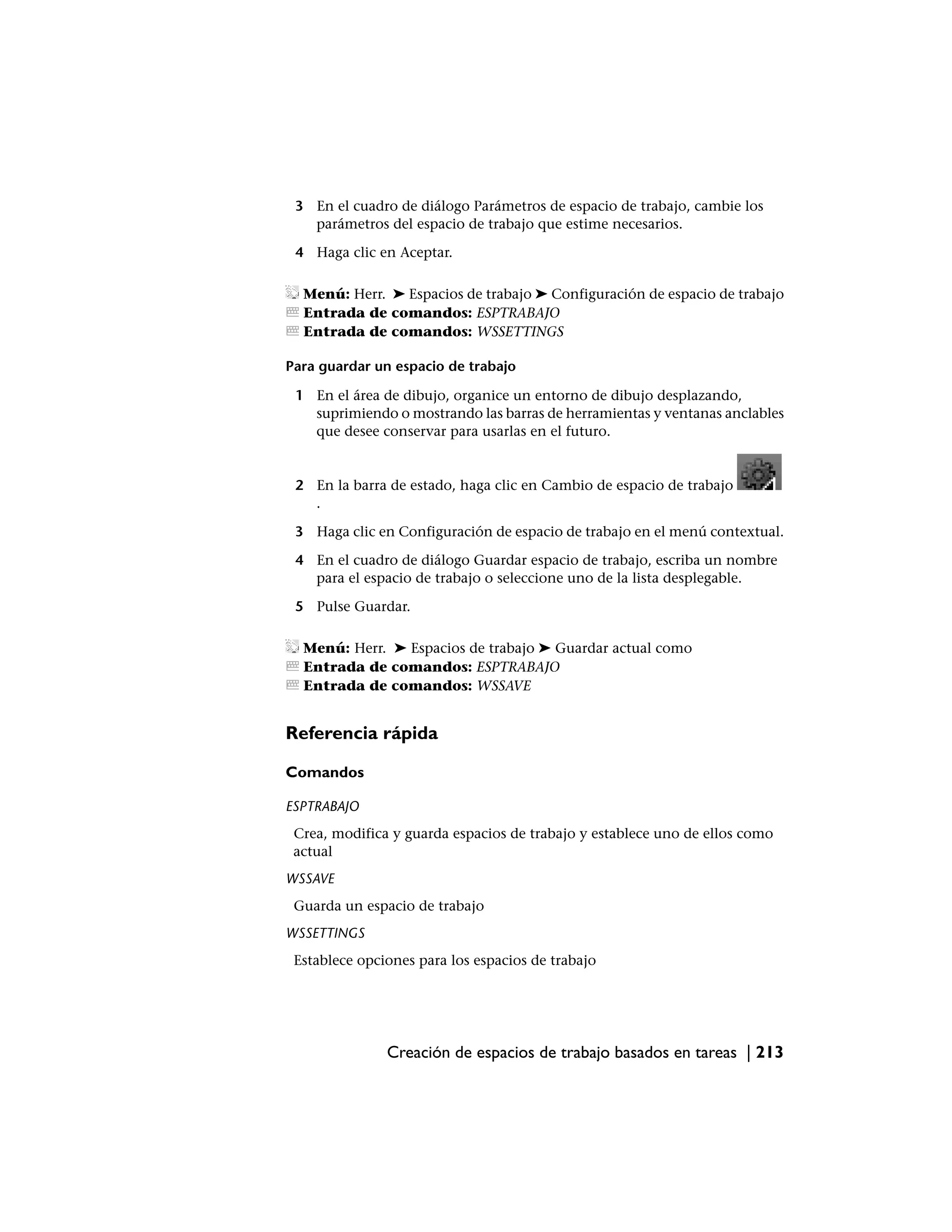 3 En el cuadro de diálogo Parámetros de espacio de trabajo, cambie los
   parámetros del espacio de trabajo que estime necesarios.

 4 Haga clic en Aceptar.

  Menú: Herr. ➤ Espacios de trabajo ➤ Configuración de espacio de trabajo
  Entrada de comandos: ESPTRABAJO
  Entrada de comandos: WSSETTINGS

Para guardar un espacio de trabajo

 1 En el área de dibujo, organice un entorno de dibujo desplazando,
   suprimiendo o mostrando las barras de herramientas y ventanas anclables
   que desee conservar para usarlas en el futuro.


 2 En la barra de estado, haga clic en Cambio de espacio de trabajo
   .

 3 Haga clic en Configuración de espacio de trabajo en el menú contextual.

 4 En el cuadro de diálogo Guardar espacio de trabajo, escriba un nombre
   para el espacio de trabajo o seleccione uno de la lista desplegable.

 5 Pulse Guardar.

  Menú: Herr. ➤ Espacios de trabajo ➤ Guardar actual como
  Entrada de comandos: ESPTRABAJO
  Entrada de comandos: WSSAVE


Referencia rápida

Comandos

ESPTRABAJO
 Crea, modifica y guarda espacios de trabajo y establece uno de ellos como
 actual
WSSAVE
 Guarda un espacio de trabajo
WSSETTINGS
 Establece opciones para los espacios de trabajo




               Creación de espacios de trabajo basados en tareas | 213
 