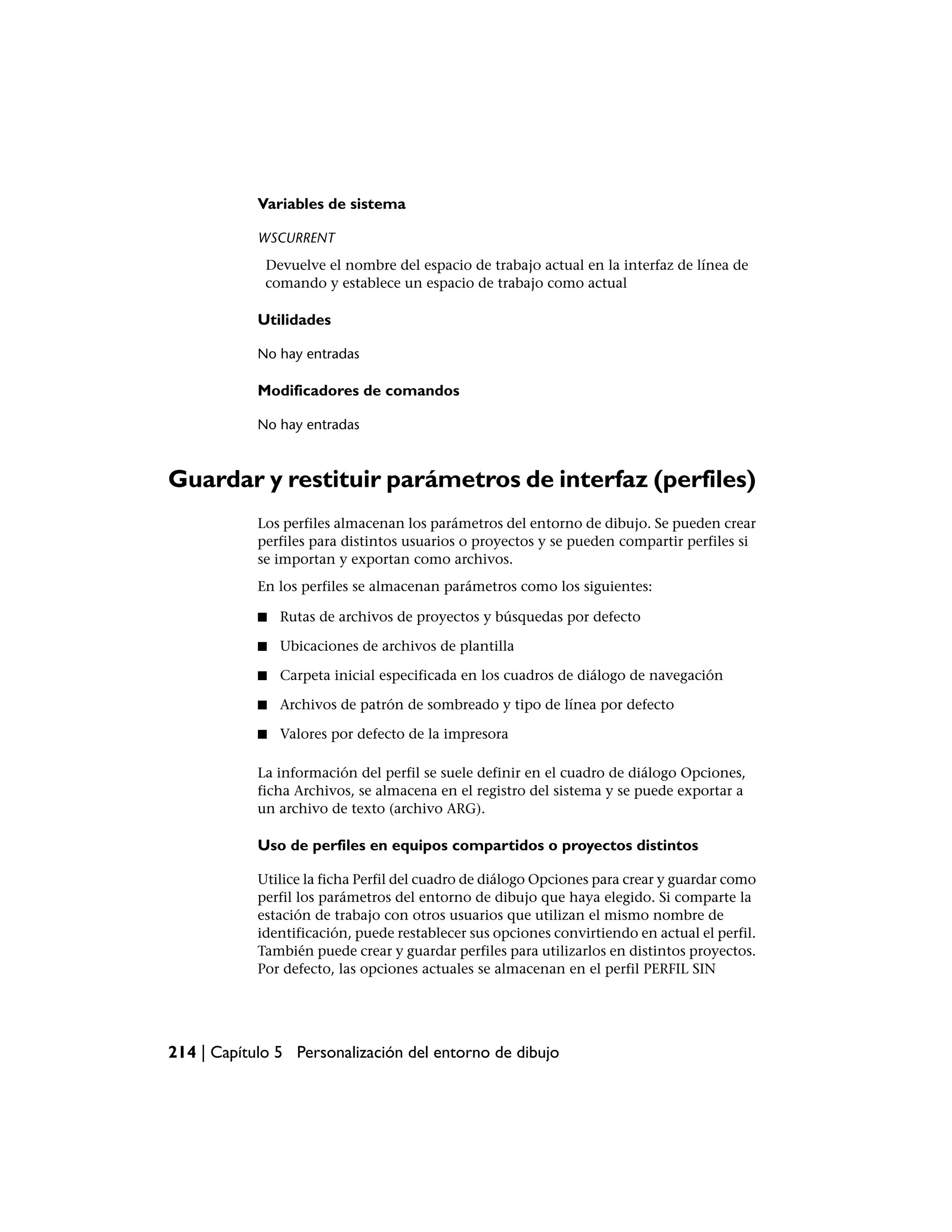 Variables de sistema

            WSCURRENT
             Devuelve el nombre del espacio de trabajo actual en la interfaz de línea de
             comando y establece un espacio de trabajo como actual

            Utilidades

            No hay entradas

            Modificadores de comandos

            No hay entradas



Guardar y restituir parámetros de interfaz (perfiles)
            Los perfiles almacenan los parámetros del entorno de dibujo. Se pueden crear
            perfiles para distintos usuarios o proyectos y se pueden compartir perfiles si
            se importan y exportan como archivos.
            En los perfiles se almacenan parámetros como los siguientes:

            ■   Rutas de archivos de proyectos y búsquedas por defecto

            ■   Ubicaciones de archivos de plantilla

            ■   Carpeta inicial especificada en los cuadros de diálogo de navegación

            ■   Archivos de patrón de sombreado y tipo de línea por defecto

            ■   Valores por defecto de la impresora

            La información del perfil se suele definir en el cuadro de diálogo Opciones,
            ficha Archivos, se almacena en el registro del sistema y se puede exportar a
            un archivo de texto (archivo ARG).

            Uso de perfiles en equipos compartidos o proyectos distintos

            Utilice la ficha Perfil del cuadro de diálogo Opciones para crear y guardar como
            perfil los parámetros del entorno de dibujo que haya elegido. Si comparte la
            estación de trabajo con otros usuarios que utilizan el mismo nombre de
            identificación, puede restablecer sus opciones convirtiendo en actual el perfil.
            También puede crear y guardar perfiles para utilizarlos en distintos proyectos.
            Por defecto, las opciones actuales se almacenan en el perfil PERFIL SIN




214 | Capítulo 5 Personalización del entorno de dibujo
 