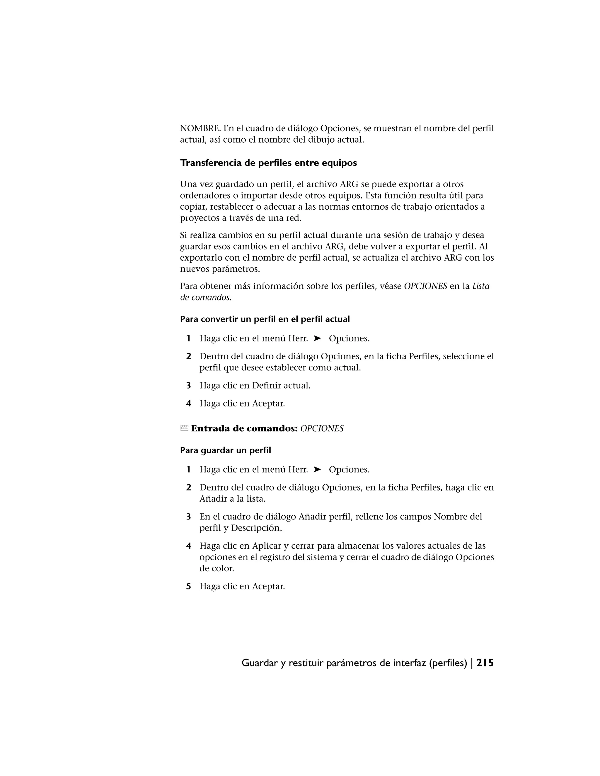 NOMBRE. En el cuadro de diálogo Opciones, se muestran el nombre del perfil
actual, así como el nombre del dibujo actual.

Transferencia de perfiles entre equipos

Una vez guardado un perfil, el archivo ARG se puede exportar a otros
ordenadores o importar desde otros equipos. Esta función resulta útil para
copiar, restablecer o adecuar a las normas entornos de trabajo orientados a
proyectos a través de una red.
Si realiza cambios en su perfil actual durante una sesión de trabajo y desea
guardar esos cambios en el archivo ARG, debe volver a exportar el perfil. Al
exportarlo con el nombre de perfil actual, se actualiza el archivo ARG con los
nuevos parámetros.
Para obtener más información sobre los perfiles, véase OPCIONES en la Lista
de comandos.

Para convertir un perfil en el perfil actual

 1 Haga clic en el menú Herr. ➤ Opciones.

 2 Dentro del cuadro de diálogo Opciones, en la ficha Perfiles, seleccione el
   perfil que desee establecer como actual.

 3 Haga clic en Definir actual.

 4 Haga clic en Aceptar.

  Entrada de comandos: OPCIONES

Para guardar un perfil

 1 Haga clic en el menú Herr. ➤ Opciones.

 2 Dentro del cuadro de diálogo Opciones, en la ficha Perfiles, haga clic en
   Añadir a la lista.

 3 En el cuadro de diálogo Añadir perfil, rellene los campos Nombre del
   perfil y Descripción.

 4 Haga clic en Aplicar y cerrar para almacenar los valores actuales de las
   opciones en el registro del sistema y cerrar el cuadro de diálogo Opciones
   de color.

 5 Haga clic en Aceptar.




               Guardar y restituir parámetros de interfaz (perfiles) | 215
 