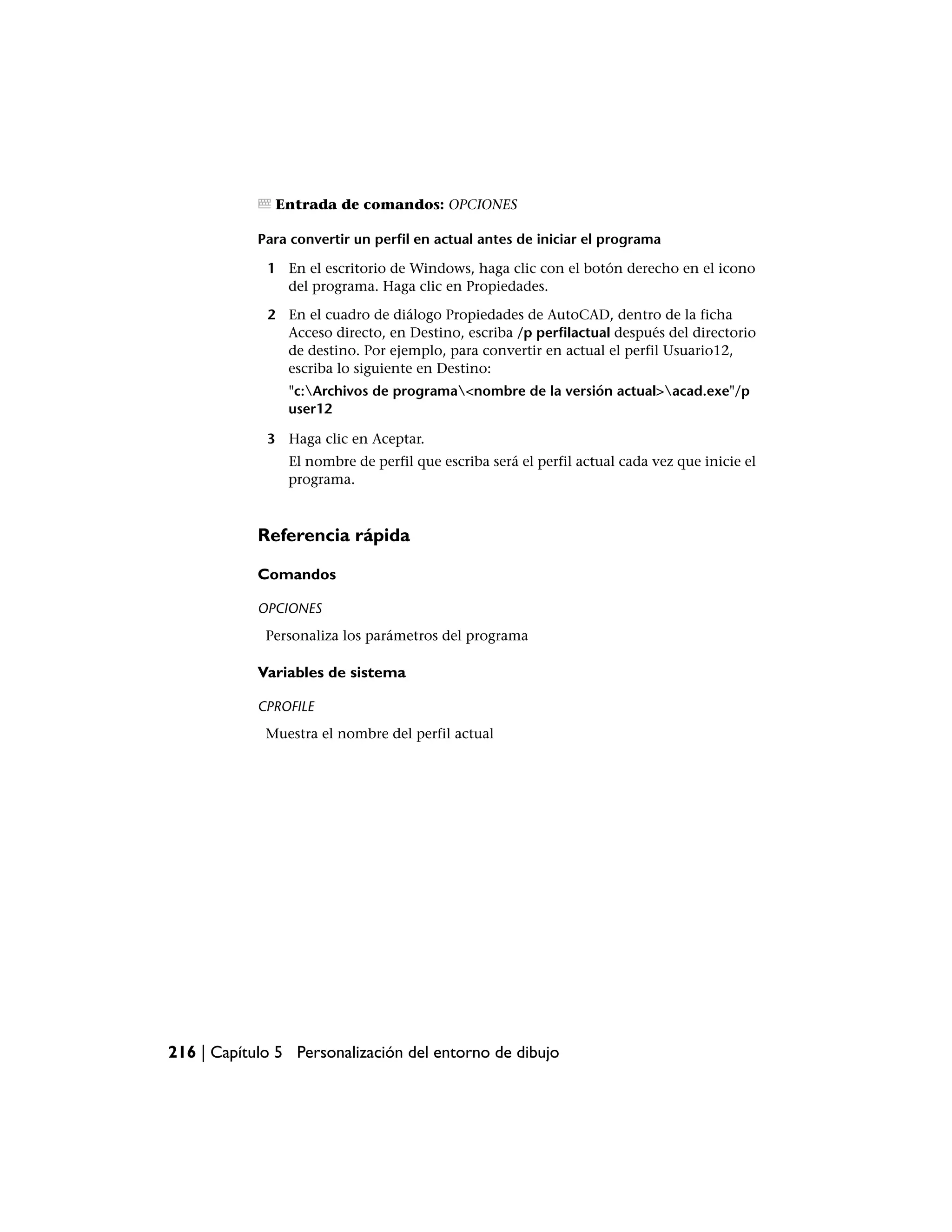 Entrada de comandos: OPCIONES

            Para convertir un perfil en actual antes de iniciar el programa

             1 En el escritorio de Windows, haga clic con el botón derecho en el icono
               del programa. Haga clic en Propiedades.

             2 En el cuadro de diálogo Propiedades de AutoCAD, dentro de la ficha
               Acceso directo, en Destino, escriba /p perfilactual después del directorio
               de destino. Por ejemplo, para convertir en actual el perfil Usuario12,
               escriba lo siguiente en Destino:
                "c:Archivos de programa<nombre de la versión actual>acad.exe"/p
                user12

             3 Haga clic en Aceptar.
                El nombre de perfil que escriba será el perfil actual cada vez que inicie el
                programa.



            Referencia rápida

            Comandos

            OPCIONES
             Personaliza los parámetros del programa

            Variables de sistema

            CPROFILE
             Muestra el nombre del perfil actual




216 | Capítulo 5 Personalización del entorno de dibujo
 