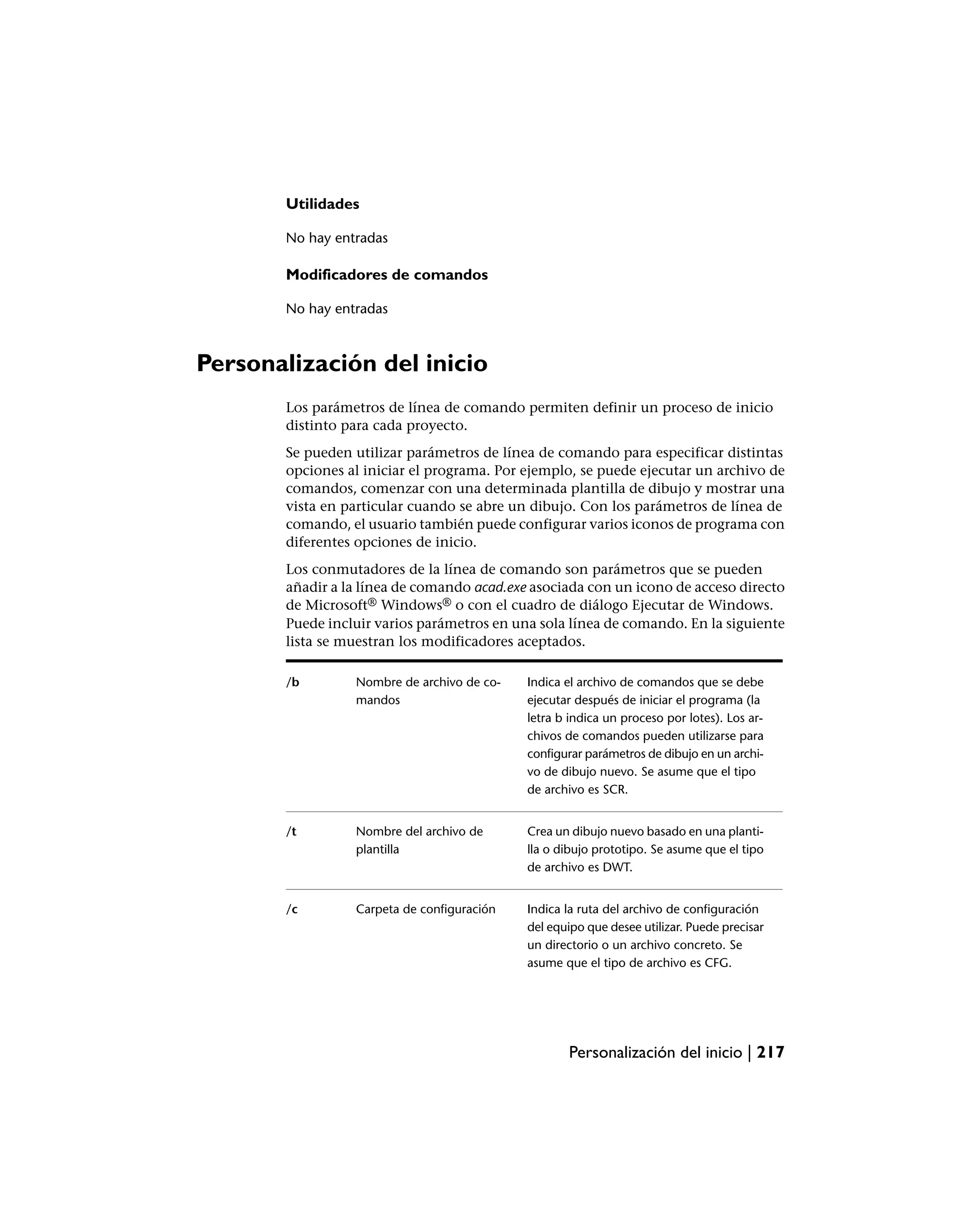Utilidades

       No hay entradas

       Modificadores de comandos

       No hay entradas



Personalización del inicio
       Los parámetros de línea de comando permiten definir un proceso de inicio
       distinto para cada proyecto.
       Se pueden utilizar parámetros de línea de comando para especificar distintas
       opciones al iniciar el programa. Por ejemplo, se puede ejecutar un archivo de
       comandos, comenzar con una determinada plantilla de dibujo y mostrar una
       vista en particular cuando se abre un dibujo. Con los parámetros de línea de
       comando, el usuario también puede configurar varios iconos de programa con
       diferentes opciones de inicio.
       Los conmutadores de la línea de comando son parámetros que se pueden
       añadir a la línea de comando acad.exe asociada con un icono de acceso directo
       de Microsoft® Windows® o con el cuadro de diálogo Ejecutar de Windows.
       Puede incluir varios parámetros en una sola línea de comando. En la siguiente
       lista se muestran los modificadores aceptados.

       /b        Nombre de archivo de co-   Indica el archivo de comandos que se debe
                 mandos                     ejecutar después de iniciar el programa (la
                                            letra b indica un proceso por lotes). Los ar-
                                            chivos de comandos pueden utilizarse para
                                            configurar parámetros de dibujo en un archi-
                                            vo de dibujo nuevo. Se asume que el tipo
                                            de archivo es SCR.


       /t        Nombre del archivo de      Crea un dibujo nuevo basado en una planti-
                 plantilla                  lla o dibujo prototipo. Se asume que el tipo
                                            de archivo es DWT.


       /c        Carpeta de configuración   Indica la ruta del archivo de configuración
                                            del equipo que desee utilizar. Puede precisar
                                            un directorio o un archivo concreto. Se
                                            asume que el tipo de archivo es CFG.




                                                   Personalización del inicio | 217
 