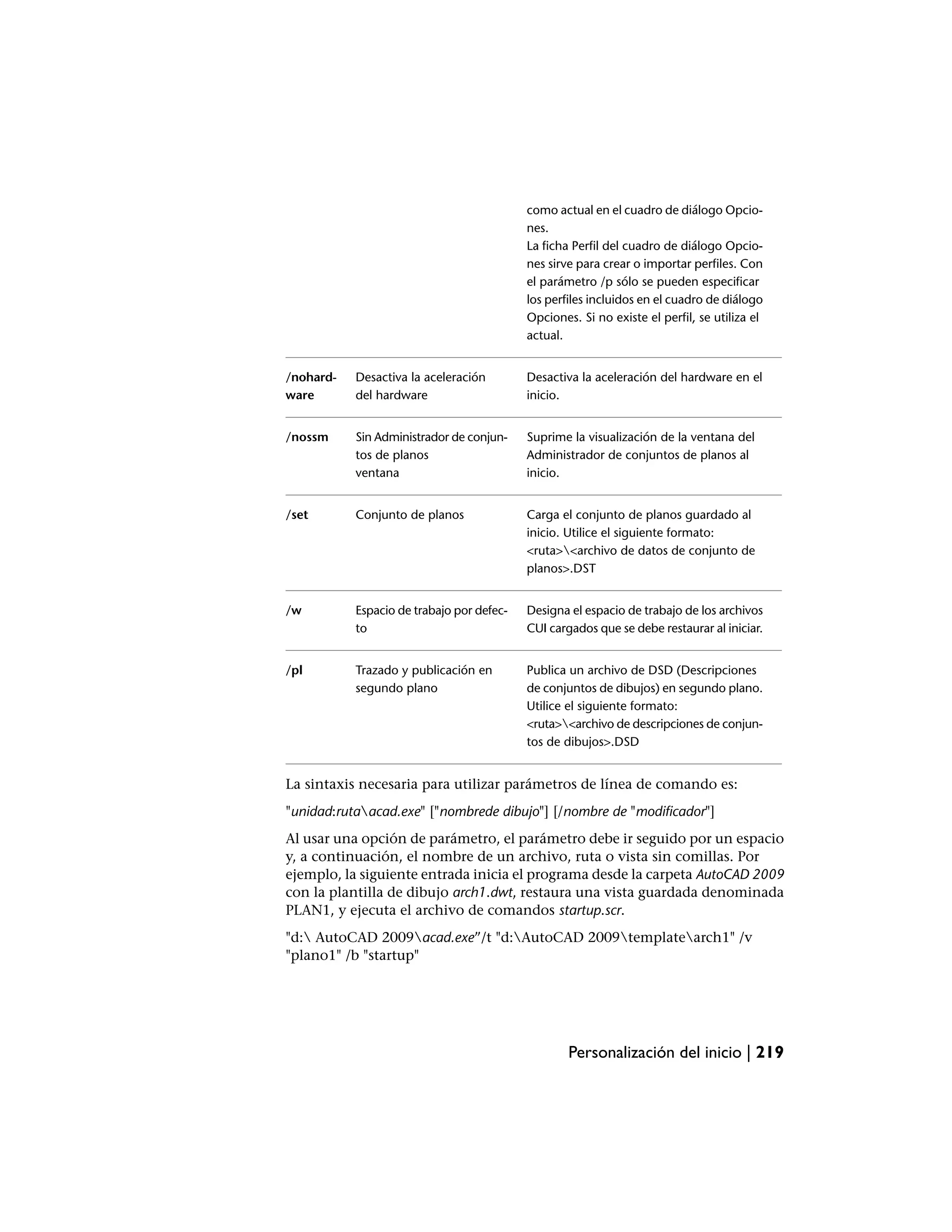 como actual en el cuadro de diálogo Opcio-
                                           nes.
                                           La ficha Perfil del cuadro de diálogo Opcio-
                                           nes sirve para crear o importar perfiles. Con
                                           el parámetro /p sólo se pueden especificar
                                           los perfiles incluidos en el cuadro de diálogo
                                           Opciones. Si no existe el perfil, se utiliza el
                                           actual.


/nohard-   Desactiva la aceleración        Desactiva la aceleración del hardware en el
ware       del hardware                    inicio.


/nossm     Sin Administrador de conjun-    Suprime la visualización de la ventana del
           tos de planos                   Administrador de conjuntos de planos al
           ventana                         inicio.


/set       Conjunto de planos              Carga el conjunto de planos guardado al
                                           inicio. Utilice el siguiente formato:
                                           <ruta><archivo de datos de conjunto de
                                           planos>.DST


/w         Espacio de trabajo por defec-   Designa el espacio de trabajo de los archivos
           to                              CUI cargados que se debe restaurar al iniciar.


/pl        Trazado y publicación en        Publica un archivo de DSD (Descripciones
           segundo plano                   de conjuntos de dibujos) en segundo plano.
                                           Utilice el siguiente formato:
                                           <ruta><archivo de descripciones de conjun-
                                           tos de dibujos>.DSD


La sintaxis necesaria para utilizar parámetros de línea de comando es:
"unidad:rutaacad.exe" ["nombrede dibujo"] [/nombre de "modificador"]
Al usar una opción de parámetro, el parámetro debe ir seguido por un espacio
y, a continuación, el nombre de un archivo, ruta o vista sin comillas. Por
ejemplo, la siguiente entrada inicia el programa desde la carpeta AutoCAD 2009
con la plantilla de dibujo arch1.dwt, restaura una vista guardada denominada
PLAN1, y ejecuta el archivo de comandos startup.scr.
"d: AutoCAD 2009acad.exe”/t "d:AutoCAD 2009templatearch1" /v
"plano1" /b "startup"




                                                   Personalización del inicio | 219
 