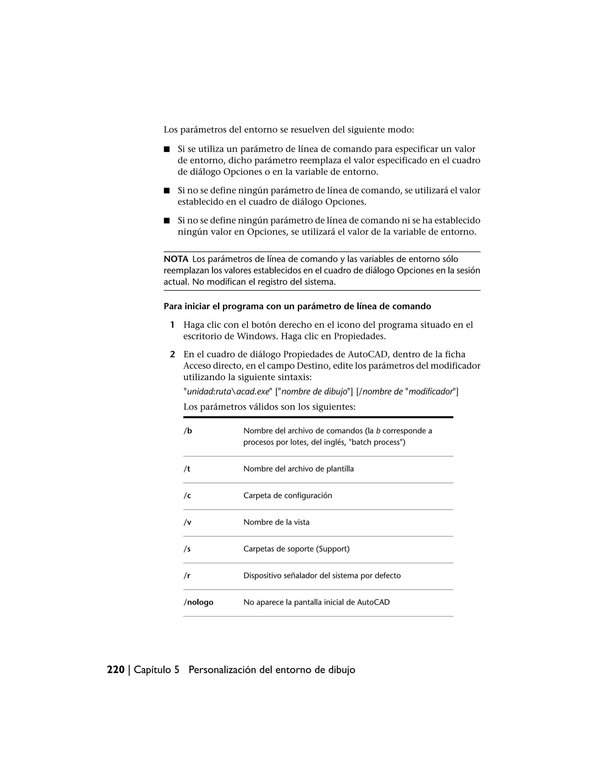 Los parámetros del entorno se resuelven del siguiente modo:

            ■    Si se utiliza un parámetro de línea de comando para especificar un valor
                 de entorno, dicho parámetro reemplaza el valor especificado en el cuadro
                 de diálogo Opciones o en la variable de entorno.

            ■    Si no se define ningún parámetro de línea de comando, se utilizará el valor
                 establecido en el cuadro de diálogo Opciones.

            ■    Si no se define ningún parámetro de línea de comando ni se ha establecido
                 ningún valor en Opciones, se utilizará el valor de la variable de entorno.


            NOTA Los parámetros de línea de comando y las variables de entorno sólo
            reemplazan los valores establecidos en el cuadro de diálogo Opciones en la sesión
            actual. No modifican el registro del sistema.

            Para iniciar el programa con un parámetro de línea de comando

                1 Haga clic con el botón derecho en el icono del programa situado en el
                  escritorio de Windows. Haga clic en Propiedades.

                2 En el cuadro de diálogo Propiedades de AutoCAD, dentro de la ficha
                  Acceso directo, en el campo Destino, edite los parámetros del modificador
                  utilizando la siguiente sintaxis:
                   "unidad:rutaacad.exe" ["nombre de dibujo"] [/nombre de "modificador"]
                   Los parámetros válidos son los siguientes:

                   /b             Nombre del archivo de comandos (la b corresponde a
                                  procesos por lotes, del inglés, "batch process")


                   /t             Nombre del archivo de plantilla


                   /c             Carpeta de configuración


                   /v             Nombre de la vista


                   /s             Carpetas de soporte (Support)


                   /r             Dispositivo señalador del sistema por defecto


                   /nologo        No aparece la pantalla inicial de AutoCAD




220 | Capítulo 5 Personalización del entorno de dibujo
 