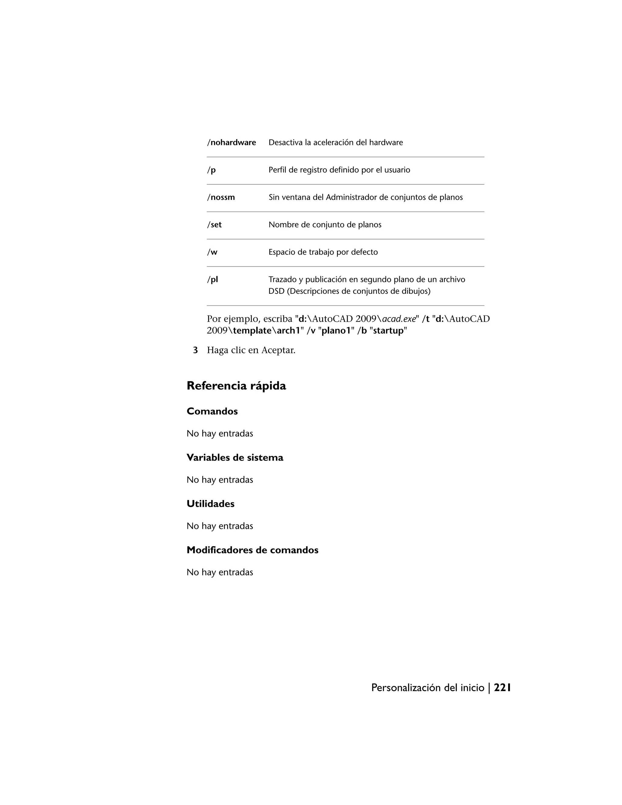 /nohardware   Desactiva la aceleración del hardware


    /p            Perfil de registro definido por el usuario


    /nossm        Sin ventana del Administrador de conjuntos de planos


    /set          Nombre de conjunto de planos


    /w            Espacio de trabajo por defecto


    /pl           Trazado y publicación en segundo plano de un archivo
                  DSD (Descripciones de conjuntos de dibujos)


    Por ejemplo, escriba "d:AutoCAD 2009acad.exe" /t "d:AutoCAD
    2009templatearch1" /v "plano1" /b "startup"

 3 Haga clic en Aceptar.


Referencia rápida

Comandos

No hay entradas

Variables de sistema

No hay entradas

Utilidades

No hay entradas

Modificadores de comandos

No hay entradas




                                                Personalización del inicio | 221
 