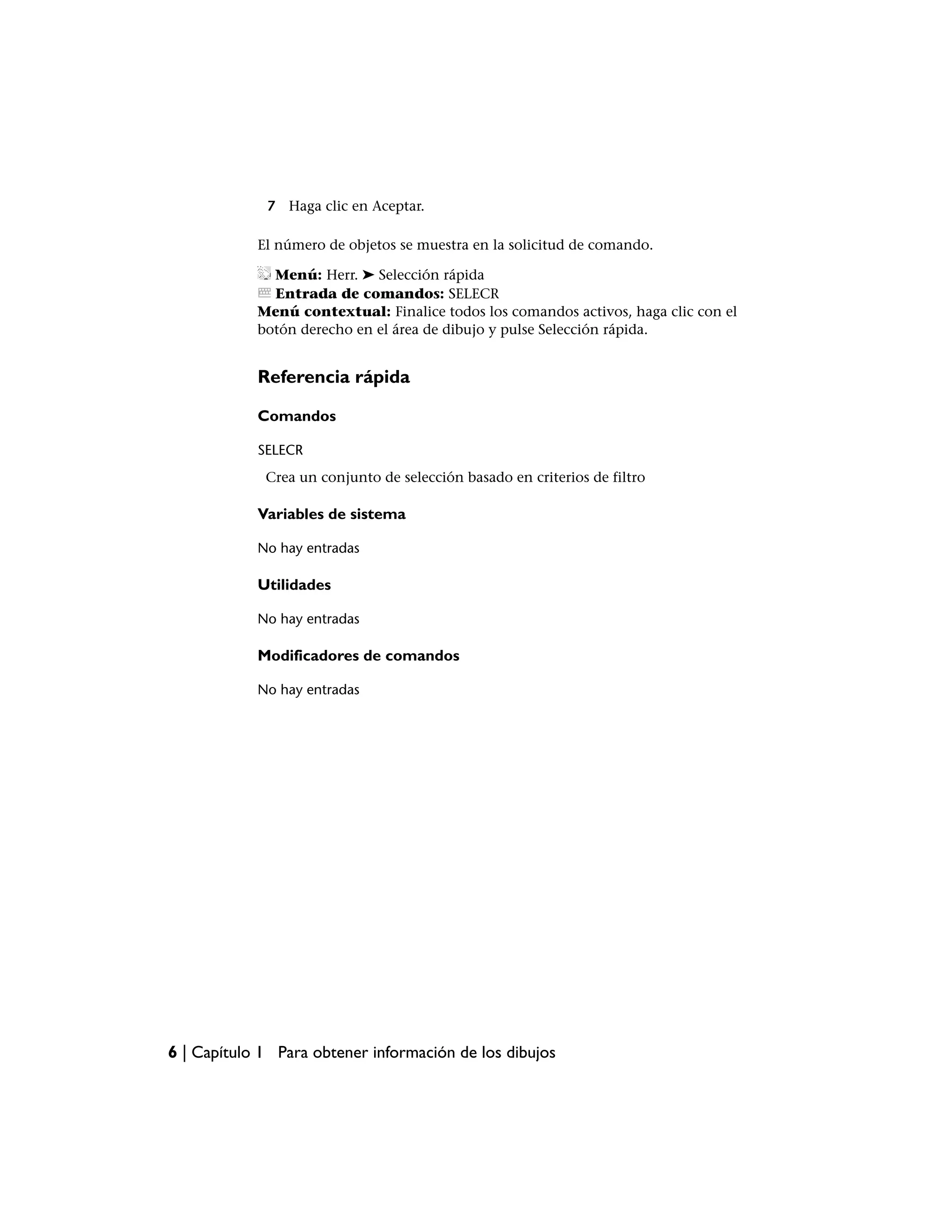 7 Haga clic en Aceptar.

            El número de objetos se muestra en la solicitud de comando.

              Menú: Herr. ➤ Selección rápida
              Entrada de comandos: SELECR
            Menú contextual: Finalice todos los comandos activos, haga clic con el
            botón derecho en el área de dibujo y pulse Selección rápida.


            Referencia rápida

            Comandos

            SELECR
             Crea un conjunto de selección basado en criterios de filtro

            Variables de sistema

            No hay entradas

            Utilidades

            No hay entradas

            Modificadores de comandos

            No hay entradas




6 | Capítulo 1 Para obtener información de los dibujos
 