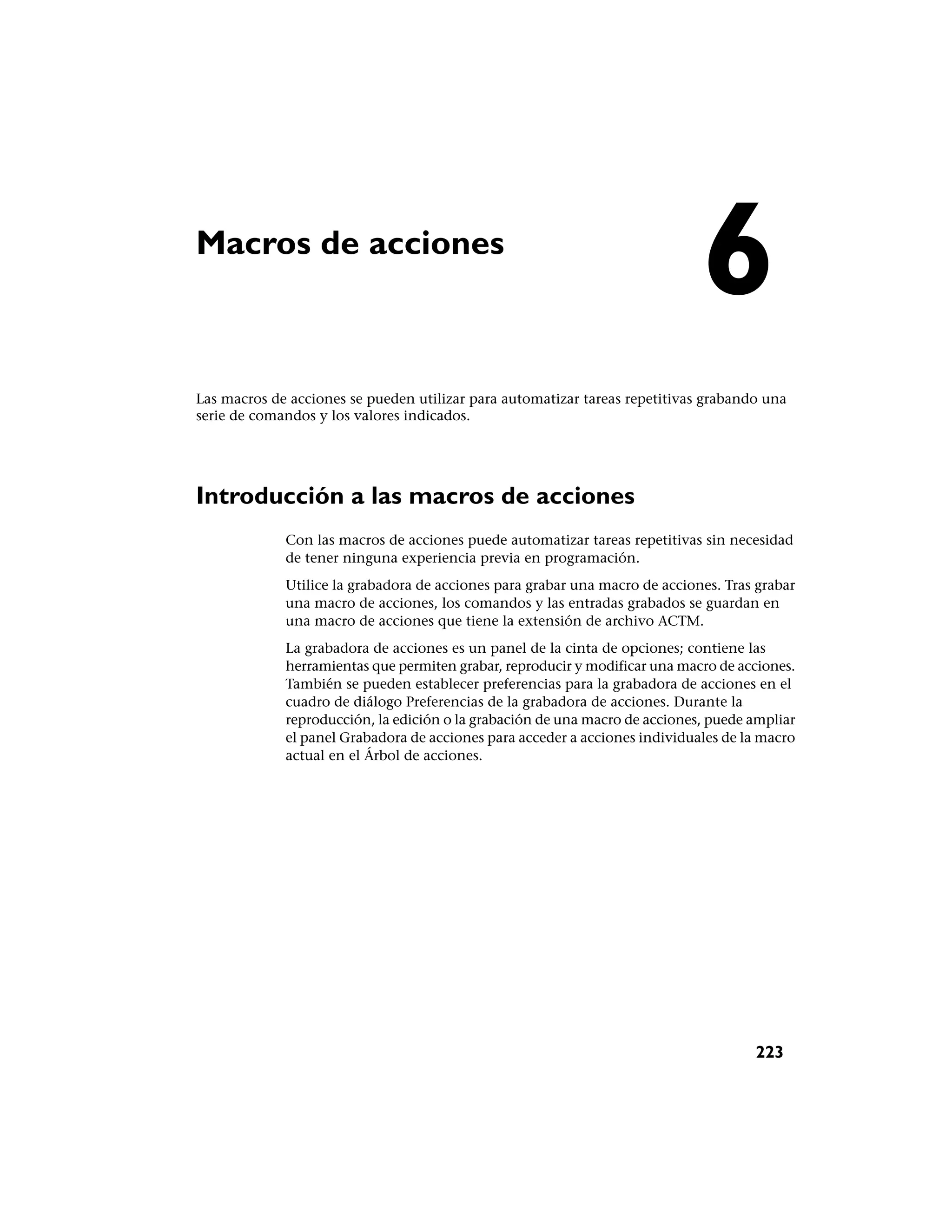 Macros de acciones
                                                                             6
Las macros de acciones se pueden utilizar para automatizar tareas repetitivas grabando una
serie de comandos y los valores indicados.




Introducción a las macros de acciones
             Con las macros de acciones puede automatizar tareas repetitivas sin necesidad
             de tener ninguna experiencia previa en programación.
             Utilice la grabadora de acciones para grabar una macro de acciones. Tras grabar
             una macro de acciones, los comandos y las entradas grabados se guardan en
             una macro de acciones que tiene la extensión de archivo ACTM.
             La grabadora de acciones es un panel de la cinta de opciones; contiene las
             herramientas que permiten grabar, reproducir y modificar una macro de acciones.
             También se pueden establecer preferencias para la grabadora de acciones en el
             cuadro de diálogo Preferencias de la grabadora de acciones. Durante la
             reproducción, la edición o la grabación de una macro de acciones, puede ampliar
             el panel Grabadora de acciones para acceder a acciones individuales de la macro
             actual en el Árbol de acciones.




                                                                                     223
 